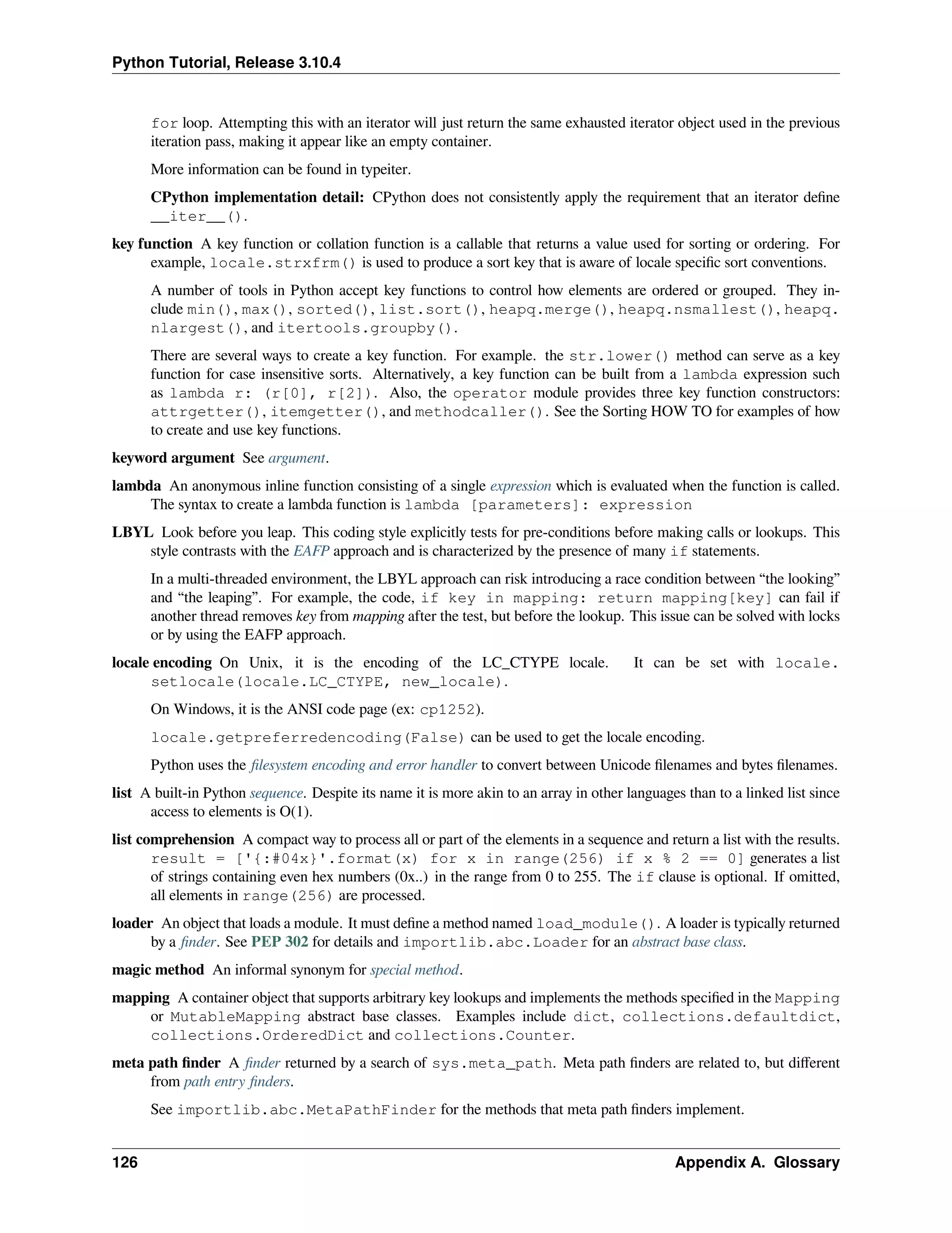 Python Tutorial, Release 3.10.4
for loop. Attempting this with an iterator will just return the same exhausted iterator object used in the previous
iteration pass, making it appear like an empty container.
More information can be found in typeiter.
CPython implementation detail: CPython does not consistently apply the requirement that an iterator deﬁne
__iter__().
key function A key function or collation function is a callable that returns a value used for sorting or ordering. For
example, locale.strxfrm() is used to produce a sort key that is aware of locale speciﬁc sort conventions.
A number of tools in Python accept key functions to control how elements are ordered or grouped. They in-
clude min(), max(), sorted(), list.sort(), heapq.merge(), heapq.nsmallest(), heapq.
nlargest(), and itertools.groupby().
There are several ways to create a key function. For example. the str.lower() method can serve as a key
function for case insensitive sorts. Alternatively, a key function can be built from a lambda expression such
as lambda r: (r[0], r[2]). Also, the operator module provides three key function constructors:
attrgetter(), itemgetter(), and methodcaller(). See the Sorting HOW TO for examples of how
to create and use key functions.
keyword argument See argument.
lambda An anonymous inline function consisting of a single expression which is evaluated when the function is called.
The syntax to create a lambda function is lambda [parameters]: expression
LBYL Look before you leap. This coding style explicitly tests for pre-conditions before making calls or lookups. This
style contrasts with the EAFP approach and is characterized by the presence of many if statements.
In a multi-threaded environment, the LBYL approach can risk introducing a race condition between “the looking”
and “the leaping”. For example, the code, if key in mapping: return mapping[key] can fail if
another thread removes key from mapping after the test, but before the lookup. This issue can be solved with locks
or by using the EAFP approach.
locale encoding On Unix, it is the encoding of the LC_CTYPE locale. It can be set with locale.
setlocale(locale.LC_CTYPE, new_locale).
On Windows, it is the ANSI code page (ex: cp1252).
locale.getpreferredencoding(False) can be used to get the locale encoding.
Python uses the ﬁlesystem encoding and error handler to convert between Unicode ﬁlenames and bytes ﬁlenames.
list A built-in Python sequence. Despite its name it is more akin to an array in other languages than to a linked list since
access to elements is O(1).
list comprehension A compact way to process all or part of the elements in a sequence and return a list with the results.
result = ['{:#04x}'.format(x) for x in range(256) if x % 2 == 0] generates a list
of strings containing even hex numbers (0x..) in the range from 0 to 255. The if clause is optional. If omitted,
all elements in range(256) are processed.
loader An object that loads a module. It must deﬁne a method named load_module(). A loader is typically returned
by a ﬁnder. See PEP 302 for details and importlib.abc.Loader for an abstract base class.
magic method An informal synonym for special method.
mapping A container object that supports arbitrary key lookups and implements the methods speciﬁed in the Mapping
or MutableMapping abstract base classes. Examples include dict, collections.defaultdict,
collections.OrderedDict and collections.Counter.
meta path ﬁnder A ﬁnder returned by a search of sys.meta_path. Meta path ﬁnders are related to, but diﬀerent
from path entry ﬁnders.
See importlib.abc.MetaPathFinder for the methods that meta path ﬁnders implement.
126 Appendix A. Glossary
 