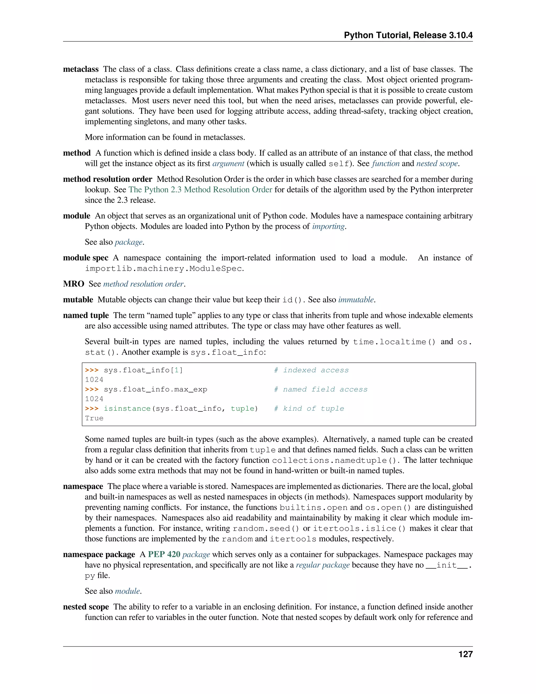 Python Tutorial, Release 3.10.4
metaclass The class of a class. Class deﬁnitions create a class name, a class dictionary, and a list of base classes. The
metaclass is responsible for taking those three arguments and creating the class. Most object oriented program-
ming languages provide a default implementation. What makes Python special is that it is possible to create custom
metaclasses. Most users never need this tool, but when the need arises, metaclasses can provide powerful, ele-
gant solutions. They have been used for logging attribute access, adding thread-safety, tracking object creation,
implementing singletons, and many other tasks.
More information can be found in metaclasses.
method A function which is deﬁned inside a class body. If called as an attribute of an instance of that class, the method
will get the instance object as its ﬁrst argument (which is usually called self). See function and nested scope.
method resolution order Method Resolution Order is the order in which base classes are searched for a member during
lookup. See The Python 2.3 Method Resolution Order for details of the algorithm used by the Python interpreter
since the 2.3 release.
module An object that serves as an organizational unit of Python code. Modules have a namespace containing arbitrary
Python objects. Modules are loaded into Python by the process of importing.
See also package.
module spec A namespace containing the import-related information used to load a module. An instance of
importlib.machinery.ModuleSpec.
MRO See method resolution order.
mutable Mutable objects can change their value but keep their id(). See also immutable.
named tuple The term “named tuple” applies to any type or class that inherits from tuple and whose indexable elements
are also accessible using named attributes. The type or class may have other features as well.
Several built-in types are named tuples, including the values returned by time.localtime() and os.
stat(). Another example is sys.float_info:
>>> sys.float_info[1] # indexed access
1024
>>> sys.float_info.max_exp # named field access
1024
>>> isinstance(sys.float_info, tuple) # kind of tuple
True
Some named tuples are built-in types (such as the above examples). Alternatively, a named tuple can be created
from a regular class deﬁnition that inherits from tuple and that deﬁnes named ﬁelds. Such a class can be written
by hand or it can be created with the factory function collections.namedtuple(). The latter technique
also adds some extra methods that may not be found in hand-written or built-in named tuples.
namespace The place where a variable is stored. Namespaces are implemented as dictionaries. There are the local, global
and built-in namespaces as well as nested namespaces in objects (in methods). Namespaces support modularity by
preventing naming conﬂicts. For instance, the functions builtins.open and os.open() are distinguished
by their namespaces. Namespaces also aid readability and maintainability by making it clear which module im-
plements a function. For instance, writing random.seed() or itertools.islice() makes it clear that
those functions are implemented by the random and itertools modules, respectively.
namespace package A PEP 420 package which serves only as a container for subpackages. Namespace packages may
have no physical representation, and speciﬁcally are not like a regular package because they have no __init__.
py ﬁle.
See also module.
nested scope The ability to refer to a variable in an enclosing deﬁnition. For instance, a function deﬁned inside another
function can refer to variables in the outer function. Note that nested scopes by default work only for reference and
127
 