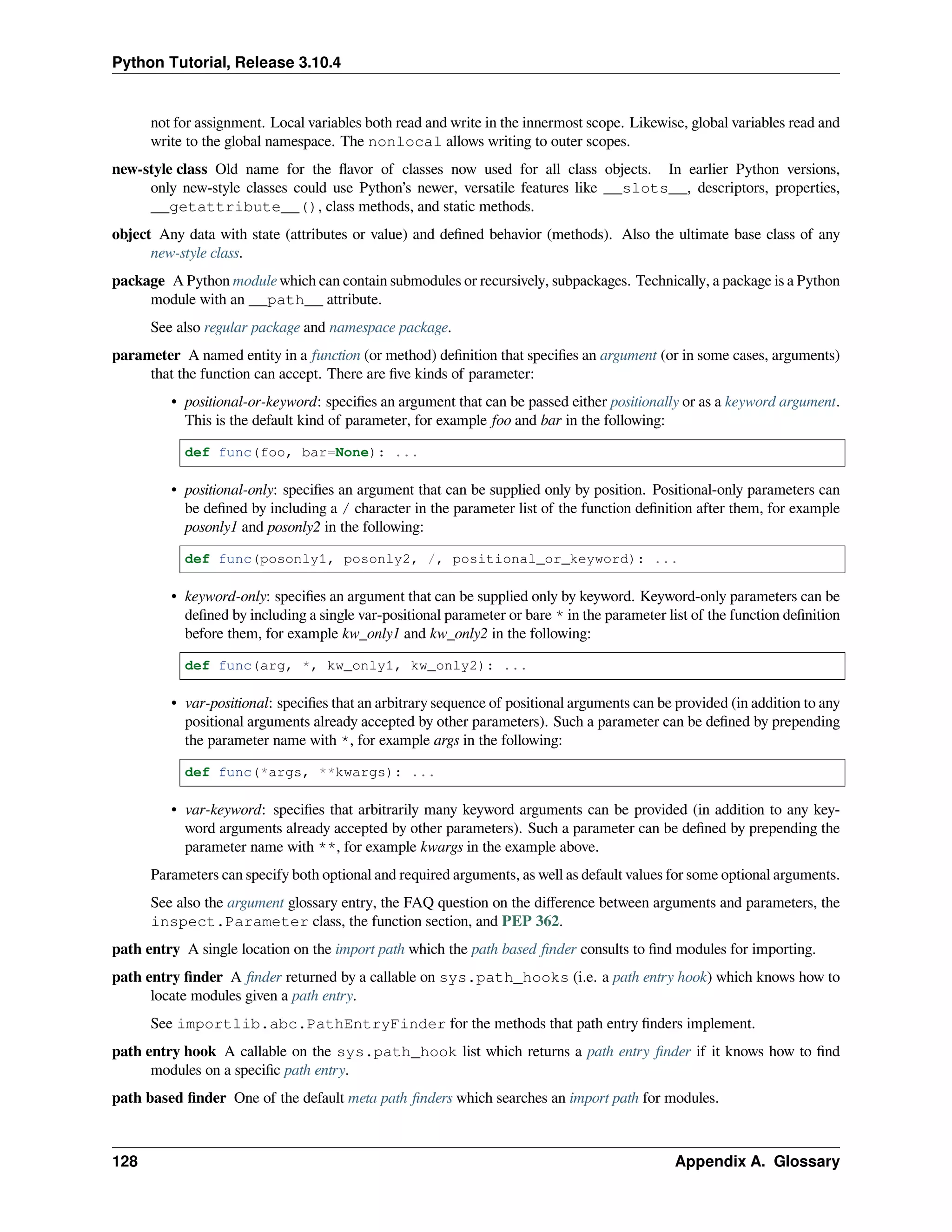 Python Tutorial, Release 3.10.4
not for assignment. Local variables both read and write in the innermost scope. Likewise, global variables read and
write to the global namespace. The nonlocal allows writing to outer scopes.
new-style class Old name for the ﬂavor of classes now used for all class objects. In earlier Python versions,
only new-style classes could use Python’s newer, versatile features like __slots__, descriptors, properties,
__getattribute__(), class methods, and static methods.
object Any data with state (attributes or value) and deﬁned behavior (methods). Also the ultimate base class of any
new-style class.
package A Python module which can contain submodules or recursively, subpackages. Technically, a package is a Python
module with an __path__ attribute.
See also regular package and namespace package.
parameter A named entity in a function (or method) deﬁnition that speciﬁes an argument (or in some cases, arguments)
that the function can accept. There are ﬁve kinds of parameter:
• positional-or-keyword: speciﬁes an argument that can be passed either positionally or as a keyword argument.
This is the default kind of parameter, for example foo and bar in the following:
def func(foo, bar=None): ...
• positional-only: speciﬁes an argument that can be supplied only by position. Positional-only parameters can
be deﬁned by including a / character in the parameter list of the function deﬁnition after them, for example
posonly1 and posonly2 in the following:
def func(posonly1, posonly2, /, positional_or_keyword): ...
• keyword-only: speciﬁes an argument that can be supplied only by keyword. Keyword-only parameters can be
deﬁned by including a single var-positional parameter or bare * in the parameter list of the function deﬁnition
before them, for example kw_only1 and kw_only2 in the following:
def func(arg, *, kw_only1, kw_only2): ...
• var-positional: speciﬁes that an arbitrary sequence of positional arguments can be provided (in addition to any
positional arguments already accepted by other parameters). Such a parameter can be deﬁned by prepending
the parameter name with *, for example args in the following:
def func(*args, **kwargs): ...
• var-keyword: speciﬁes that arbitrarily many keyword arguments can be provided (in addition to any key-
word arguments already accepted by other parameters). Such a parameter can be deﬁned by prepending the
parameter name with **, for example kwargs in the example above.
Parameters can specify both optional and required arguments, as well as default values for some optional arguments.
See also the argument glossary entry, the FAQ question on the diﬀerence between arguments and parameters, the
inspect.Parameter class, the function section, and PEP 362.
path entry A single location on the import path which the path based ﬁnder consults to ﬁnd modules for importing.
path entry ﬁnder A ﬁnder returned by a callable on sys.path_hooks (i.e. a path entry hook) which knows how to
locate modules given a path entry.
See importlib.abc.PathEntryFinder for the methods that path entry ﬁnders implement.
path entry hook A callable on the sys.path_hook list which returns a path entry ﬁnder if it knows how to ﬁnd
modules on a speciﬁc path entry.
path based ﬁnder One of the default meta path ﬁnders which searches an import path for modules.
128 Appendix A. Glossary
 