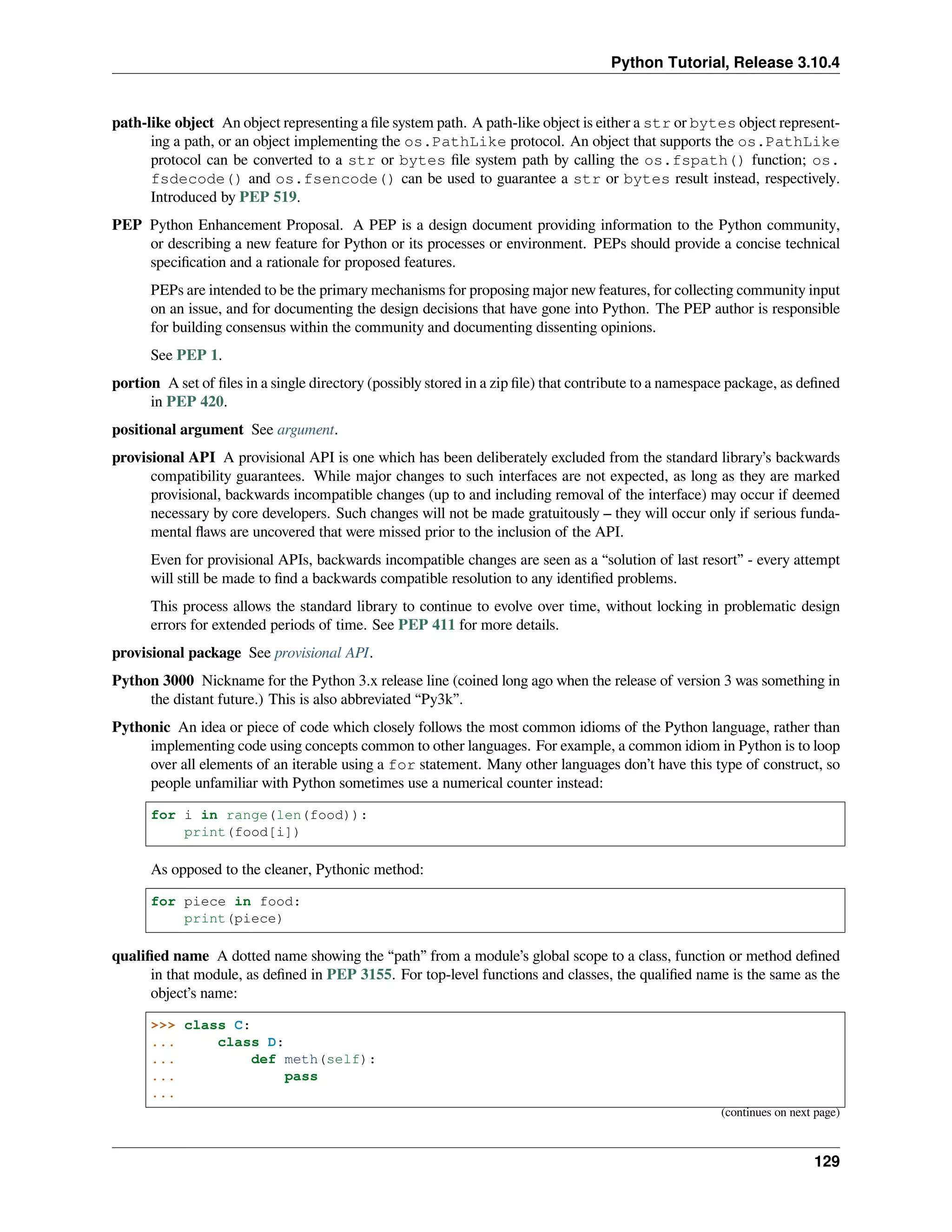 Python Tutorial, Release 3.10.4
path-like object An object representing a ﬁle system path. A path-like object is either a str or bytes object represent-
ing a path, or an object implementing the os.PathLike protocol. An object that supports the os.PathLike
protocol can be converted to a str or bytes ﬁle system path by calling the os.fspath() function; os.
fsdecode() and os.fsencode() can be used to guarantee a str or bytes result instead, respectively.
Introduced by PEP 519.
PEP Python Enhancement Proposal. A PEP is a design document providing information to the Python community,
or describing a new feature for Python or its processes or environment. PEPs should provide a concise technical
speciﬁcation and a rationale for proposed features.
PEPs are intended to be the primary mechanisms for proposing major new features, for collecting community input
on an issue, and for documenting the design decisions that have gone into Python. The PEP author is responsible
for building consensus within the community and documenting dissenting opinions.
See PEP 1.
portion A set of ﬁles in a single directory (possibly stored in a zip ﬁle) that contribute to a namespace package, as deﬁned
in PEP 420.
positional argument See argument.
provisional API A provisional API is one which has been deliberately excluded from the standard library’s backwards
compatibility guarantees. While major changes to such interfaces are not expected, as long as they are marked
provisional, backwards incompatible changes (up to and including removal of the interface) may occur if deemed
necessary by core developers. Such changes will not be made gratuitously – they will occur only if serious funda-
mental ﬂaws are uncovered that were missed prior to the inclusion of the API.
Even for provisional APIs, backwards incompatible changes are seen as a “solution of last resort” - every attempt
will still be made to ﬁnd a backwards compatible resolution to any identiﬁed problems.
This process allows the standard library to continue to evolve over time, without locking in problematic design
errors for extended periods of time. See PEP 411 for more details.
provisional package See provisional API.
Python 3000 Nickname for the Python 3.x release line (coined long ago when the release of version 3 was something in
the distant future.) This is also abbreviated “Py3k”.
Pythonic An idea or piece of code which closely follows the most common idioms of the Python language, rather than
implementing code using concepts common to other languages. For example, a common idiom in Python is to loop
over all elements of an iterable using a for statement. Many other languages don’t have this type of construct, so
people unfamiliar with Python sometimes use a numerical counter instead:
for i in range(len(food)):
print(food[i])
As opposed to the cleaner, Pythonic method:
for piece in food:
print(piece)
qualiﬁed name A dotted name showing the “path” from a module’s global scope to a class, function or method deﬁned
in that module, as deﬁned in PEP 3155. For top-level functions and classes, the qualiﬁed name is the same as the
object’s name:
>>> class C:
... class D:
... def meth(self):
... pass
...
(continues on next page)
129
 