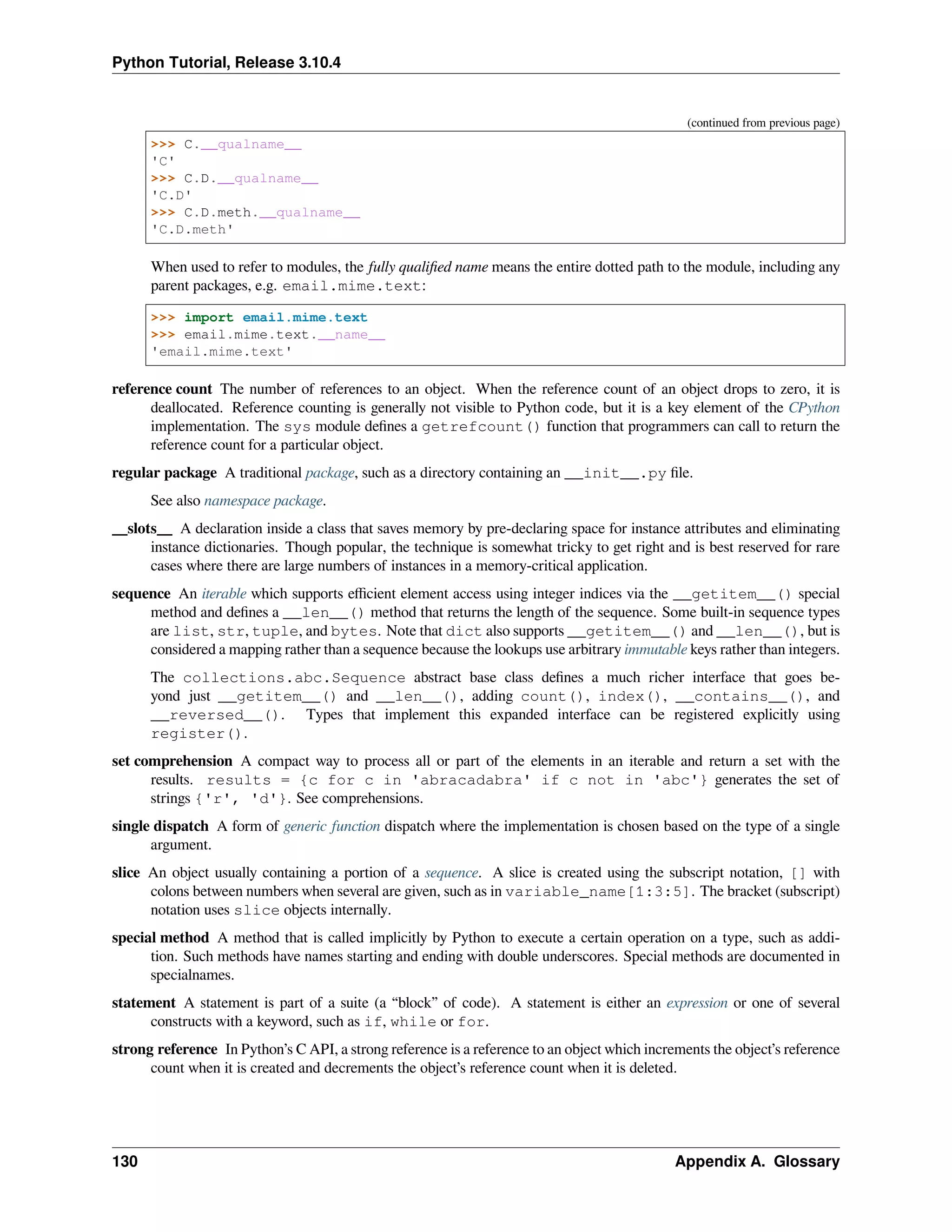 Python Tutorial, Release 3.10.4
(continued from previous page)
>>> C.__qualname__
'C'
>>> C.D.__qualname__
'C.D'
>>> C.D.meth.__qualname__
'C.D.meth'
When used to refer to modules, the fully qualiﬁed name means the entire dotted path to the module, including any
parent packages, e.g. email.mime.text:
>>> import email.mime.text
>>> email.mime.text.__name__
'email.mime.text'
reference count The number of references to an object. When the reference count of an object drops to zero, it is
deallocated. Reference counting is generally not visible to Python code, but it is a key element of the CPython
implementation. The sys module deﬁnes a getrefcount() function that programmers can call to return the
reference count for a particular object.
regular package A traditional package, such as a directory containing an __init__.py ﬁle.
See also namespace package.
__slots__ A declaration inside a class that saves memory by pre-declaring space for instance attributes and eliminating
instance dictionaries. Though popular, the technique is somewhat tricky to get right and is best reserved for rare
cases where there are large numbers of instances in a memory-critical application.
sequence An iterable which supports eﬃcient element access using integer indices via the __getitem__() special
method and deﬁnes a __len__() method that returns the length of the sequence. Some built-in sequence types
are list, str, tuple, and bytes. Note that dict also supports __getitem__() and __len__(), but is
considered a mapping rather than a sequence because the lookups use arbitrary immutable keys rather than integers.
The collections.abc.Sequence abstract base class deﬁnes a much richer interface that goes be-
yond just __getitem__() and __len__(), adding count(), index(), __contains__(), and
__reversed__(). Types that implement this expanded interface can be registered explicitly using
register().
set comprehension A compact way to process all or part of the elements in an iterable and return a set with the
results. results = {c for c in 'abracadabra' if c not in 'abc'} generates the set of
strings {'r', 'd'}. See comprehensions.
single dispatch A form of generic function dispatch where the implementation is chosen based on the type of a single
argument.
slice An object usually containing a portion of a sequence. A slice is created using the subscript notation, [] with
colons between numbers when several are given, such as in variable_name[1:3:5]. The bracket (subscript)
notation uses slice objects internally.
special method A method that is called implicitly by Python to execute a certain operation on a type, such as addi-
tion. Such methods have names starting and ending with double underscores. Special methods are documented in
specialnames.
statement A statement is part of a suite (a “block” of code). A statement is either an expression or one of several
constructs with a keyword, such as if, while or for.
strong reference In Python’s C API, a strong reference is a reference to an object which increments the object’s reference
count when it is created and decrements the object’s reference count when it is deleted.
130 Appendix A. Glossary
 