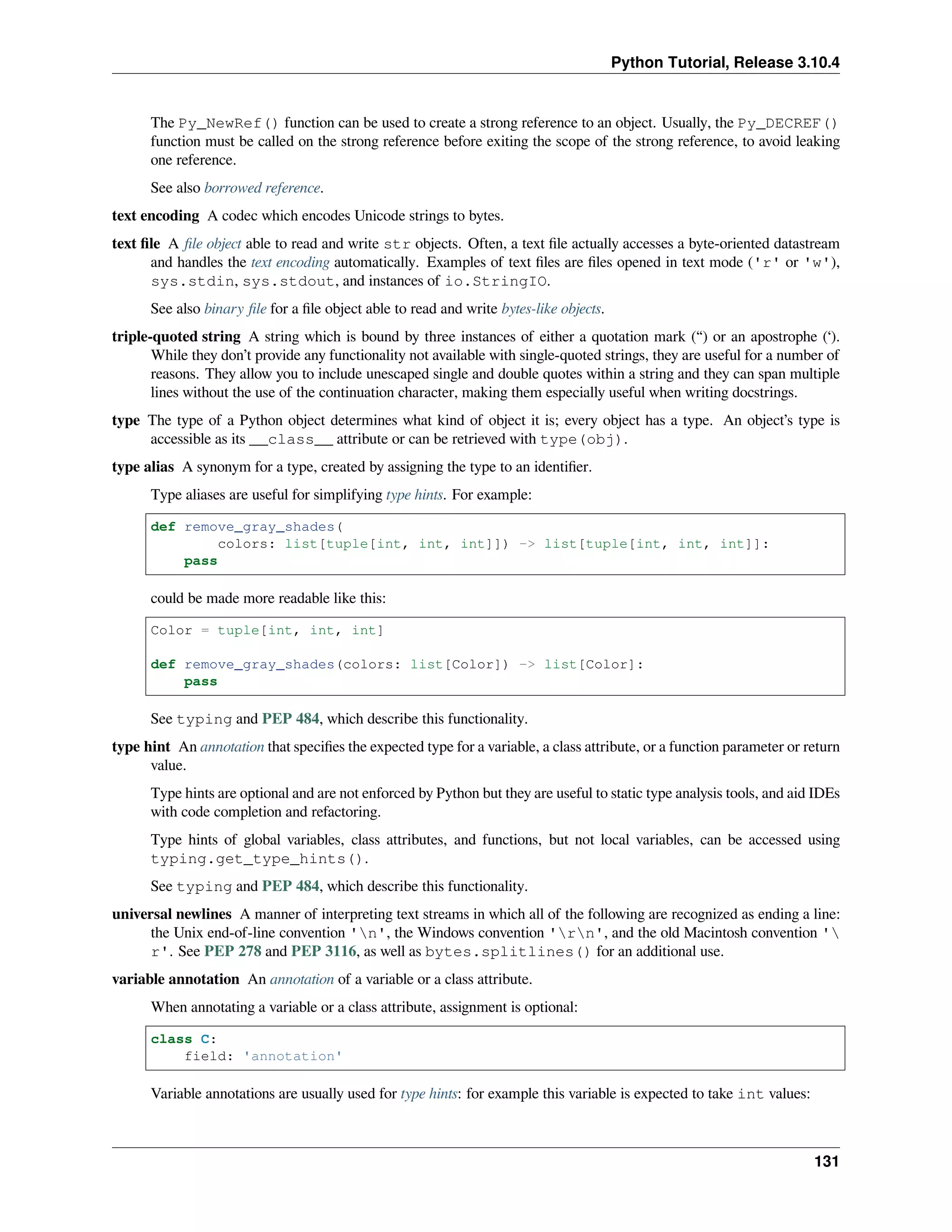 Python Tutorial, Release 3.10.4
The Py_NewRef() function can be used to create a strong reference to an object. Usually, the Py_DECREF()
function must be called on the strong reference before exiting the scope of the strong reference, to avoid leaking
one reference.
See also borrowed reference.
text encoding A codec which encodes Unicode strings to bytes.
text ﬁle A ﬁle object able to read and write str objects. Often, a text ﬁle actually accesses a byte-oriented datastream
and handles the text encoding automatically. Examples of text ﬁles are ﬁles opened in text mode ('r' or 'w'),
sys.stdin, sys.stdout, and instances of io.StringIO.
See also binary ﬁle for a ﬁle object able to read and write bytes-like objects.
triple-quoted string A string which is bound by three instances of either a quotation mark (“) or an apostrophe (‘).
While they don’t provide any functionality not available with single-quoted strings, they are useful for a number of
reasons. They allow you to include unescaped single and double quotes within a string and they can span multiple
lines without the use of the continuation character, making them especially useful when writing docstrings.
type The type of a Python object determines what kind of object it is; every object has a type. An object’s type is
accessible as its __class__ attribute or can be retrieved with type(obj).
type alias A synonym for a type, created by assigning the type to an identiﬁer.
Type aliases are useful for simplifying type hints. For example:
def remove_gray_shades(
colors: list[tuple[int, int, int]]) -> list[tuple[int, int, int]]:
pass
could be made more readable like this:
Color = tuple[int, int, int]
def remove_gray_shades(colors: list[Color]) -> list[Color]:
pass
See typing and PEP 484, which describe this functionality.
type hint An annotation that speciﬁes the expected type for a variable, a class attribute, or a function parameter or return
value.
Type hints are optional and are not enforced by Python but they are useful to static type analysis tools, and aid IDEs
with code completion and refactoring.
Type hints of global variables, class attributes, and functions, but not local variables, can be accessed using
typing.get_type_hints().
See typing and PEP 484, which describe this functionality.
universal newlines A manner of interpreting text streams in which all of the following are recognized as ending a line:
the Unix end-of-line convention 'n', the Windows convention 'rn', and the old Macintosh convention '
r'. See PEP 278 and PEP 3116, as well as bytes.splitlines() for an additional use.
variable annotation An annotation of a variable or a class attribute.
When annotating a variable or a class attribute, assignment is optional:
class C:
field: 'annotation'
Variable annotations are usually used for type hints: for example this variable is expected to take int values:
131
 
