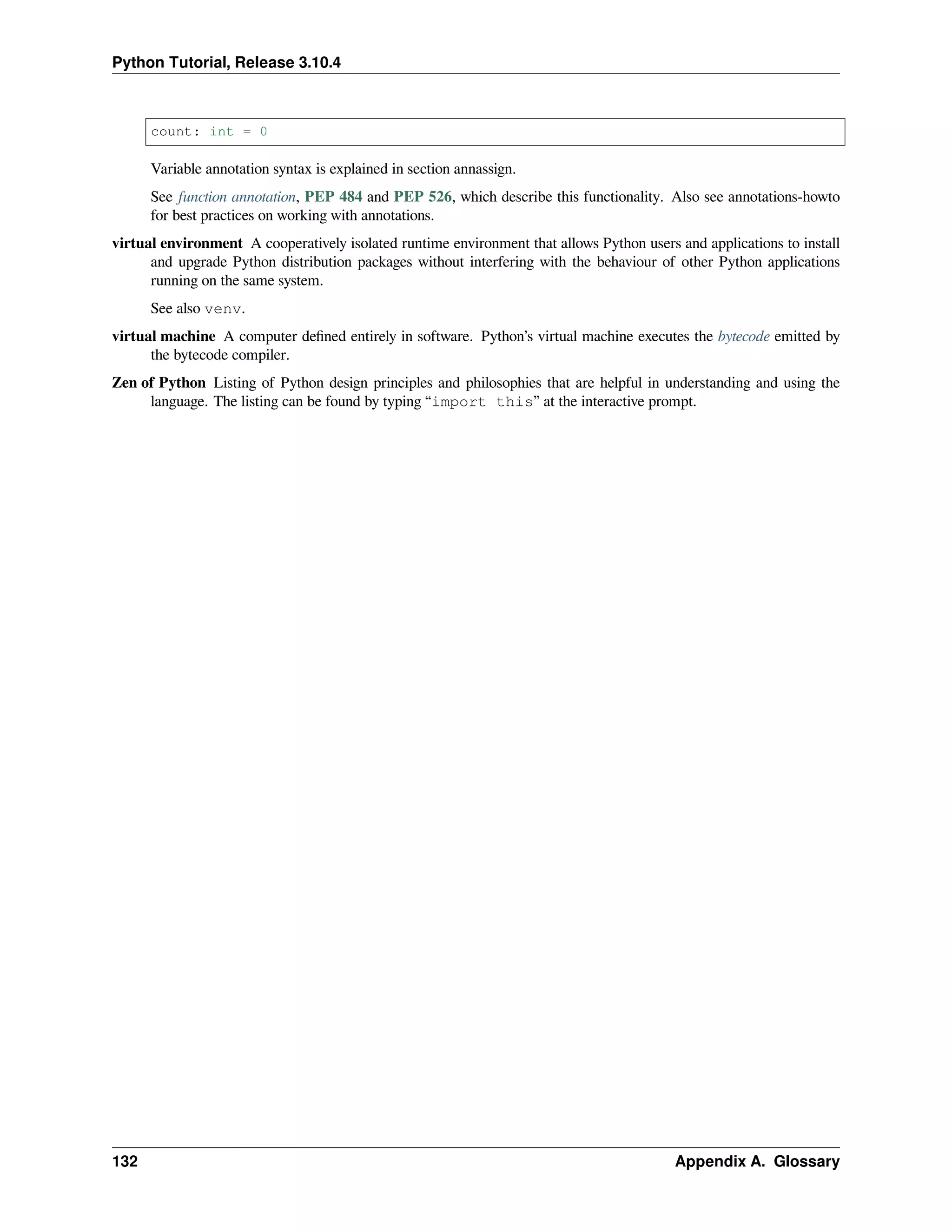 Python Tutorial, Release 3.10.4
count: int = 0
Variable annotation syntax is explained in section annassign.
See function annotation, PEP 484 and PEP 526, which describe this functionality. Also see annotations-howto
for best practices on working with annotations.
virtual environment A cooperatively isolated runtime environment that allows Python users and applications to install
and upgrade Python distribution packages without interfering with the behaviour of other Python applications
running on the same system.
See also venv.
virtual machine A computer deﬁned entirely in software. Python’s virtual machine executes the bytecode emitted by
the bytecode compiler.
Zen of Python Listing of Python design principles and philosophies that are helpful in understanding and using the
language. The listing can be found by typing “import this” at the interactive prompt.
132 Appendix A. Glossary
 