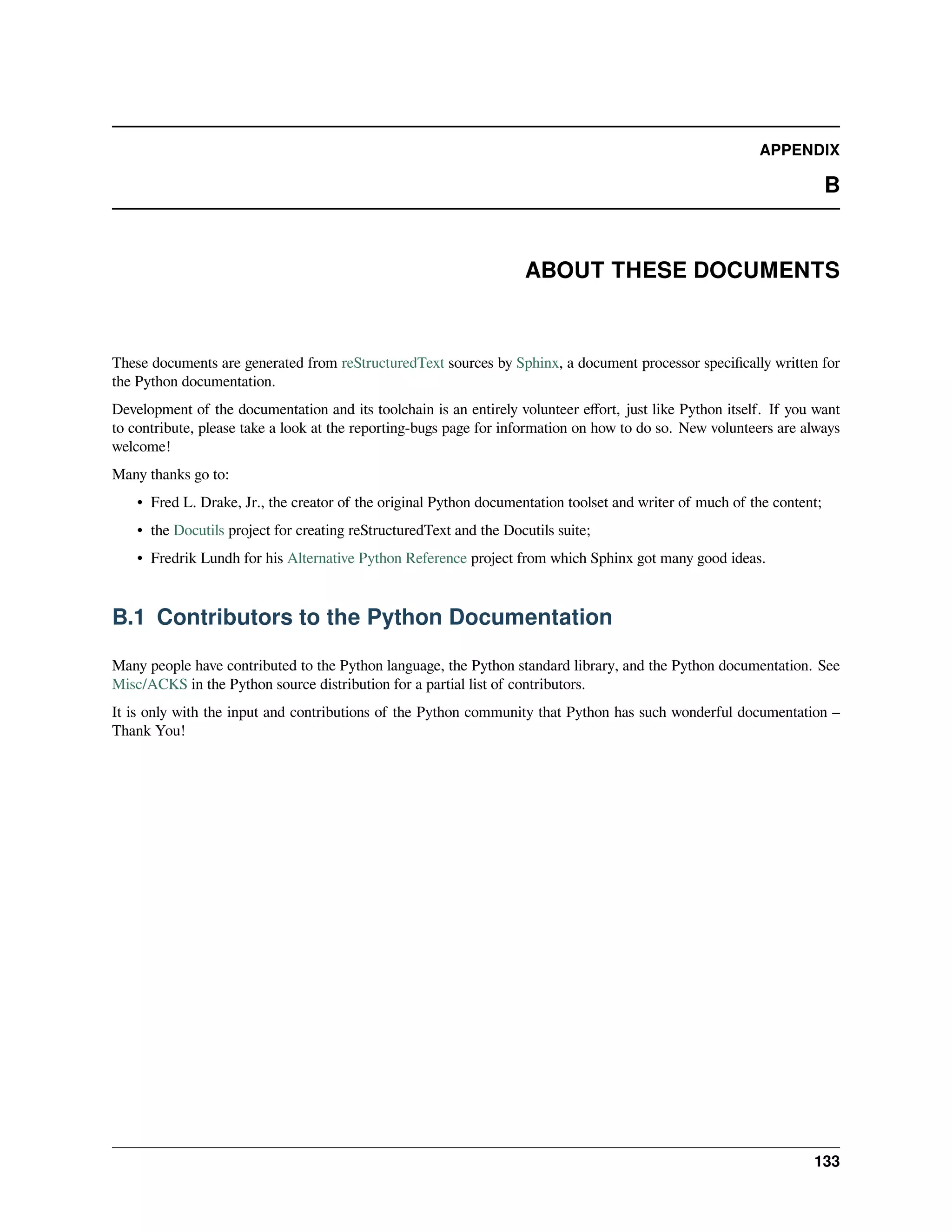 APPENDIX
B
ABOUT THESE DOCUMENTS
These documents are generated from reStructuredText sources by Sphinx, a document processor speciﬁcally written for
the Python documentation.
Development of the documentation and its toolchain is an entirely volunteer eﬀort, just like Python itself. If you want
to contribute, please take a look at the reporting-bugs page for information on how to do so. New volunteers are always
welcome!
Many thanks go to:
• Fred L. Drake, Jr., the creator of the original Python documentation toolset and writer of much of the content;
• the Docutils project for creating reStructuredText and the Docutils suite;
• Fredrik Lundh for his Alternative Python Reference project from which Sphinx got many good ideas.
B.1 Contributors to the Python Documentation
Many people have contributed to the Python language, the Python standard library, and the Python documentation. See
Misc/ACKS in the Python source distribution for a partial list of contributors.
It is only with the input and contributions of the Python community that Python has such wonderful documentation –
Thank You!
133
 