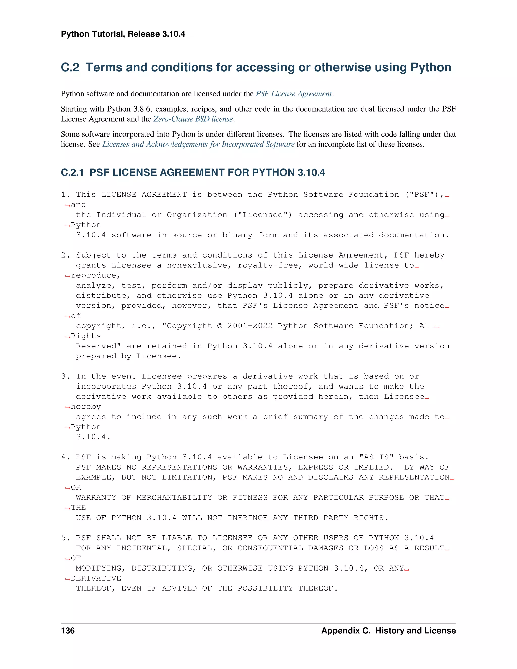 Python Tutorial, Release 3.10.4
C.2 Terms and conditions for accessing or otherwise using Python
Python software and documentation are licensed under the PSF License Agreement.
Starting with Python 3.8.6, examples, recipes, and other code in the documentation are dual licensed under the PSF
License Agreement and the Zero-Clause BSD license.
Some software incorporated into Python is under diﬀerent licenses. The licenses are listed with code falling under that
license. See Licenses and Acknowledgements for Incorporated Software for an incomplete list of these licenses.
C.2.1 PSF LICENSE AGREEMENT FOR PYTHON 3.10.4
1. This LICENSE AGREEMENT is between the Python Software Foundation ("PSF"),␣
,
→and
the Individual or Organization ("Licensee") accessing and otherwise using␣
,
→Python
3.10.4 software in source or binary form and its associated documentation.
2. Subject to the terms and conditions of this License Agreement, PSF hereby
grants Licensee a nonexclusive, royalty-free, world-wide license to␣
,
→reproduce,
analyze, test, perform and/or display publicly, prepare derivative works,
distribute, and otherwise use Python 3.10.4 alone or in any derivative
version, provided, however, that PSF's License Agreement and PSF's notice␣
,
→of
copyright, i.e., "Copyright © 2001-2022 Python Software Foundation; All␣
,
→Rights
Reserved" are retained in Python 3.10.4 alone or in any derivative version
prepared by Licensee.
3. In the event Licensee prepares a derivative work that is based on or
incorporates Python 3.10.4 or any part thereof, and wants to make the
derivative work available to others as provided herein, then Licensee␣
,
→hereby
agrees to include in any such work a brief summary of the changes made to␣
,
→Python
3.10.4.
4. PSF is making Python 3.10.4 available to Licensee on an "AS IS" basis.
PSF MAKES NO REPRESENTATIONS OR WARRANTIES, EXPRESS OR IMPLIED. BY WAY OF
EXAMPLE, BUT NOT LIMITATION, PSF MAKES NO AND DISCLAIMS ANY REPRESENTATION␣
,
→OR
WARRANTY OF MERCHANTABILITY OR FITNESS FOR ANY PARTICULAR PURPOSE OR THAT␣
,
→THE
USE OF PYTHON 3.10.4 WILL NOT INFRINGE ANY THIRD PARTY RIGHTS.
5. PSF SHALL NOT BE LIABLE TO LICENSEE OR ANY OTHER USERS OF PYTHON 3.10.4
FOR ANY INCIDENTAL, SPECIAL, OR CONSEQUENTIAL DAMAGES OR LOSS AS A RESULT␣
,
→OF
MODIFYING, DISTRIBUTING, OR OTHERWISE USING PYTHON 3.10.4, OR ANY␣
,
→DERIVATIVE
THEREOF, EVEN IF ADVISED OF THE POSSIBILITY THEREOF.
136 Appendix C. History and License
 
