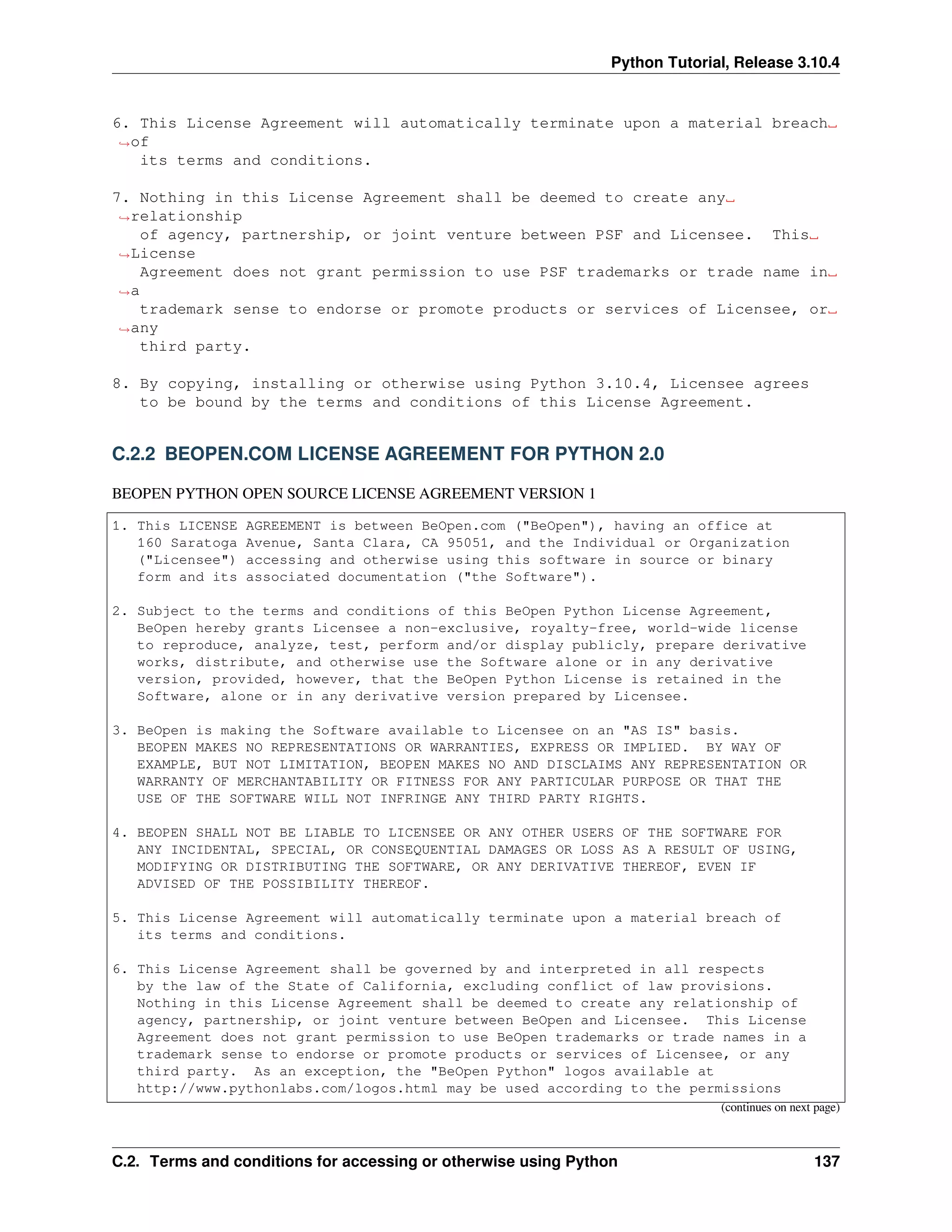 Python Tutorial, Release 3.10.4
6. This License Agreement will automatically terminate upon a material breach␣
,
→of
its terms and conditions.
7. Nothing in this License Agreement shall be deemed to create any␣
,
→relationship
of agency, partnership, or joint venture between PSF and Licensee. This␣
,
→License
Agreement does not grant permission to use PSF trademarks or trade name in␣
,
→a
trademark sense to endorse or promote products or services of Licensee, or␣
,
→any
third party.
8. By copying, installing or otherwise using Python 3.10.4, Licensee agrees
to be bound by the terms and conditions of this License Agreement.
C.2.2 BEOPEN.COM LICENSE AGREEMENT FOR PYTHON 2.0
BEOPEN PYTHON OPEN SOURCE LICENSE AGREEMENT VERSION 1
1. This LICENSE AGREEMENT is between BeOpen.com ("BeOpen"), having an office at
160 Saratoga Avenue, Santa Clara, CA 95051, and the Individual or Organization
("Licensee") accessing and otherwise using this software in source or binary
form and its associated documentation ("the Software").
2. Subject to the terms and conditions of this BeOpen Python License Agreement,
BeOpen hereby grants Licensee a non-exclusive, royalty-free, world-wide license
to reproduce, analyze, test, perform and/or display publicly, prepare derivative
works, distribute, and otherwise use the Software alone or in any derivative
version, provided, however, that the BeOpen Python License is retained in the
Software, alone or in any derivative version prepared by Licensee.
3. BeOpen is making the Software available to Licensee on an "AS IS" basis.
BEOPEN MAKES NO REPRESENTATIONS OR WARRANTIES, EXPRESS OR IMPLIED. BY WAY OF
EXAMPLE, BUT NOT LIMITATION, BEOPEN MAKES NO AND DISCLAIMS ANY REPRESENTATION OR
WARRANTY OF MERCHANTABILITY OR FITNESS FOR ANY PARTICULAR PURPOSE OR THAT THE
USE OF THE SOFTWARE WILL NOT INFRINGE ANY THIRD PARTY RIGHTS.
4. BEOPEN SHALL NOT BE LIABLE TO LICENSEE OR ANY OTHER USERS OF THE SOFTWARE FOR
ANY INCIDENTAL, SPECIAL, OR CONSEQUENTIAL DAMAGES OR LOSS AS A RESULT OF USING,
MODIFYING OR DISTRIBUTING THE SOFTWARE, OR ANY DERIVATIVE THEREOF, EVEN IF
ADVISED OF THE POSSIBILITY THEREOF.
5. This License Agreement will automatically terminate upon a material breach of
its terms and conditions.
6. This License Agreement shall be governed by and interpreted in all respects
by the law of the State of California, excluding conflict of law provisions.
Nothing in this License Agreement shall be deemed to create any relationship of
agency, partnership, or joint venture between BeOpen and Licensee. This License
Agreement does not grant permission to use BeOpen trademarks or trade names in a
trademark sense to endorse or promote products or services of Licensee, or any
third party. As an exception, the "BeOpen Python" logos available at
http://www.pythonlabs.com/logos.html may be used according to the permissions
(continues on next page)
C.2. Terms and conditions for accessing or otherwise using Python 137
 