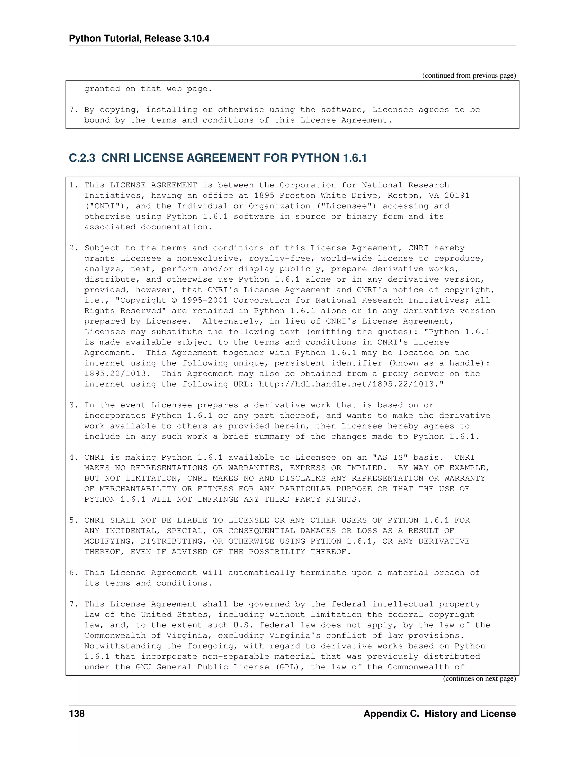 Python Tutorial, Release 3.10.4
(continued from previous page)
granted on that web page.
7. By copying, installing or otherwise using the software, Licensee agrees to be
bound by the terms and conditions of this License Agreement.
C.2.3 CNRI LICENSE AGREEMENT FOR PYTHON 1.6.1
1. This LICENSE AGREEMENT is between the Corporation for National Research
Initiatives, having an office at 1895 Preston White Drive, Reston, VA 20191
("CNRI"), and the Individual or Organization ("Licensee") accessing and
otherwise using Python 1.6.1 software in source or binary form and its
associated documentation.
2. Subject to the terms and conditions of this License Agreement, CNRI hereby
grants Licensee a nonexclusive, royalty-free, world-wide license to reproduce,
analyze, test, perform and/or display publicly, prepare derivative works,
distribute, and otherwise use Python 1.6.1 alone or in any derivative version,
provided, however, that CNRI's License Agreement and CNRI's notice of copyright,
i.e., "Copyright © 1995-2001 Corporation for National Research Initiatives; All
Rights Reserved" are retained in Python 1.6.1 alone or in any derivative version
prepared by Licensee. Alternately, in lieu of CNRI's License Agreement,
Licensee may substitute the following text (omitting the quotes): "Python 1.6.1
is made available subject to the terms and conditions in CNRI's License
Agreement. This Agreement together with Python 1.6.1 may be located on the
internet using the following unique, persistent identifier (known as a handle):
1895.22/1013. This Agreement may also be obtained from a proxy server on the
internet using the following URL: http://hdl.handle.net/1895.22/1013."
3. In the event Licensee prepares a derivative work that is based on or
incorporates Python 1.6.1 or any part thereof, and wants to make the derivative
work available to others as provided herein, then Licensee hereby agrees to
include in any such work a brief summary of the changes made to Python 1.6.1.
4. CNRI is making Python 1.6.1 available to Licensee on an "AS IS" basis. CNRI
MAKES NO REPRESENTATIONS OR WARRANTIES, EXPRESS OR IMPLIED. BY WAY OF EXAMPLE,
BUT NOT LIMITATION, CNRI MAKES NO AND DISCLAIMS ANY REPRESENTATION OR WARRANTY
OF MERCHANTABILITY OR FITNESS FOR ANY PARTICULAR PURPOSE OR THAT THE USE OF
PYTHON 1.6.1 WILL NOT INFRINGE ANY THIRD PARTY RIGHTS.
5. CNRI SHALL NOT BE LIABLE TO LICENSEE OR ANY OTHER USERS OF PYTHON 1.6.1 FOR
ANY INCIDENTAL, SPECIAL, OR CONSEQUENTIAL DAMAGES OR LOSS AS A RESULT OF
MODIFYING, DISTRIBUTING, OR OTHERWISE USING PYTHON 1.6.1, OR ANY DERIVATIVE
THEREOF, EVEN IF ADVISED OF THE POSSIBILITY THEREOF.
6. This License Agreement will automatically terminate upon a material breach of
its terms and conditions.
7. This License Agreement shall be governed by the federal intellectual property
law of the United States, including without limitation the federal copyright
law, and, to the extent such U.S. federal law does not apply, by the law of the
Commonwealth of Virginia, excluding Virginia's conflict of law provisions.
Notwithstanding the foregoing, with regard to derivative works based on Python
1.6.1 that incorporate non-separable material that was previously distributed
under the GNU General Public License (GPL), the law of the Commonwealth of
(continues on next page)
138 Appendix C. History and License
 