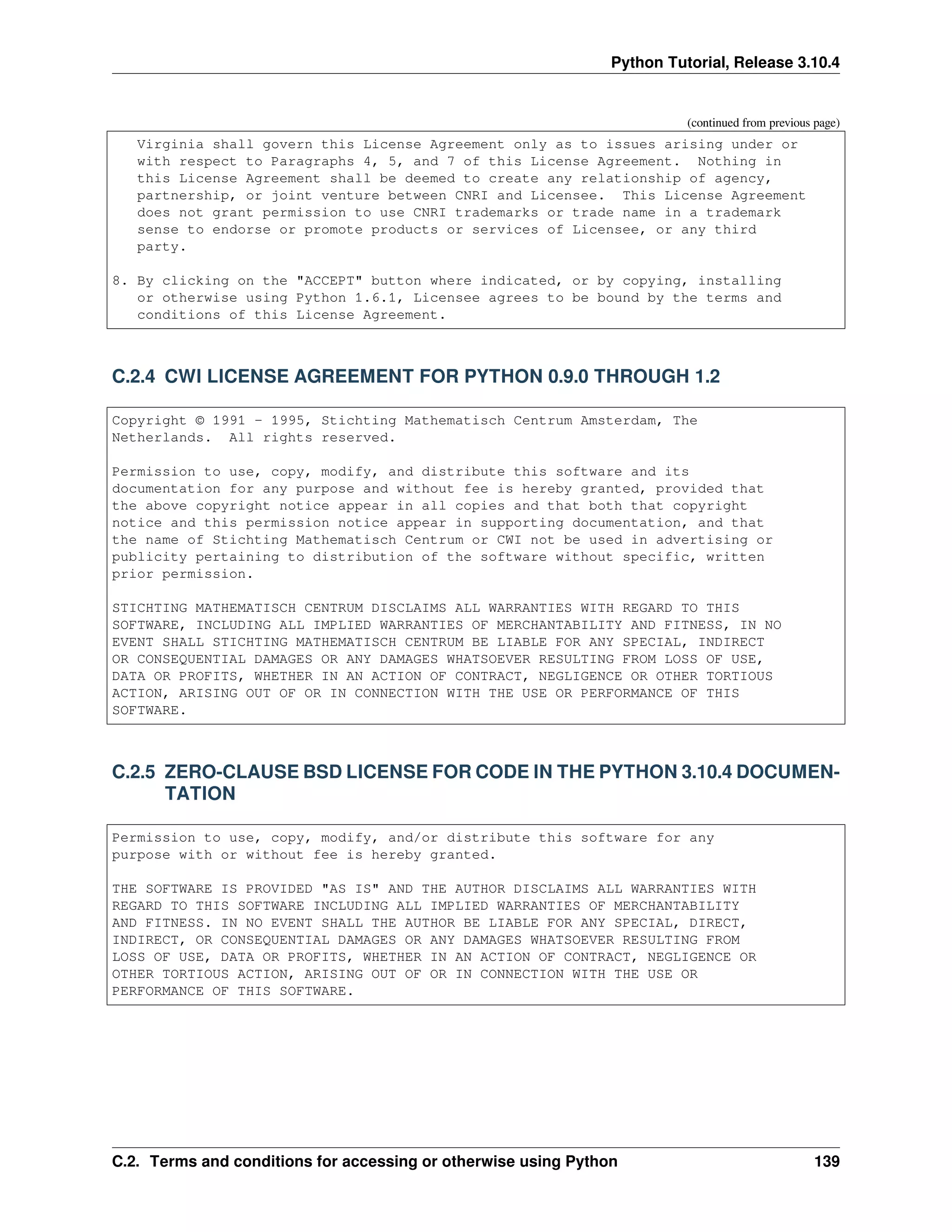 Python Tutorial, Release 3.10.4
(continued from previous page)
Virginia shall govern this License Agreement only as to issues arising under or
with respect to Paragraphs 4, 5, and 7 of this License Agreement. Nothing in
this License Agreement shall be deemed to create any relationship of agency,
partnership, or joint venture between CNRI and Licensee. This License Agreement
does not grant permission to use CNRI trademarks or trade name in a trademark
sense to endorse or promote products or services of Licensee, or any third
party.
8. By clicking on the "ACCEPT" button where indicated, or by copying, installing
or otherwise using Python 1.6.1, Licensee agrees to be bound by the terms and
conditions of this License Agreement.
C.2.4 CWI LICENSE AGREEMENT FOR PYTHON 0.9.0 THROUGH 1.2
Copyright © 1991 - 1995, Stichting Mathematisch Centrum Amsterdam, The
Netherlands. All rights reserved.
Permission to use, copy, modify, and distribute this software and its
documentation for any purpose and without fee is hereby granted, provided that
the above copyright notice appear in all copies and that both that copyright
notice and this permission notice appear in supporting documentation, and that
the name of Stichting Mathematisch Centrum or CWI not be used in advertising or
publicity pertaining to distribution of the software without specific, written
prior permission.
STICHTING MATHEMATISCH CENTRUM DISCLAIMS ALL WARRANTIES WITH REGARD TO THIS
SOFTWARE, INCLUDING ALL IMPLIED WARRANTIES OF MERCHANTABILITY AND FITNESS, IN NO
EVENT SHALL STICHTING MATHEMATISCH CENTRUM BE LIABLE FOR ANY SPECIAL, INDIRECT
OR CONSEQUENTIAL DAMAGES OR ANY DAMAGES WHATSOEVER RESULTING FROM LOSS OF USE,
DATA OR PROFITS, WHETHER IN AN ACTION OF CONTRACT, NEGLIGENCE OR OTHER TORTIOUS
ACTION, ARISING OUT OF OR IN CONNECTION WITH THE USE OR PERFORMANCE OF THIS
SOFTWARE.
C.2.5 ZERO-CLAUSE BSD LICENSE FOR CODE IN THE PYTHON 3.10.4 DOCUMEN-
TATION
Permission to use, copy, modify, and/or distribute this software for any
purpose with or without fee is hereby granted.
THE SOFTWARE IS PROVIDED "AS IS" AND THE AUTHOR DISCLAIMS ALL WARRANTIES WITH
REGARD TO THIS SOFTWARE INCLUDING ALL IMPLIED WARRANTIES OF MERCHANTABILITY
AND FITNESS. IN NO EVENT SHALL THE AUTHOR BE LIABLE FOR ANY SPECIAL, DIRECT,
INDIRECT, OR CONSEQUENTIAL DAMAGES OR ANY DAMAGES WHATSOEVER RESULTING FROM
LOSS OF USE, DATA OR PROFITS, WHETHER IN AN ACTION OF CONTRACT, NEGLIGENCE OR
OTHER TORTIOUS ACTION, ARISING OUT OF OR IN CONNECTION WITH THE USE OR
PERFORMANCE OF THIS SOFTWARE.
C.2. Terms and conditions for accessing or otherwise using Python 139
 