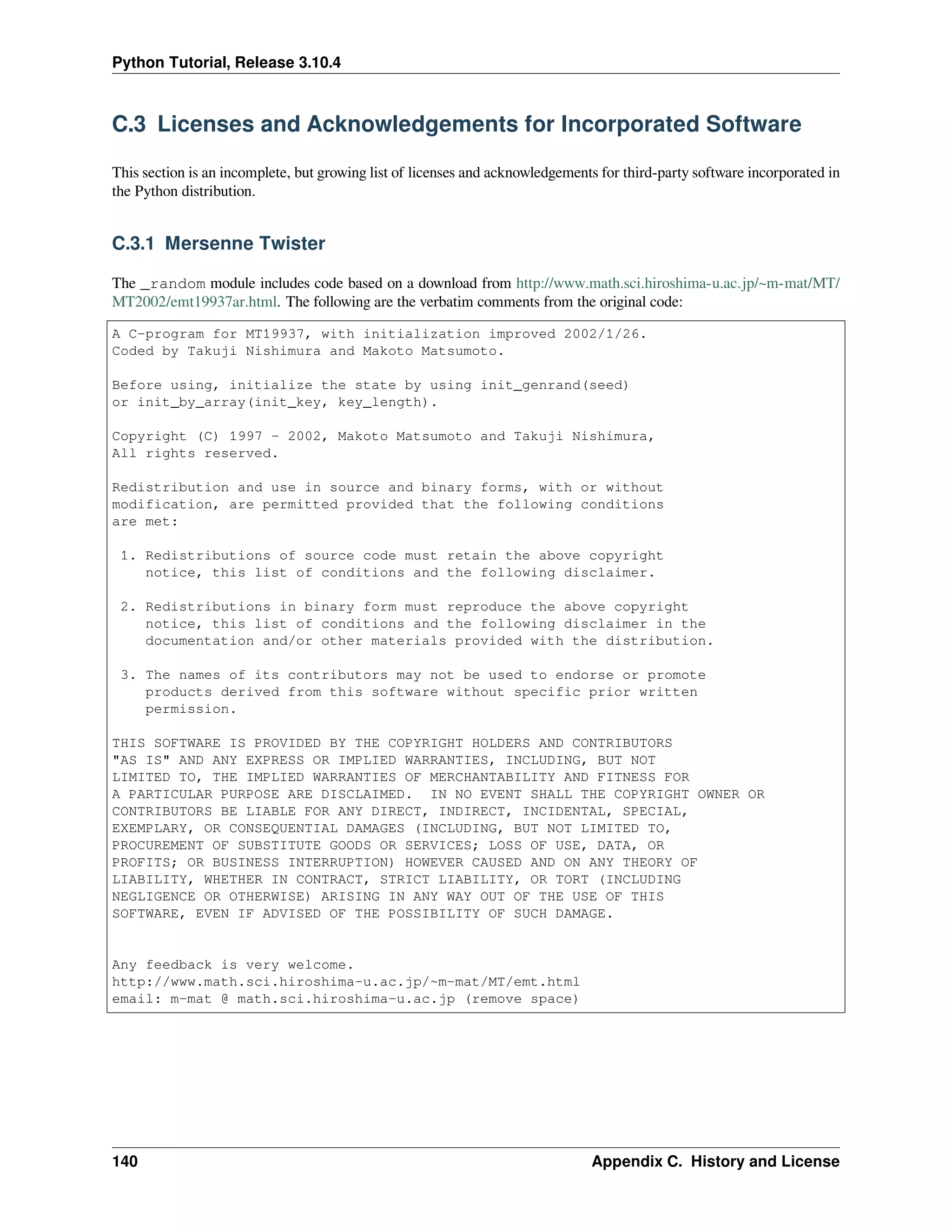 Python Tutorial, Release 3.10.4
C.3 Licenses and Acknowledgements for Incorporated Software
This section is an incomplete, but growing list of licenses and acknowledgements for third-party software incorporated in
the Python distribution.
C.3.1 Mersenne Twister
The _random module includes code based on a download from http://www.math.sci.hiroshima-u.ac.jp/~m-mat/MT/
MT2002/emt19937ar.html. The following are the verbatim comments from the original code:
A C-program for MT19937, with initialization improved 2002/1/26.
Coded by Takuji Nishimura and Makoto Matsumoto.
Before using, initialize the state by using init_genrand(seed)
or init_by_array(init_key, key_length).
Copyright (C) 1997 - 2002, Makoto Matsumoto and Takuji Nishimura,
All rights reserved.
Redistribution and use in source and binary forms, with or without
modification, are permitted provided that the following conditions
are met:
1. Redistributions of source code must retain the above copyright
notice, this list of conditions and the following disclaimer.
2. Redistributions in binary form must reproduce the above copyright
notice, this list of conditions and the following disclaimer in the
documentation and/or other materials provided with the distribution.
3. The names of its contributors may not be used to endorse or promote
products derived from this software without specific prior written
permission.
THIS SOFTWARE IS PROVIDED BY THE COPYRIGHT HOLDERS AND CONTRIBUTORS
"AS IS" AND ANY EXPRESS OR IMPLIED WARRANTIES, INCLUDING, BUT NOT
LIMITED TO, THE IMPLIED WARRANTIES OF MERCHANTABILITY AND FITNESS FOR
A PARTICULAR PURPOSE ARE DISCLAIMED. IN NO EVENT SHALL THE COPYRIGHT OWNER OR
CONTRIBUTORS BE LIABLE FOR ANY DIRECT, INDIRECT, INCIDENTAL, SPECIAL,
EXEMPLARY, OR CONSEQUENTIAL DAMAGES (INCLUDING, BUT NOT LIMITED TO,
PROCUREMENT OF SUBSTITUTE GOODS OR SERVICES; LOSS OF USE, DATA, OR
PROFITS; OR BUSINESS INTERRUPTION) HOWEVER CAUSED AND ON ANY THEORY OF
LIABILITY, WHETHER IN CONTRACT, STRICT LIABILITY, OR TORT (INCLUDING
NEGLIGENCE OR OTHERWISE) ARISING IN ANY WAY OUT OF THE USE OF THIS
SOFTWARE, EVEN IF ADVISED OF THE POSSIBILITY OF SUCH DAMAGE.
Any feedback is very welcome.
http://www.math.sci.hiroshima-u.ac.jp/~m-mat/MT/emt.html
email: m-mat @ math.sci.hiroshima-u.ac.jp (remove space)
140 Appendix C. History and License
 