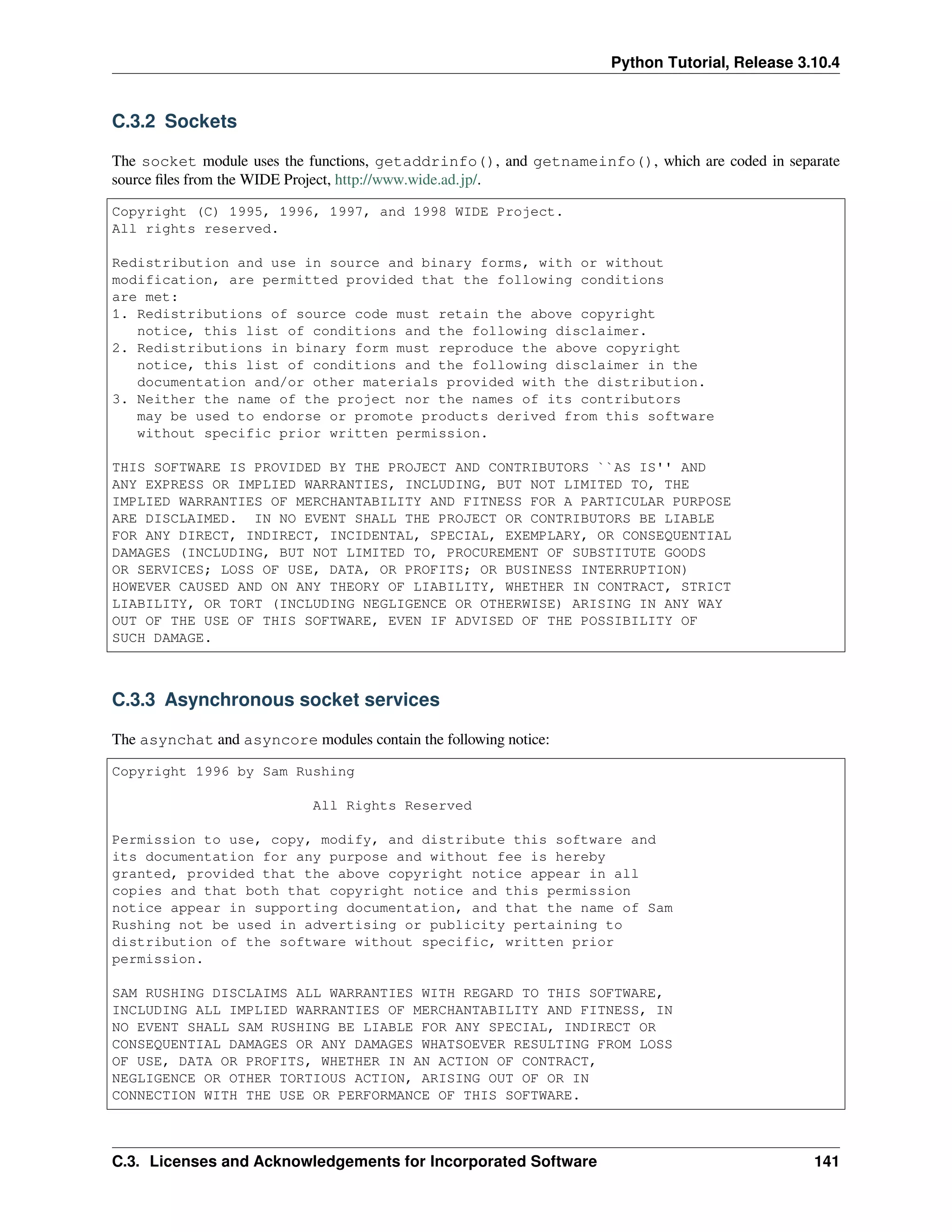 Python Tutorial, Release 3.10.4
C.3.2 Sockets
The socket module uses the functions, getaddrinfo(), and getnameinfo(), which are coded in separate
source ﬁles from the WIDE Project, http://www.wide.ad.jp/.
Copyright (C) 1995, 1996, 1997, and 1998 WIDE Project.
All rights reserved.
Redistribution and use in source and binary forms, with or without
modification, are permitted provided that the following conditions
are met:
1. Redistributions of source code must retain the above copyright
notice, this list of conditions and the following disclaimer.
2. Redistributions in binary form must reproduce the above copyright
notice, this list of conditions and the following disclaimer in the
documentation and/or other materials provided with the distribution.
3. Neither the name of the project nor the names of its contributors
may be used to endorse or promote products derived from this software
without specific prior written permission.
THIS SOFTWARE IS PROVIDED BY THE PROJECT AND CONTRIBUTORS ``AS IS'' AND
ANY EXPRESS OR IMPLIED WARRANTIES, INCLUDING, BUT NOT LIMITED TO, THE
IMPLIED WARRANTIES OF MERCHANTABILITY AND FITNESS FOR A PARTICULAR PURPOSE
ARE DISCLAIMED. IN NO EVENT SHALL THE PROJECT OR CONTRIBUTORS BE LIABLE
FOR ANY DIRECT, INDIRECT, INCIDENTAL, SPECIAL, EXEMPLARY, OR CONSEQUENTIAL
DAMAGES (INCLUDING, BUT NOT LIMITED TO, PROCUREMENT OF SUBSTITUTE GOODS
OR SERVICES; LOSS OF USE, DATA, OR PROFITS; OR BUSINESS INTERRUPTION)
HOWEVER CAUSED AND ON ANY THEORY OF LIABILITY, WHETHER IN CONTRACT, STRICT
LIABILITY, OR TORT (INCLUDING NEGLIGENCE OR OTHERWISE) ARISING IN ANY WAY
OUT OF THE USE OF THIS SOFTWARE, EVEN IF ADVISED OF THE POSSIBILITY OF
SUCH DAMAGE.
C.3.3 Asynchronous socket services
The asynchat and asyncore modules contain the following notice:
Copyright 1996 by Sam Rushing
All Rights Reserved
Permission to use, copy, modify, and distribute this software and
its documentation for any purpose and without fee is hereby
granted, provided that the above copyright notice appear in all
copies and that both that copyright notice and this permission
notice appear in supporting documentation, and that the name of Sam
Rushing not be used in advertising or publicity pertaining to
distribution of the software without specific, written prior
permission.
SAM RUSHING DISCLAIMS ALL WARRANTIES WITH REGARD TO THIS SOFTWARE,
INCLUDING ALL IMPLIED WARRANTIES OF MERCHANTABILITY AND FITNESS, IN
NO EVENT SHALL SAM RUSHING BE LIABLE FOR ANY SPECIAL, INDIRECT OR
CONSEQUENTIAL DAMAGES OR ANY DAMAGES WHATSOEVER RESULTING FROM LOSS
OF USE, DATA OR PROFITS, WHETHER IN AN ACTION OF CONTRACT,
NEGLIGENCE OR OTHER TORTIOUS ACTION, ARISING OUT OF OR IN
CONNECTION WITH THE USE OR PERFORMANCE OF THIS SOFTWARE.
C.3. Licenses and Acknowledgements for Incorporated Software 141
 