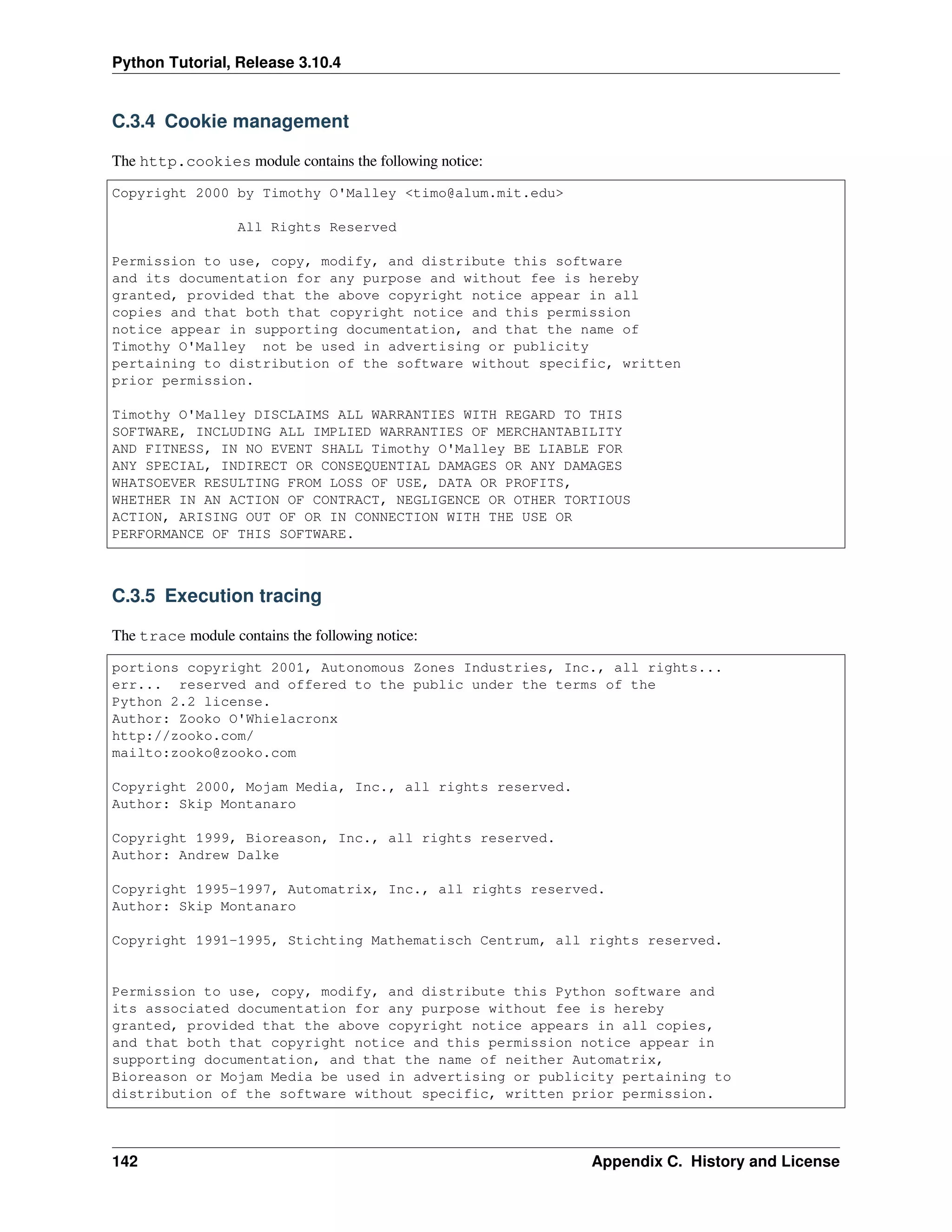 Python Tutorial, Release 3.10.4
C.3.4 Cookie management
The http.cookies module contains the following notice:
Copyright 2000 by Timothy O'Malley <timo@alum.mit.edu>
All Rights Reserved
Permission to use, copy, modify, and distribute this software
and its documentation for any purpose and without fee is hereby
granted, provided that the above copyright notice appear in all
copies and that both that copyright notice and this permission
notice appear in supporting documentation, and that the name of
Timothy O'Malley not be used in advertising or publicity
pertaining to distribution of the software without specific, written
prior permission.
Timothy O'Malley DISCLAIMS ALL WARRANTIES WITH REGARD TO THIS
SOFTWARE, INCLUDING ALL IMPLIED WARRANTIES OF MERCHANTABILITY
AND FITNESS, IN NO EVENT SHALL Timothy O'Malley BE LIABLE FOR
ANY SPECIAL, INDIRECT OR CONSEQUENTIAL DAMAGES OR ANY DAMAGES
WHATSOEVER RESULTING FROM LOSS OF USE, DATA OR PROFITS,
WHETHER IN AN ACTION OF CONTRACT, NEGLIGENCE OR OTHER TORTIOUS
ACTION, ARISING OUT OF OR IN CONNECTION WITH THE USE OR
PERFORMANCE OF THIS SOFTWARE.
C.3.5 Execution tracing
The trace module contains the following notice:
portions copyright 2001, Autonomous Zones Industries, Inc., all rights...
err... reserved and offered to the public under the terms of the
Python 2.2 license.
Author: Zooko O'Whielacronx
http://zooko.com/
mailto:zooko@zooko.com
Copyright 2000, Mojam Media, Inc., all rights reserved.
Author: Skip Montanaro
Copyright 1999, Bioreason, Inc., all rights reserved.
Author: Andrew Dalke
Copyright 1995-1997, Automatrix, Inc., all rights reserved.
Author: Skip Montanaro
Copyright 1991-1995, Stichting Mathematisch Centrum, all rights reserved.
Permission to use, copy, modify, and distribute this Python software and
its associated documentation for any purpose without fee is hereby
granted, provided that the above copyright notice appears in all copies,
and that both that copyright notice and this permission notice appear in
supporting documentation, and that the name of neither Automatrix,
Bioreason or Mojam Media be used in advertising or publicity pertaining to
distribution of the software without specific, written prior permission.
142 Appendix C. History and License
 