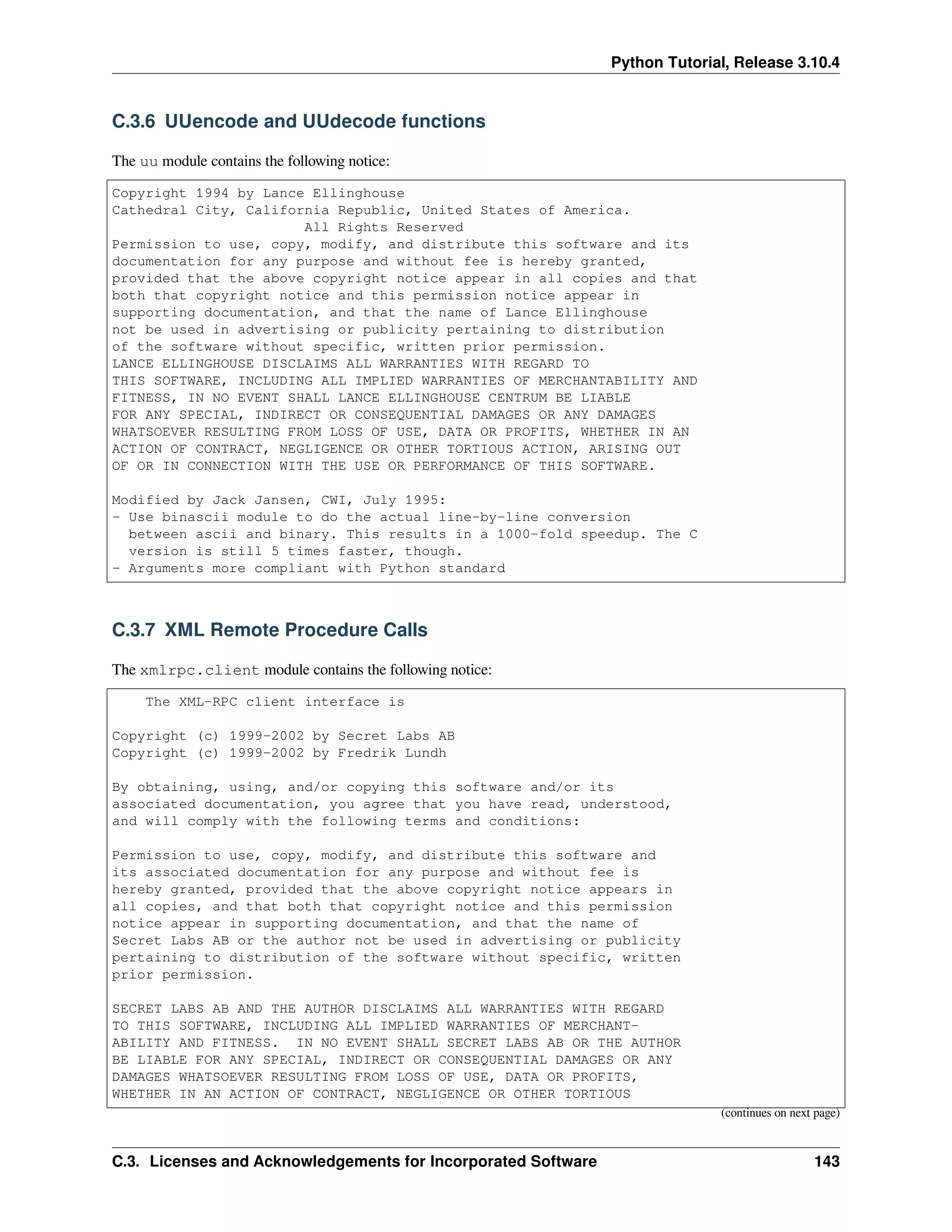 Python Tutorial, Release 3.10.4
C.3.6 UUencode and UUdecode functions
The uu module contains the following notice:
Copyright 1994 by Lance Ellinghouse
Cathedral City, California Republic, United States of America.
All Rights Reserved
Permission to use, copy, modify, and distribute this software and its
documentation for any purpose and without fee is hereby granted,
provided that the above copyright notice appear in all copies and that
both that copyright notice and this permission notice appear in
supporting documentation, and that the name of Lance Ellinghouse
not be used in advertising or publicity pertaining to distribution
of the software without specific, written prior permission.
LANCE ELLINGHOUSE DISCLAIMS ALL WARRANTIES WITH REGARD TO
THIS SOFTWARE, INCLUDING ALL IMPLIED WARRANTIES OF MERCHANTABILITY AND
FITNESS, IN NO EVENT SHALL LANCE ELLINGHOUSE CENTRUM BE LIABLE
FOR ANY SPECIAL, INDIRECT OR CONSEQUENTIAL DAMAGES OR ANY DAMAGES
WHATSOEVER RESULTING FROM LOSS OF USE, DATA OR PROFITS, WHETHER IN AN
ACTION OF CONTRACT, NEGLIGENCE OR OTHER TORTIOUS ACTION, ARISING OUT
OF OR IN CONNECTION WITH THE USE OR PERFORMANCE OF THIS SOFTWARE.
Modified by Jack Jansen, CWI, July 1995:
- Use binascii module to do the actual line-by-line conversion
between ascii and binary. This results in a 1000-fold speedup. The C
version is still 5 times faster, though.
- Arguments more compliant with Python standard
C.3.7 XML Remote Procedure Calls
The xmlrpc.client module contains the following notice:
The XML-RPC client interface is
Copyright (c) 1999-2002 by Secret Labs AB
Copyright (c) 1999-2002 by Fredrik Lundh
By obtaining, using, and/or copying this software and/or its
associated documentation, you agree that you have read, understood,
and will comply with the following terms and conditions:
Permission to use, copy, modify, and distribute this software and
its associated documentation for any purpose and without fee is
hereby granted, provided that the above copyright notice appears in
all copies, and that both that copyright notice and this permission
notice appear in supporting documentation, and that the name of
Secret Labs AB or the author not be used in advertising or publicity
pertaining to distribution of the software without specific, written
prior permission.
SECRET LABS AB AND THE AUTHOR DISCLAIMS ALL WARRANTIES WITH REGARD
TO THIS SOFTWARE, INCLUDING ALL IMPLIED WARRANTIES OF MERCHANT-
ABILITY AND FITNESS. IN NO EVENT SHALL SECRET LABS AB OR THE AUTHOR
BE LIABLE FOR ANY SPECIAL, INDIRECT OR CONSEQUENTIAL DAMAGES OR ANY
DAMAGES WHATSOEVER RESULTING FROM LOSS OF USE, DATA OR PROFITS,
WHETHER IN AN ACTION OF CONTRACT, NEGLIGENCE OR OTHER TORTIOUS
(continues on next page)
C.3. Licenses and Acknowledgements for Incorporated Software 143
 