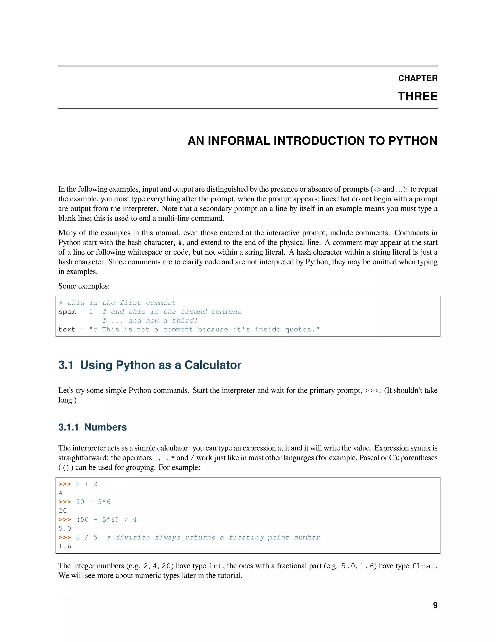 CHAPTER
THREE
AN INFORMAL INTRODUCTION TO PYTHON
In the following examples, input and output are distinguished by the presence or absence of prompts (»> and …): to repeat
the example, you must type everything after the prompt, when the prompt appears; lines that do not begin with a prompt
are output from the interpreter. Note that a secondary prompt on a line by itself in an example means you must type a
blank line; this is used to end a multi-line command.
Many of the examples in this manual, even those entered at the interactive prompt, include comments. Comments in
Python start with the hash character, #, and extend to the end of the physical line. A comment may appear at the start
of a line or following whitespace or code, but not within a string literal. A hash character within a string literal is just a
hash character. Since comments are to clarify code and are not interpreted by Python, they may be omitted when typing
in examples.
Some examples:
# this is the first comment
spam = 1 # and this is the second comment
# ... and now a third!
text = "# This is not a comment because it's inside quotes."
3.1 Using Python as a Calculator
Let’s try some simple Python commands. Start the interpreter and wait for the primary prompt, >>>. (It shouldn’t take
long.)
3.1.1 Numbers
The interpreter acts as a simple calculator: you can type an expression at it and it will write the value. Expression syntax is
straightforward: the operators +, -, * and / work just like in most other languages (for example, Pascal or C); parentheses
(()) can be used for grouping. For example:
>>> 2 + 2
4
>>> 50 - 5*6
20
>>> (50 - 5*6) / 4
5.0
>>> 8 / 5 # division always returns a floating point number
1.6
The integer numbers (e.g. 2, 4, 20) have type int, the ones with a fractional part (e.g. 5.0, 1.6) have type float.
We will see more about numeric types later in the tutorial.
9
 