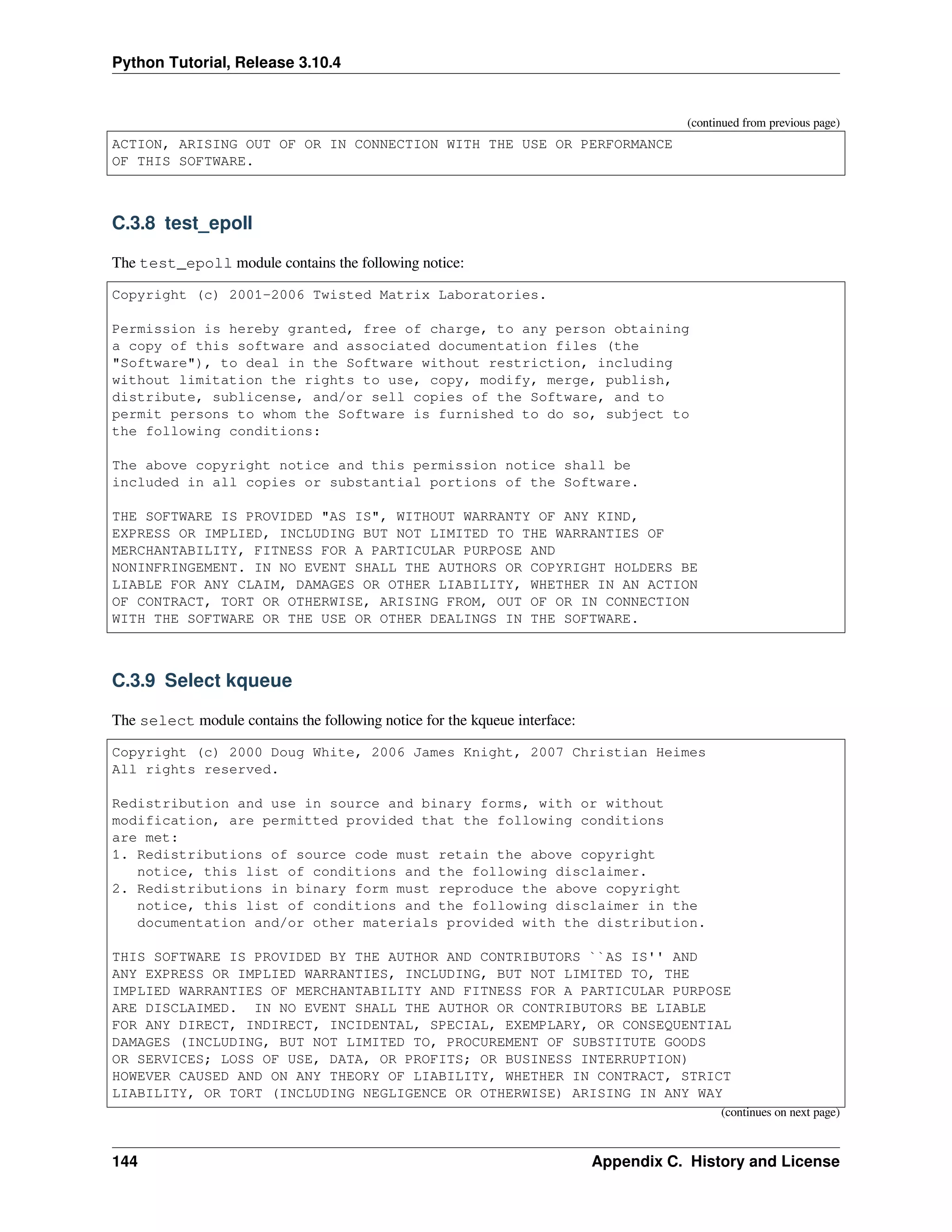 Python Tutorial, Release 3.10.4
(continued from previous page)
ACTION, ARISING OUT OF OR IN CONNECTION WITH THE USE OR PERFORMANCE
OF THIS SOFTWARE.
C.3.8 test_epoll
The test_epoll module contains the following notice:
Copyright (c) 2001-2006 Twisted Matrix Laboratories.
Permission is hereby granted, free of charge, to any person obtaining
a copy of this software and associated documentation files (the
"Software"), to deal in the Software without restriction, including
without limitation the rights to use, copy, modify, merge, publish,
distribute, sublicense, and/or sell copies of the Software, and to
permit persons to whom the Software is furnished to do so, subject to
the following conditions:
The above copyright notice and this permission notice shall be
included in all copies or substantial portions of the Software.
THE SOFTWARE IS PROVIDED "AS IS", WITHOUT WARRANTY OF ANY KIND,
EXPRESS OR IMPLIED, INCLUDING BUT NOT LIMITED TO THE WARRANTIES OF
MERCHANTABILITY, FITNESS FOR A PARTICULAR PURPOSE AND
NONINFRINGEMENT. IN NO EVENT SHALL THE AUTHORS OR COPYRIGHT HOLDERS BE
LIABLE FOR ANY CLAIM, DAMAGES OR OTHER LIABILITY, WHETHER IN AN ACTION
OF CONTRACT, TORT OR OTHERWISE, ARISING FROM, OUT OF OR IN CONNECTION
WITH THE SOFTWARE OR THE USE OR OTHER DEALINGS IN THE SOFTWARE.
C.3.9 Select kqueue
The select module contains the following notice for the kqueue interface:
Copyright (c) 2000 Doug White, 2006 James Knight, 2007 Christian Heimes
All rights reserved.
Redistribution and use in source and binary forms, with or without
modification, are permitted provided that the following conditions
are met:
1. Redistributions of source code must retain the above copyright
notice, this list of conditions and the following disclaimer.
2. Redistributions in binary form must reproduce the above copyright
notice, this list of conditions and the following disclaimer in the
documentation and/or other materials provided with the distribution.
THIS SOFTWARE IS PROVIDED BY THE AUTHOR AND CONTRIBUTORS ``AS IS'' AND
ANY EXPRESS OR IMPLIED WARRANTIES, INCLUDING, BUT NOT LIMITED TO, THE
IMPLIED WARRANTIES OF MERCHANTABILITY AND FITNESS FOR A PARTICULAR PURPOSE
ARE DISCLAIMED. IN NO EVENT SHALL THE AUTHOR OR CONTRIBUTORS BE LIABLE
FOR ANY DIRECT, INDIRECT, INCIDENTAL, SPECIAL, EXEMPLARY, OR CONSEQUENTIAL
DAMAGES (INCLUDING, BUT NOT LIMITED TO, PROCUREMENT OF SUBSTITUTE GOODS
OR SERVICES; LOSS OF USE, DATA, OR PROFITS; OR BUSINESS INTERRUPTION)
HOWEVER CAUSED AND ON ANY THEORY OF LIABILITY, WHETHER IN CONTRACT, STRICT
LIABILITY, OR TORT (INCLUDING NEGLIGENCE OR OTHERWISE) ARISING IN ANY WAY
(continues on next page)
144 Appendix C. History and License
 