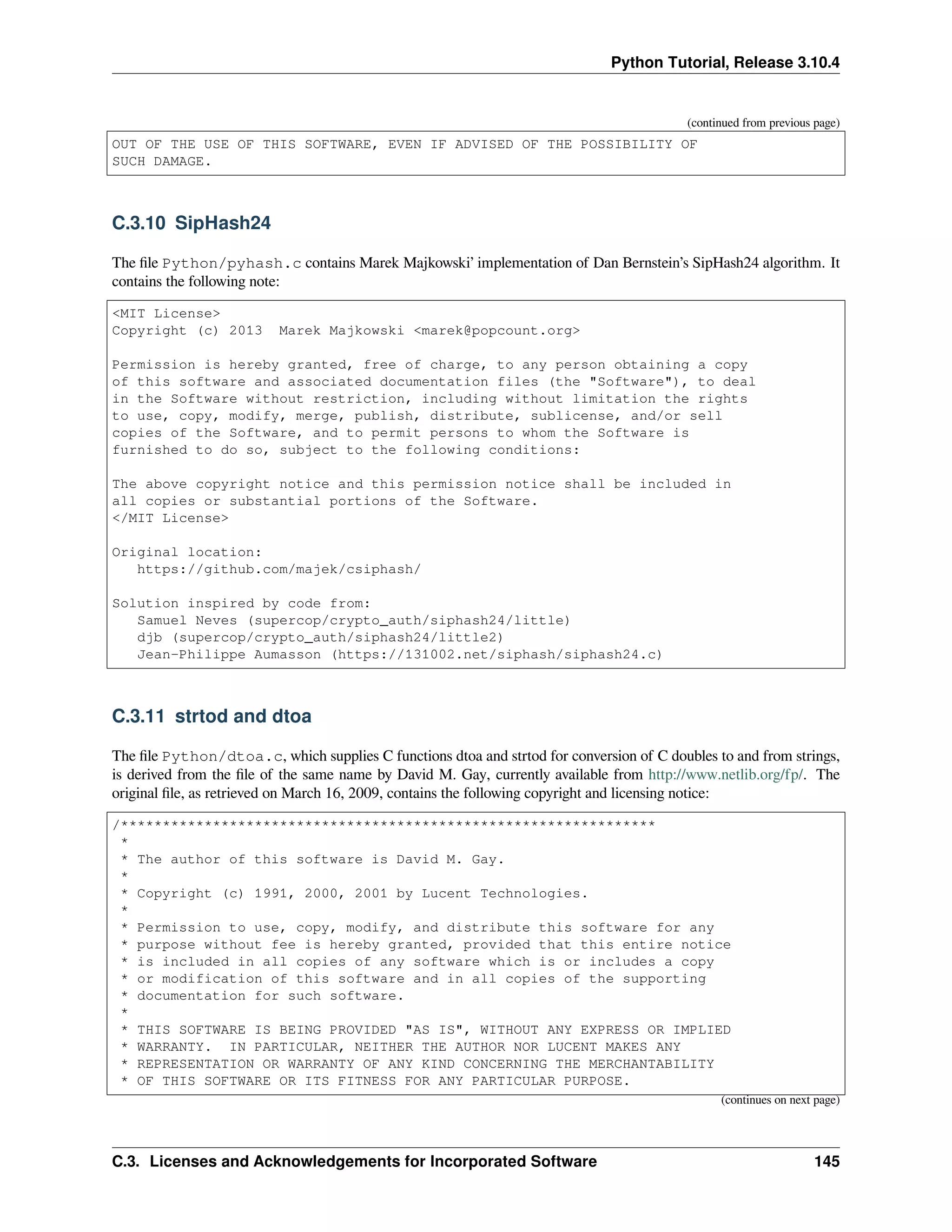 Python Tutorial, Release 3.10.4
(continued from previous page)
OUT OF THE USE OF THIS SOFTWARE, EVEN IF ADVISED OF THE POSSIBILITY OF
SUCH DAMAGE.
C.3.10 SipHash24
The ﬁle Python/pyhash.c contains Marek Majkowski’ implementation of Dan Bernstein’s SipHash24 algorithm. It
contains the following note:
<MIT License>
Copyright (c) 2013 Marek Majkowski <marek@popcount.org>
Permission is hereby granted, free of charge, to any person obtaining a copy
of this software and associated documentation files (the "Software"), to deal
in the Software without restriction, including without limitation the rights
to use, copy, modify, merge, publish, distribute, sublicense, and/or sell
copies of the Software, and to permit persons to whom the Software is
furnished to do so, subject to the following conditions:
The above copyright notice and this permission notice shall be included in
all copies or substantial portions of the Software.
</MIT License>
Original location:
https://github.com/majek/csiphash/
Solution inspired by code from:
Samuel Neves (supercop/crypto_auth/siphash24/little)
djb (supercop/crypto_auth/siphash24/little2)
Jean-Philippe Aumasson (https://131002.net/siphash/siphash24.c)
C.3.11 strtod and dtoa
The ﬁle Python/dtoa.c, which supplies C functions dtoa and strtod for conversion of C doubles to and from strings,
is derived from the ﬁle of the same name by David M. Gay, currently available from http://www.netlib.org/fp/. The
original ﬁle, as retrieved on March 16, 2009, contains the following copyright and licensing notice:
/****************************************************************
*
* The author of this software is David M. Gay.
*
* Copyright (c) 1991, 2000, 2001 by Lucent Technologies.
*
* Permission to use, copy, modify, and distribute this software for any
* purpose without fee is hereby granted, provided that this entire notice
* is included in all copies of any software which is or includes a copy
* or modification of this software and in all copies of the supporting
* documentation for such software.
*
* THIS SOFTWARE IS BEING PROVIDED "AS IS", WITHOUT ANY EXPRESS OR IMPLIED
* WARRANTY. IN PARTICULAR, NEITHER THE AUTHOR NOR LUCENT MAKES ANY
* REPRESENTATION OR WARRANTY OF ANY KIND CONCERNING THE MERCHANTABILITY
* OF THIS SOFTWARE OR ITS FITNESS FOR ANY PARTICULAR PURPOSE.
(continues on next page)
C.3. Licenses and Acknowledgements for Incorporated Software 145
 