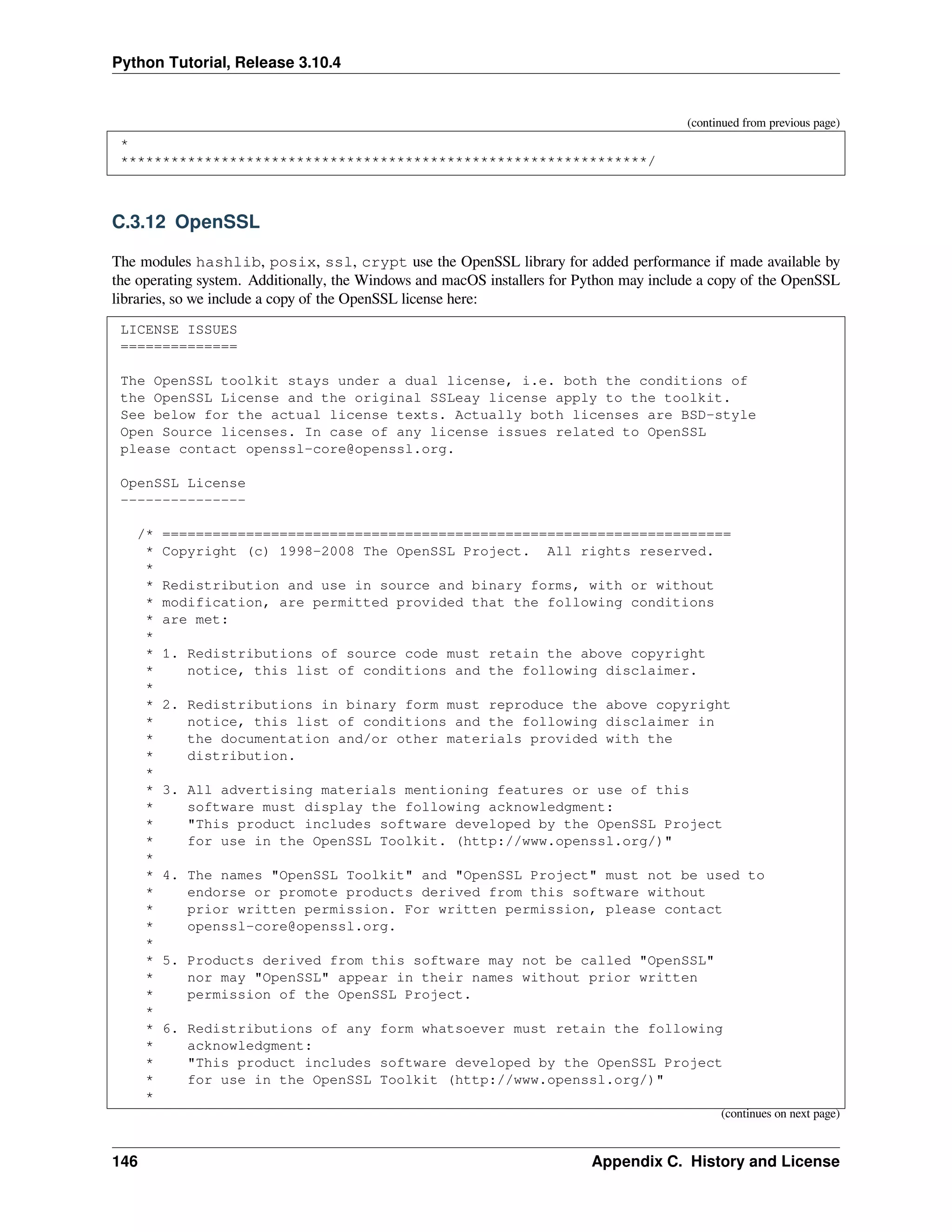 Python Tutorial, Release 3.10.4
(continued from previous page)
*
***************************************************************/
C.3.12 OpenSSL
The modules hashlib, posix, ssl, crypt use the OpenSSL library for added performance if made available by
the operating system. Additionally, the Windows and macOS installers for Python may include a copy of the OpenSSL
libraries, so we include a copy of the OpenSSL license here:
LICENSE ISSUES
==============
The OpenSSL toolkit stays under a dual license, i.e. both the conditions of
the OpenSSL License and the original SSLeay license apply to the toolkit.
See below for the actual license texts. Actually both licenses are BSD-style
Open Source licenses. In case of any license issues related to OpenSSL
please contact openssl-core@openssl.org.
OpenSSL License
---------------
/* ====================================================================
* Copyright (c) 1998-2008 The OpenSSL Project. All rights reserved.
*
* Redistribution and use in source and binary forms, with or without
* modification, are permitted provided that the following conditions
* are met:
*
* 1. Redistributions of source code must retain the above copyright
* notice, this list of conditions and the following disclaimer.
*
* 2. Redistributions in binary form must reproduce the above copyright
* notice, this list of conditions and the following disclaimer in
* the documentation and/or other materials provided with the
* distribution.
*
* 3. All advertising materials mentioning features or use of this
* software must display the following acknowledgment:
* "This product includes software developed by the OpenSSL Project
* for use in the OpenSSL Toolkit. (http://www.openssl.org/)"
*
* 4. The names "OpenSSL Toolkit" and "OpenSSL Project" must not be used to
* endorse or promote products derived from this software without
* prior written permission. For written permission, please contact
* openssl-core@openssl.org.
*
* 5. Products derived from this software may not be called "OpenSSL"
* nor may "OpenSSL" appear in their names without prior written
* permission of the OpenSSL Project.
*
* 6. Redistributions of any form whatsoever must retain the following
* acknowledgment:
* "This product includes software developed by the OpenSSL Project
* for use in the OpenSSL Toolkit (http://www.openssl.org/)"
*
(continues on next page)
146 Appendix C. History and License
 