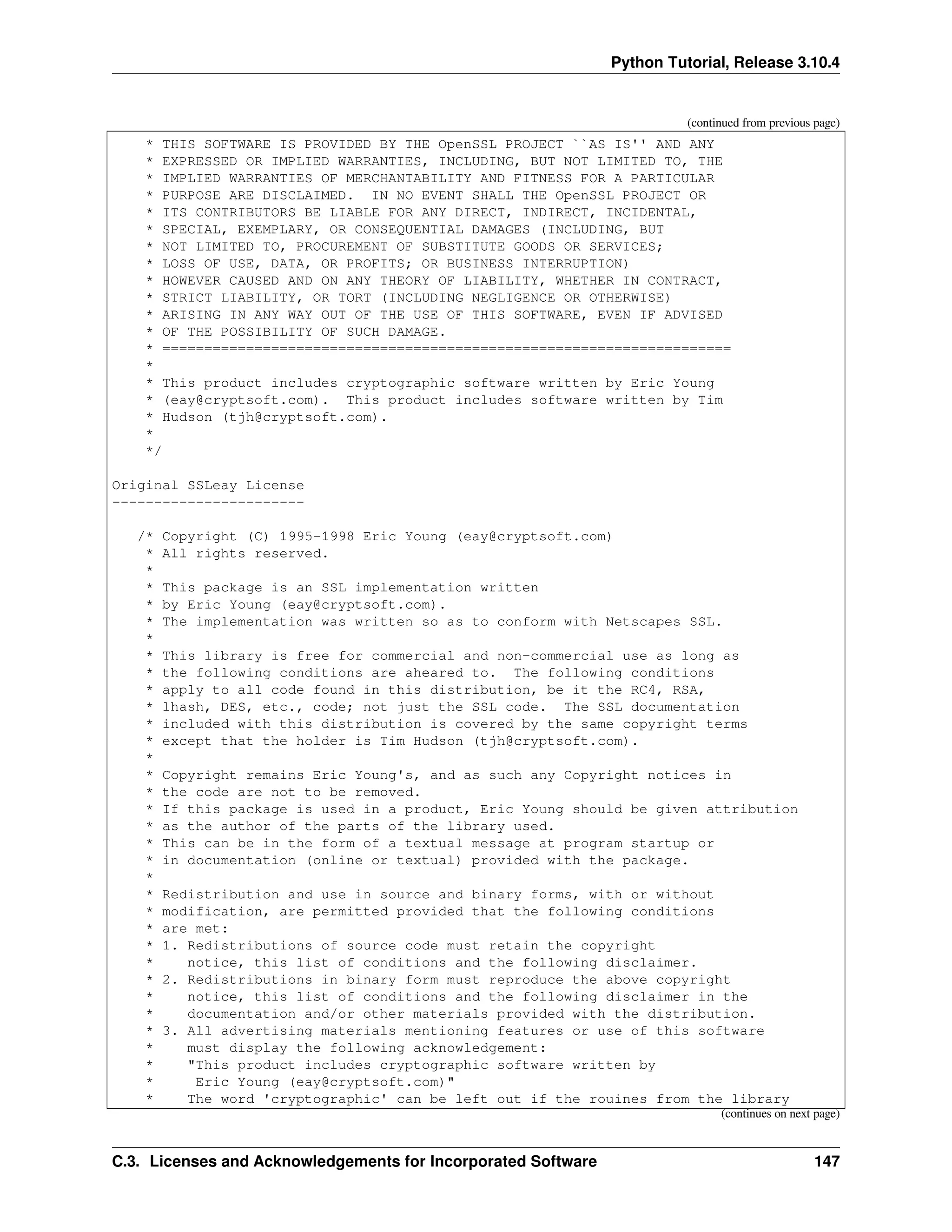 Python Tutorial, Release 3.10.4
(continued from previous page)
* THIS SOFTWARE IS PROVIDED BY THE OpenSSL PROJECT ``AS IS'' AND ANY
* EXPRESSED OR IMPLIED WARRANTIES, INCLUDING, BUT NOT LIMITED TO, THE
* IMPLIED WARRANTIES OF MERCHANTABILITY AND FITNESS FOR A PARTICULAR
* PURPOSE ARE DISCLAIMED. IN NO EVENT SHALL THE OpenSSL PROJECT OR
* ITS CONTRIBUTORS BE LIABLE FOR ANY DIRECT, INDIRECT, INCIDENTAL,
* SPECIAL, EXEMPLARY, OR CONSEQUENTIAL DAMAGES (INCLUDING, BUT
* NOT LIMITED TO, PROCUREMENT OF SUBSTITUTE GOODS OR SERVICES;
* LOSS OF USE, DATA, OR PROFITS; OR BUSINESS INTERRUPTION)
* HOWEVER CAUSED AND ON ANY THEORY OF LIABILITY, WHETHER IN CONTRACT,
* STRICT LIABILITY, OR TORT (INCLUDING NEGLIGENCE OR OTHERWISE)
* ARISING IN ANY WAY OUT OF THE USE OF THIS SOFTWARE, EVEN IF ADVISED
* OF THE POSSIBILITY OF SUCH DAMAGE.
* ====================================================================
*
* This product includes cryptographic software written by Eric Young
* (eay@cryptsoft.com). This product includes software written by Tim
* Hudson (tjh@cryptsoft.com).
*
*/
Original SSLeay License
-----------------------
/* Copyright (C) 1995-1998 Eric Young (eay@cryptsoft.com)
* All rights reserved.
*
* This package is an SSL implementation written
* by Eric Young (eay@cryptsoft.com).
* The implementation was written so as to conform with Netscapes SSL.
*
* This library is free for commercial and non-commercial use as long as
* the following conditions are aheared to. The following conditions
* apply to all code found in this distribution, be it the RC4, RSA,
* lhash, DES, etc., code; not just the SSL code. The SSL documentation
* included with this distribution is covered by the same copyright terms
* except that the holder is Tim Hudson (tjh@cryptsoft.com).
*
* Copyright remains Eric Young's, and as such any Copyright notices in
* the code are not to be removed.
* If this package is used in a product, Eric Young should be given attribution
* as the author of the parts of the library used.
* This can be in the form of a textual message at program startup or
* in documentation (online or textual) provided with the package.
*
* Redistribution and use in source and binary forms, with or without
* modification, are permitted provided that the following conditions
* are met:
* 1. Redistributions of source code must retain the copyright
* notice, this list of conditions and the following disclaimer.
* 2. Redistributions in binary form must reproduce the above copyright
* notice, this list of conditions and the following disclaimer in the
* documentation and/or other materials provided with the distribution.
* 3. All advertising materials mentioning features or use of this software
* must display the following acknowledgement:
* "This product includes cryptographic software written by
* Eric Young (eay@cryptsoft.com)"
* The word 'cryptographic' can be left out if the rouines from the library
(continues on next page)
C.3. Licenses and Acknowledgements for Incorporated Software 147
 