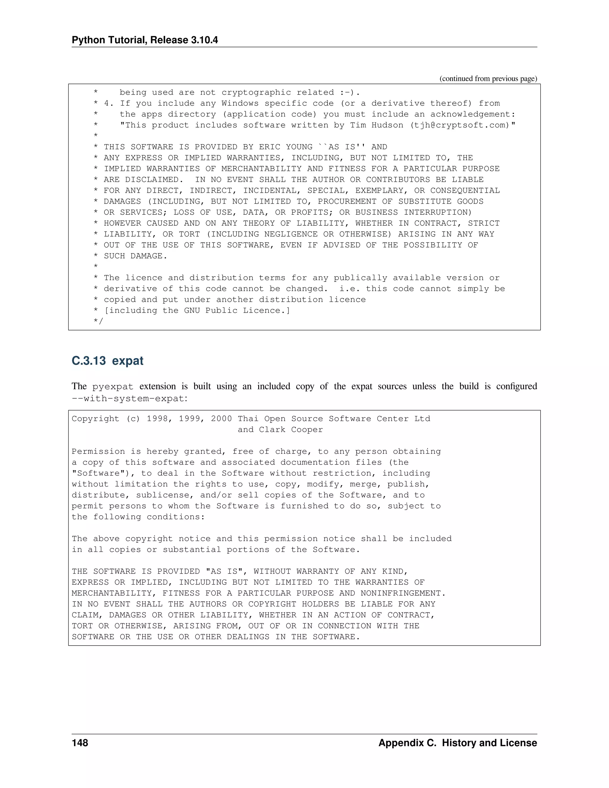 Python Tutorial, Release 3.10.4
(continued from previous page)
* being used are not cryptographic related :-).
* 4. If you include any Windows specific code (or a derivative thereof) from
* the apps directory (application code) you must include an acknowledgement:
* "This product includes software written by Tim Hudson (tjh@cryptsoft.com)"
*
* THIS SOFTWARE IS PROVIDED BY ERIC YOUNG ``AS IS'' AND
* ANY EXPRESS OR IMPLIED WARRANTIES, INCLUDING, BUT NOT LIMITED TO, THE
* IMPLIED WARRANTIES OF MERCHANTABILITY AND FITNESS FOR A PARTICULAR PURPOSE
* ARE DISCLAIMED. IN NO EVENT SHALL THE AUTHOR OR CONTRIBUTORS BE LIABLE
* FOR ANY DIRECT, INDIRECT, INCIDENTAL, SPECIAL, EXEMPLARY, OR CONSEQUENTIAL
* DAMAGES (INCLUDING, BUT NOT LIMITED TO, PROCUREMENT OF SUBSTITUTE GOODS
* OR SERVICES; LOSS OF USE, DATA, OR PROFITS; OR BUSINESS INTERRUPTION)
* HOWEVER CAUSED AND ON ANY THEORY OF LIABILITY, WHETHER IN CONTRACT, STRICT
* LIABILITY, OR TORT (INCLUDING NEGLIGENCE OR OTHERWISE) ARISING IN ANY WAY
* OUT OF THE USE OF THIS SOFTWARE, EVEN IF ADVISED OF THE POSSIBILITY OF
* SUCH DAMAGE.
*
* The licence and distribution terms for any publically available version or
* derivative of this code cannot be changed. i.e. this code cannot simply be
* copied and put under another distribution licence
* [including the GNU Public Licence.]
*/
C.3.13 expat
The pyexpat extension is built using an included copy of the expat sources unless the build is conﬁgured
--with-system-expat:
Copyright (c) 1998, 1999, 2000 Thai Open Source Software Center Ltd
and Clark Cooper
Permission is hereby granted, free of charge, to any person obtaining
a copy of this software and associated documentation files (the
"Software"), to deal in the Software without restriction, including
without limitation the rights to use, copy, modify, merge, publish,
distribute, sublicense, and/or sell copies of the Software, and to
permit persons to whom the Software is furnished to do so, subject to
the following conditions:
The above copyright notice and this permission notice shall be included
in all copies or substantial portions of the Software.
THE SOFTWARE IS PROVIDED "AS IS", WITHOUT WARRANTY OF ANY KIND,
EXPRESS OR IMPLIED, INCLUDING BUT NOT LIMITED TO THE WARRANTIES OF
MERCHANTABILITY, FITNESS FOR A PARTICULAR PURPOSE AND NONINFRINGEMENT.
IN NO EVENT SHALL THE AUTHORS OR COPYRIGHT HOLDERS BE LIABLE FOR ANY
CLAIM, DAMAGES OR OTHER LIABILITY, WHETHER IN AN ACTION OF CONTRACT,
TORT OR OTHERWISE, ARISING FROM, OUT OF OR IN CONNECTION WITH THE
SOFTWARE OR THE USE OR OTHER DEALINGS IN THE SOFTWARE.
148 Appendix C. History and License
 