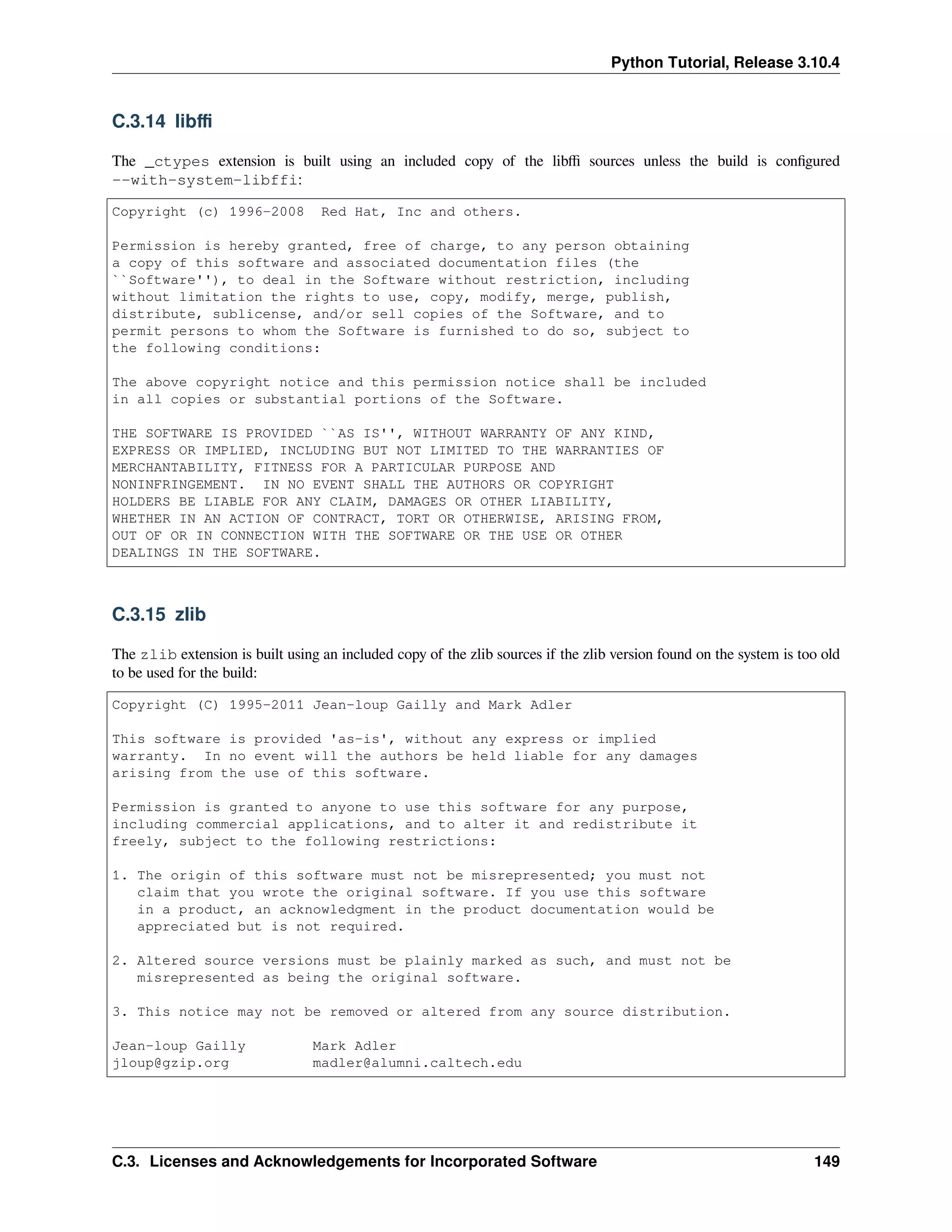 Python Tutorial, Release 3.10.4
C.3.14 libﬃ
The _ctypes extension is built using an included copy of the libﬃ sources unless the build is conﬁgured
--with-system-libffi:
Copyright (c) 1996-2008 Red Hat, Inc and others.
Permission is hereby granted, free of charge, to any person obtaining
a copy of this software and associated documentation files (the
``Software''), to deal in the Software without restriction, including
without limitation the rights to use, copy, modify, merge, publish,
distribute, sublicense, and/or sell copies of the Software, and to
permit persons to whom the Software is furnished to do so, subject to
the following conditions:
The above copyright notice and this permission notice shall be included
in all copies or substantial portions of the Software.
THE SOFTWARE IS PROVIDED ``AS IS'', WITHOUT WARRANTY OF ANY KIND,
EXPRESS OR IMPLIED, INCLUDING BUT NOT LIMITED TO THE WARRANTIES OF
MERCHANTABILITY, FITNESS FOR A PARTICULAR PURPOSE AND
NONINFRINGEMENT. IN NO EVENT SHALL THE AUTHORS OR COPYRIGHT
HOLDERS BE LIABLE FOR ANY CLAIM, DAMAGES OR OTHER LIABILITY,
WHETHER IN AN ACTION OF CONTRACT, TORT OR OTHERWISE, ARISING FROM,
OUT OF OR IN CONNECTION WITH THE SOFTWARE OR THE USE OR OTHER
DEALINGS IN THE SOFTWARE.
C.3.15 zlib
The zlib extension is built using an included copy of the zlib sources if the zlib version found on the system is too old
to be used for the build:
Copyright (C) 1995-2011 Jean-loup Gailly and Mark Adler
This software is provided 'as-is', without any express or implied
warranty. In no event will the authors be held liable for any damages
arising from the use of this software.
Permission is granted to anyone to use this software for any purpose,
including commercial applications, and to alter it and redistribute it
freely, subject to the following restrictions:
1. The origin of this software must not be misrepresented; you must not
claim that you wrote the original software. If you use this software
in a product, an acknowledgment in the product documentation would be
appreciated but is not required.
2. Altered source versions must be plainly marked as such, and must not be
misrepresented as being the original software.
3. This notice may not be removed or altered from any source distribution.
Jean-loup Gailly Mark Adler
jloup@gzip.org madler@alumni.caltech.edu
C.3. Licenses and Acknowledgements for Incorporated Software 149
 