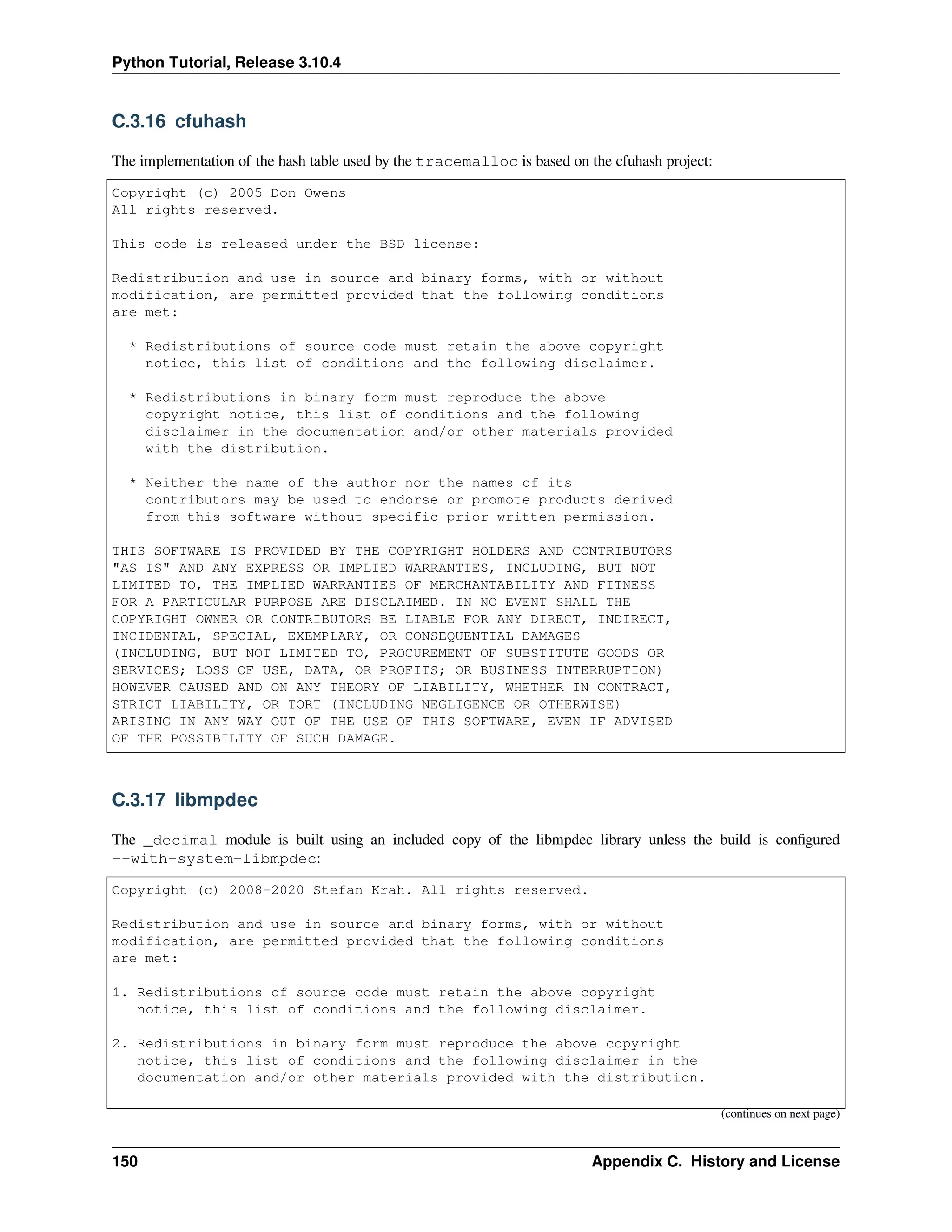 Python Tutorial, Release 3.10.4
C.3.16 cfuhash
The implementation of the hash table used by the tracemalloc is based on the cfuhash project:
Copyright (c) 2005 Don Owens
All rights reserved.
This code is released under the BSD license:
Redistribution and use in source and binary forms, with or without
modification, are permitted provided that the following conditions
are met:
* Redistributions of source code must retain the above copyright
notice, this list of conditions and the following disclaimer.
* Redistributions in binary form must reproduce the above
copyright notice, this list of conditions and the following
disclaimer in the documentation and/or other materials provided
with the distribution.
* Neither the name of the author nor the names of its
contributors may be used to endorse or promote products derived
from this software without specific prior written permission.
THIS SOFTWARE IS PROVIDED BY THE COPYRIGHT HOLDERS AND CONTRIBUTORS
"AS IS" AND ANY EXPRESS OR IMPLIED WARRANTIES, INCLUDING, BUT NOT
LIMITED TO, THE IMPLIED WARRANTIES OF MERCHANTABILITY AND FITNESS
FOR A PARTICULAR PURPOSE ARE DISCLAIMED. IN NO EVENT SHALL THE
COPYRIGHT OWNER OR CONTRIBUTORS BE LIABLE FOR ANY DIRECT, INDIRECT,
INCIDENTAL, SPECIAL, EXEMPLARY, OR CONSEQUENTIAL DAMAGES
(INCLUDING, BUT NOT LIMITED TO, PROCUREMENT OF SUBSTITUTE GOODS OR
SERVICES; LOSS OF USE, DATA, OR PROFITS; OR BUSINESS INTERRUPTION)
HOWEVER CAUSED AND ON ANY THEORY OF LIABILITY, WHETHER IN CONTRACT,
STRICT LIABILITY, OR TORT (INCLUDING NEGLIGENCE OR OTHERWISE)
ARISING IN ANY WAY OUT OF THE USE OF THIS SOFTWARE, EVEN IF ADVISED
OF THE POSSIBILITY OF SUCH DAMAGE.
C.3.17 libmpdec
The _decimal module is built using an included copy of the libmpdec library unless the build is conﬁgured
--with-system-libmpdec:
Copyright (c) 2008-2020 Stefan Krah. All rights reserved.
Redistribution and use in source and binary forms, with or without
modification, are permitted provided that the following conditions
are met:
1. Redistributions of source code must retain the above copyright
notice, this list of conditions and the following disclaimer.
2. Redistributions in binary form must reproduce the above copyright
notice, this list of conditions and the following disclaimer in the
documentation and/or other materials provided with the distribution.
(continues on next page)
150 Appendix C. History and License
 