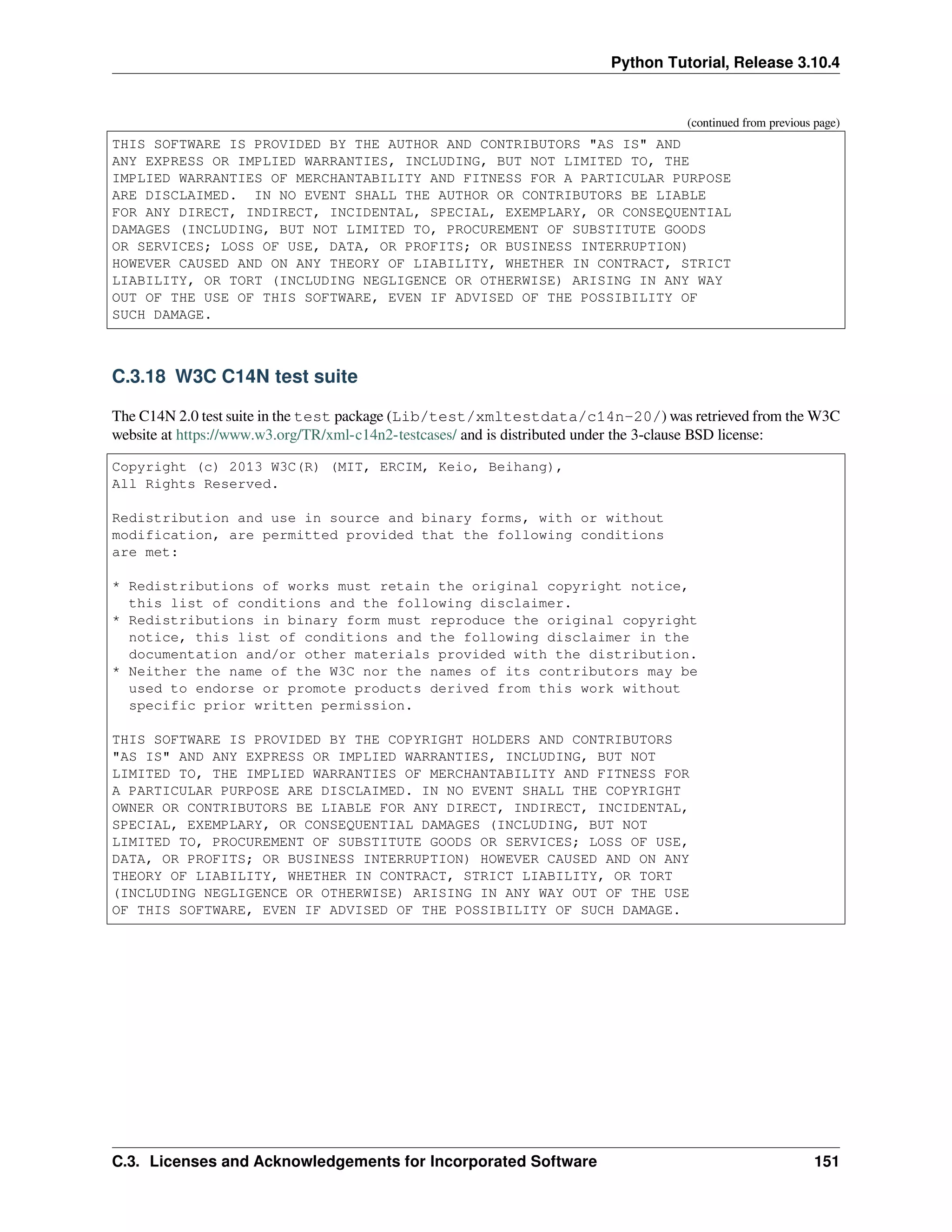 Python Tutorial, Release 3.10.4
(continued from previous page)
THIS SOFTWARE IS PROVIDED BY THE AUTHOR AND CONTRIBUTORS "AS IS" AND
ANY EXPRESS OR IMPLIED WARRANTIES, INCLUDING, BUT NOT LIMITED TO, THE
IMPLIED WARRANTIES OF MERCHANTABILITY AND FITNESS FOR A PARTICULAR PURPOSE
ARE DISCLAIMED. IN NO EVENT SHALL THE AUTHOR OR CONTRIBUTORS BE LIABLE
FOR ANY DIRECT, INDIRECT, INCIDENTAL, SPECIAL, EXEMPLARY, OR CONSEQUENTIAL
DAMAGES (INCLUDING, BUT NOT LIMITED TO, PROCUREMENT OF SUBSTITUTE GOODS
OR SERVICES; LOSS OF USE, DATA, OR PROFITS; OR BUSINESS INTERRUPTION)
HOWEVER CAUSED AND ON ANY THEORY OF LIABILITY, WHETHER IN CONTRACT, STRICT
LIABILITY, OR TORT (INCLUDING NEGLIGENCE OR OTHERWISE) ARISING IN ANY WAY
OUT OF THE USE OF THIS SOFTWARE, EVEN IF ADVISED OF THE POSSIBILITY OF
SUCH DAMAGE.
C.3.18 W3C C14N test suite
The C14N 2.0 test suite in the test package (Lib/test/xmltestdata/c14n-20/) was retrieved from the W3C
website at https://www.w3.org/TR/xml-c14n2-testcases/ and is distributed under the 3-clause BSD license:
Copyright (c) 2013 W3C(R) (MIT, ERCIM, Keio, Beihang),
All Rights Reserved.
Redistribution and use in source and binary forms, with or without
modification, are permitted provided that the following conditions
are met:
* Redistributions of works must retain the original copyright notice,
this list of conditions and the following disclaimer.
* Redistributions in binary form must reproduce the original copyright
notice, this list of conditions and the following disclaimer in the
documentation and/or other materials provided with the distribution.
* Neither the name of the W3C nor the names of its contributors may be
used to endorse or promote products derived from this work without
specific prior written permission.
THIS SOFTWARE IS PROVIDED BY THE COPYRIGHT HOLDERS AND CONTRIBUTORS
"AS IS" AND ANY EXPRESS OR IMPLIED WARRANTIES, INCLUDING, BUT NOT
LIMITED TO, THE IMPLIED WARRANTIES OF MERCHANTABILITY AND FITNESS FOR
A PARTICULAR PURPOSE ARE DISCLAIMED. IN NO EVENT SHALL THE COPYRIGHT
OWNER OR CONTRIBUTORS BE LIABLE FOR ANY DIRECT, INDIRECT, INCIDENTAL,
SPECIAL, EXEMPLARY, OR CONSEQUENTIAL DAMAGES (INCLUDING, BUT NOT
LIMITED TO, PROCUREMENT OF SUBSTITUTE GOODS OR SERVICES; LOSS OF USE,
DATA, OR PROFITS; OR BUSINESS INTERRUPTION) HOWEVER CAUSED AND ON ANY
THEORY OF LIABILITY, WHETHER IN CONTRACT, STRICT LIABILITY, OR TORT
(INCLUDING NEGLIGENCE OR OTHERWISE) ARISING IN ANY WAY OUT OF THE USE
OF THIS SOFTWARE, EVEN IF ADVISED OF THE POSSIBILITY OF SUCH DAMAGE.
C.3. Licenses and Acknowledgements for Incorporated Software 151
 