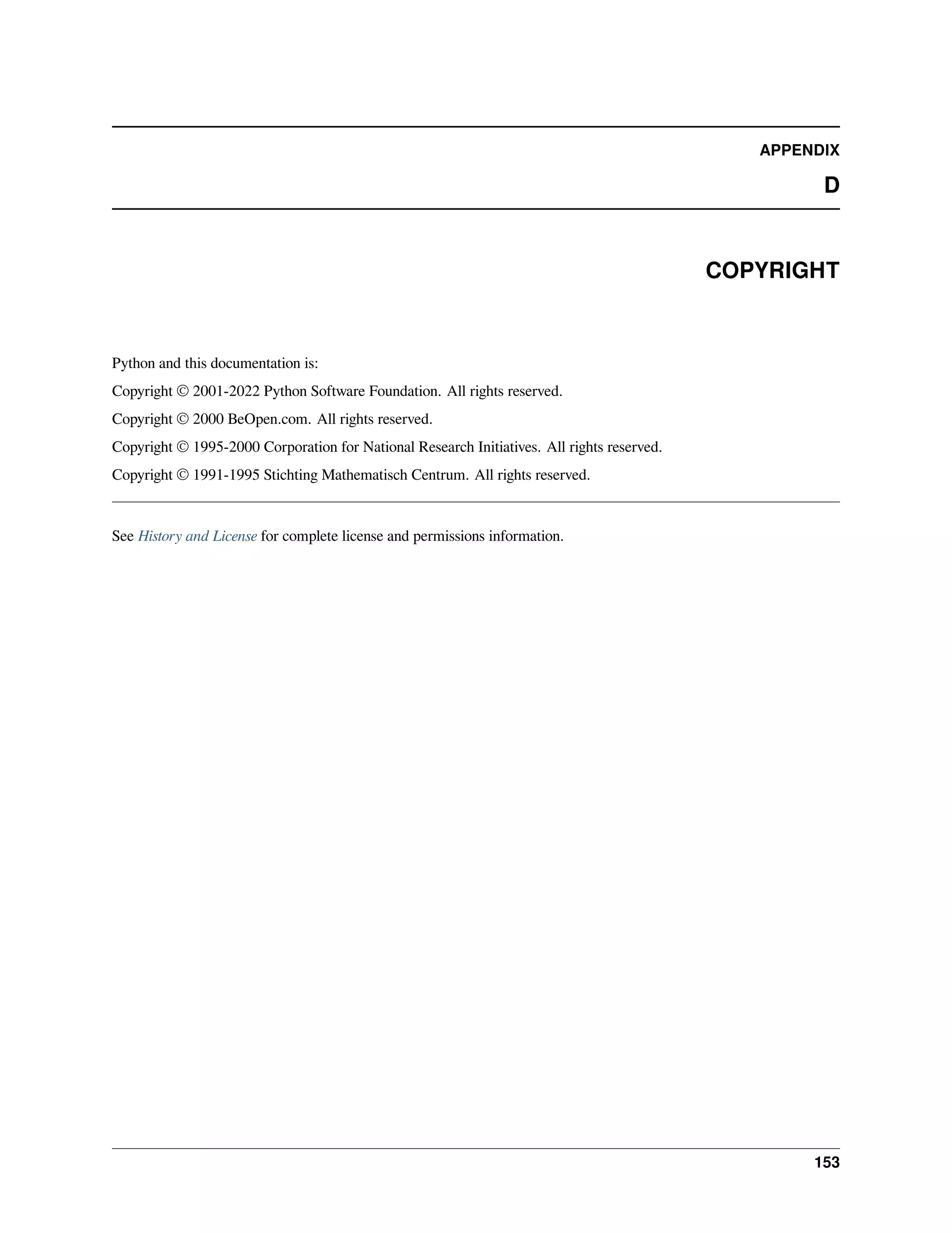 APPENDIX
D
COPYRIGHT
Python and this documentation is:
Copyright © 2001-2022 Python Software Foundation. All rights reserved.
Copyright © 2000 BeOpen.com. All rights reserved.
Copyright © 1995-2000 Corporation for National Research Initiatives. All rights reserved.
Copyright © 1991-1995 Stichting Mathematisch Centrum. All rights reserved.
See History and License for complete license and permissions information.
153
 