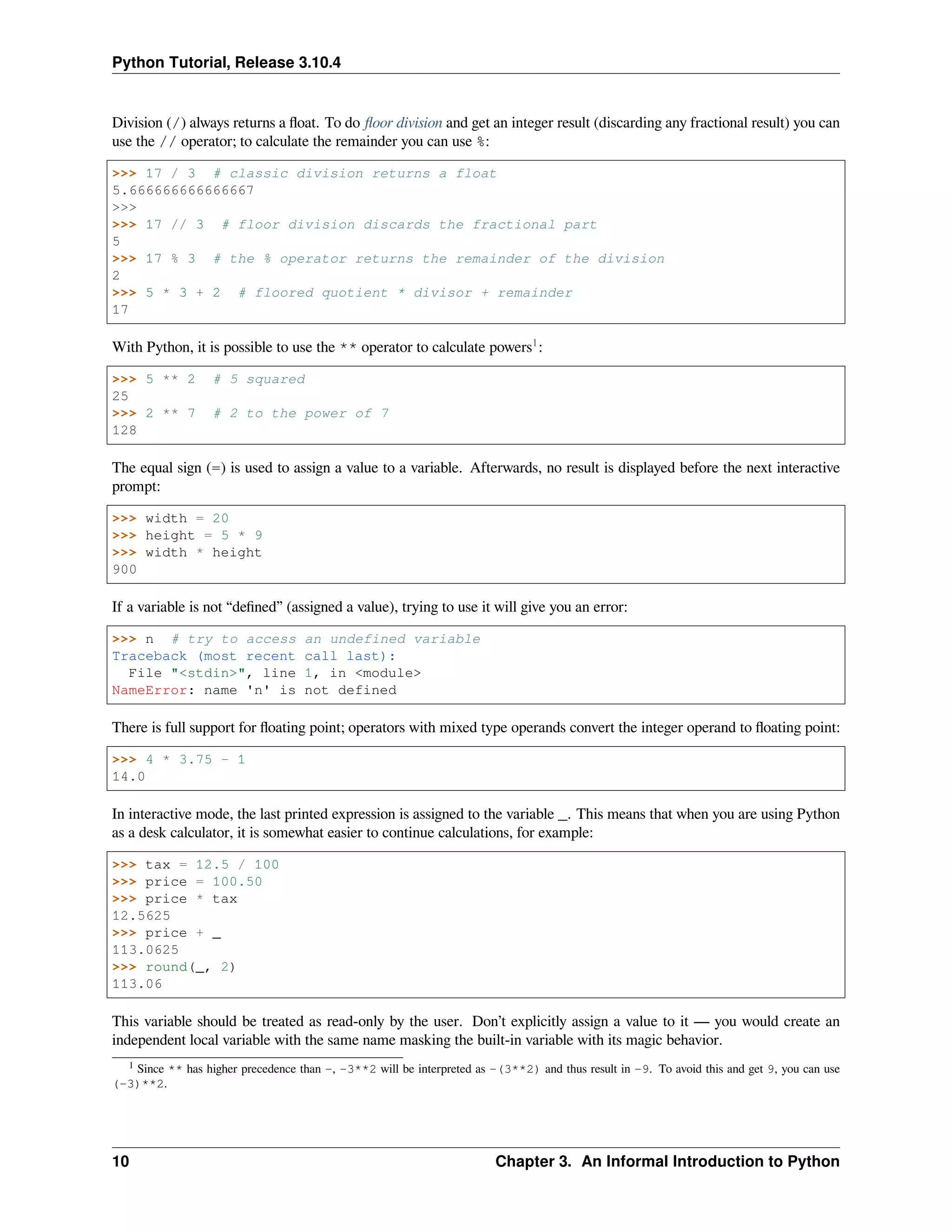 Python Tutorial, Release 3.10.4
Division (/) always returns a ﬂoat. To do ﬂoor division and get an integer result (discarding any fractional result) you can
use the // operator; to calculate the remainder you can use %:
>>> 17 / 3 # classic division returns a float
5.666666666666667
>>>
>>> 17 // 3 # floor division discards the fractional part
5
>>> 17 % 3 # the % operator returns the remainder of the division
2
>>> 5 * 3 + 2 # floored quotient * divisor + remainder
17
With Python, it is possible to use the ** operator to calculate powers1
:
>>> 5 ** 2 # 5 squared
25
>>> 2 ** 7 # 2 to the power of 7
128
The equal sign (=) is used to assign a value to a variable. Afterwards, no result is displayed before the next interactive
prompt:
>>> width = 20
>>> height = 5 * 9
>>> width * height
900
If a variable is not “deﬁned” (assigned a value), trying to use it will give you an error:
>>> n # try to access an undefined variable
Traceback (most recent call last):
File "<stdin>", line 1, in <module>
NameError: name 'n' is not defined
There is full support for ﬂoating point; operators with mixed type operands convert the integer operand to ﬂoating point:
>>> 4 * 3.75 - 1
14.0
In interactive mode, the last printed expression is assigned to the variable _. This means that when you are using Python
as a desk calculator, it is somewhat easier to continue calculations, for example:
>>> tax = 12.5 / 100
>>> price = 100.50
>>> price * tax
12.5625
>>> price + _
113.0625
>>> round(_, 2)
113.06
This variable should be treated as read-only by the user. Don’t explicitly assign a value to it — you would create an
independent local variable with the same name masking the built-in variable with its magic behavior.
1 Since ** has higher precedence than -, -3**2 will be interpreted as -(3**2) and thus result in -9. To avoid this and get 9, you can use
(-3)**2.
10 Chapter 3. An Informal Introduction to Python
 