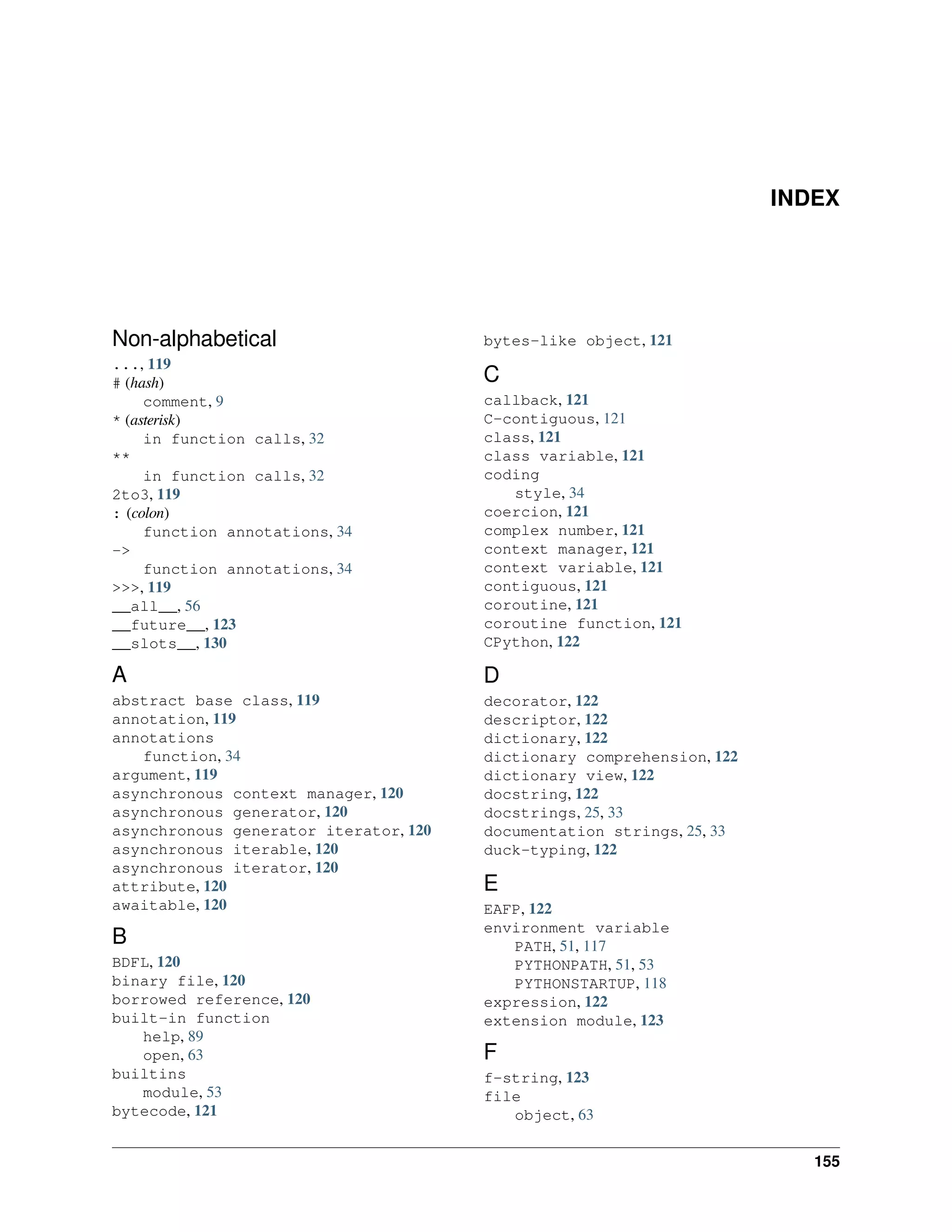 INDEX
Non-alphabetical
..., 119
# (hash)
comment, 9
* (asterisk)
in function calls, 32
**
in function calls, 32
2to3, 119
: (colon)
function annotations, 34
->
function annotations, 34
>>>, 119
__all__, 56
__future__, 123
__slots__, 130
A
abstract base class, 119
annotation, 119
annotations
function, 34
argument, 119
asynchronous context manager, 120
asynchronous generator, 120
asynchronous generator iterator, 120
asynchronous iterable, 120
asynchronous iterator, 120
attribute, 120
awaitable, 120
B
BDFL, 120
binary file, 120
borrowed reference, 120
built-in function
help, 89
open, 63
builtins
module, 53
bytecode, 121
bytes-like object, 121
C
callback, 121
C-contiguous, 121
class, 121
class variable, 121
coding
style, 34
coercion, 121
complex number, 121
context manager, 121
context variable, 121
contiguous, 121
coroutine, 121
coroutine function, 121
CPython, 122
D
decorator, 122
descriptor, 122
dictionary, 122
dictionary comprehension, 122
dictionary view, 122
docstring, 122
docstrings, 25, 33
documentation strings, 25, 33
duck-typing, 122
E
EAFP, 122
environment variable
PATH, 51, 117
PYTHONPATH, 51, 53
PYTHONSTARTUP, 118
expression, 122
extension module, 123
F
f-string, 123
file
object, 63
155
 