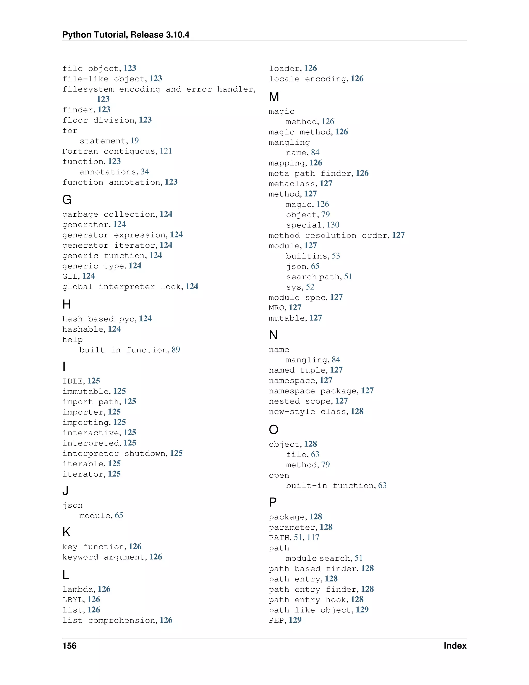 Python Tutorial, Release 3.10.4
file object, 123
file-like object, 123
filesystem encoding and error handler,
123
finder, 123
floor division, 123
for
statement, 19
Fortran contiguous, 121
function, 123
annotations, 34
function annotation, 123
G
garbage collection, 124
generator, 124
generator expression, 124
generator iterator, 124
generic function, 124
generic type, 124
GIL, 124
global interpreter lock, 124
H
hash-based pyc, 124
hashable, 124
help
built-in function, 89
I
IDLE, 125
immutable, 125
import path, 125
importer, 125
importing, 125
interactive, 125
interpreted, 125
interpreter shutdown, 125
iterable, 125
iterator, 125
J
json
module, 65
K
key function, 126
keyword argument, 126
L
lambda, 126
LBYL, 126
list, 126
list comprehension, 126
loader, 126
locale encoding, 126
M
magic
method, 126
magic method, 126
mangling
name, 84
mapping, 126
meta path finder, 126
metaclass, 127
method, 127
magic, 126
object, 79
special, 130
method resolution order, 127
module, 127
builtins, 53
json, 65
search path, 51
sys, 52
module spec, 127
MRO, 127
mutable, 127
N
name
mangling, 84
named tuple, 127
namespace, 127
namespace package, 127
nested scope, 127
new-style class, 128
O
object, 128
file, 63
method, 79
open
built-in function, 63
P
package, 128
parameter, 128
PATH, 51, 117
path
module search, 51
path based finder, 128
path entry, 128
path entry finder, 128
path entry hook, 128
path-like object, 129
PEP, 129
156 Index
 