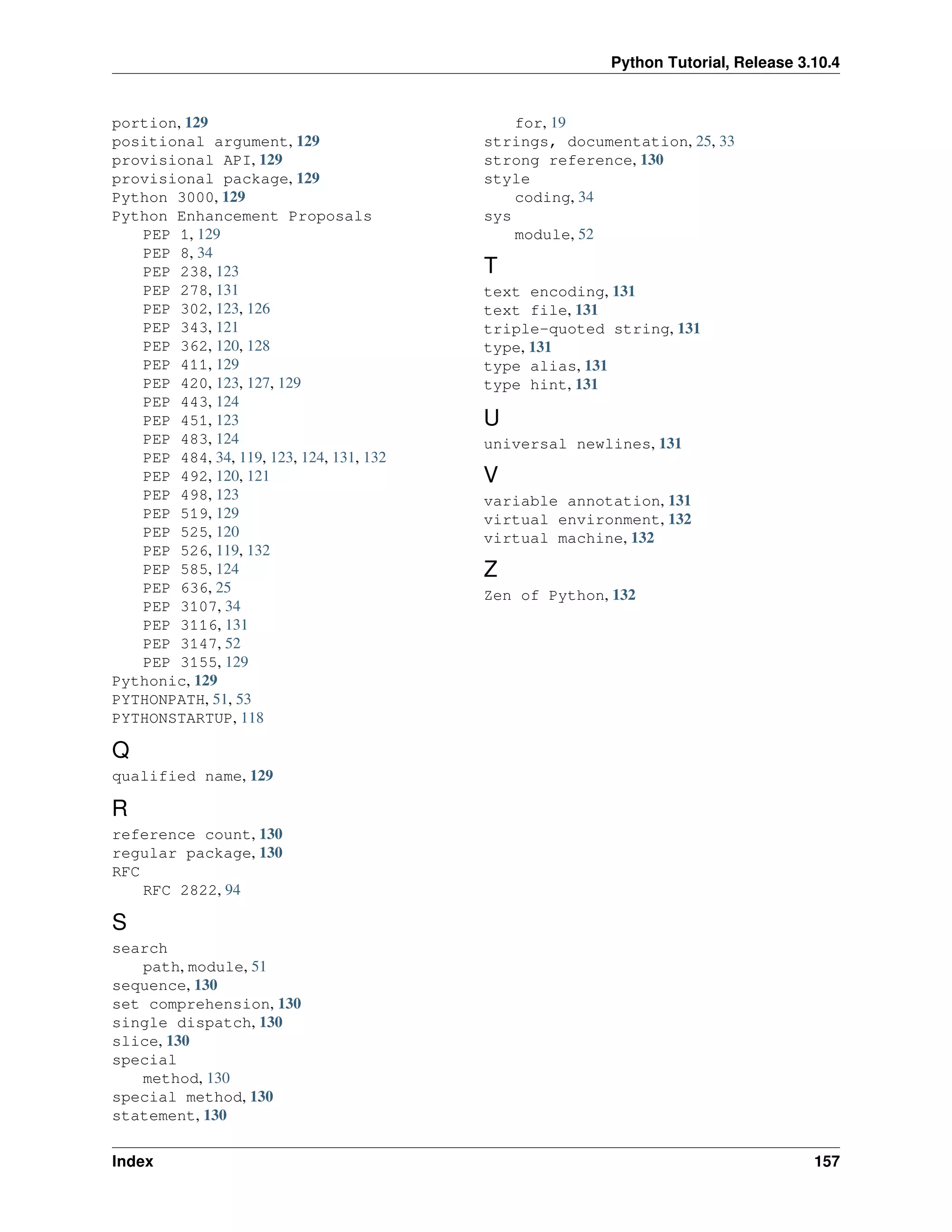 Python Tutorial, Release 3.10.4
portion, 129
positional argument, 129
provisional API, 129
provisional package, 129
Python 3000, 129
Python Enhancement Proposals
PEP 1, 129
PEP 8, 34
PEP 238, 123
PEP 278, 131
PEP 302, 123, 126
PEP 343, 121
PEP 362, 120, 128
PEP 411, 129
PEP 420, 123, 127, 129
PEP 443, 124
PEP 451, 123
PEP 483, 124
PEP 484, 34, 119, 123, 124, 131, 132
PEP 492, 120, 121
PEP 498, 123
PEP 519, 129
PEP 525, 120
PEP 526, 119, 132
PEP 585, 124
PEP 636, 25
PEP 3107, 34
PEP 3116, 131
PEP 3147, 52
PEP 3155, 129
Pythonic, 129
PYTHONPATH, 51, 53
PYTHONSTARTUP, 118
Q
qualified name, 129
R
reference count, 130
regular package, 130
RFC
RFC 2822, 94
S
search
path, module, 51
sequence, 130
set comprehension, 130
single dispatch, 130
slice, 130
special
method, 130
special method, 130
statement, 130
for, 19
strings, documentation, 25, 33
strong reference, 130
style
coding, 34
sys
module, 52
T
text encoding, 131
text file, 131
triple-quoted string, 131
type, 131
type alias, 131
type hint, 131
U
universal newlines, 131
V
variable annotation, 131
virtual environment, 132
virtual machine, 132
Z
Zen of Python, 132
Index 157
 