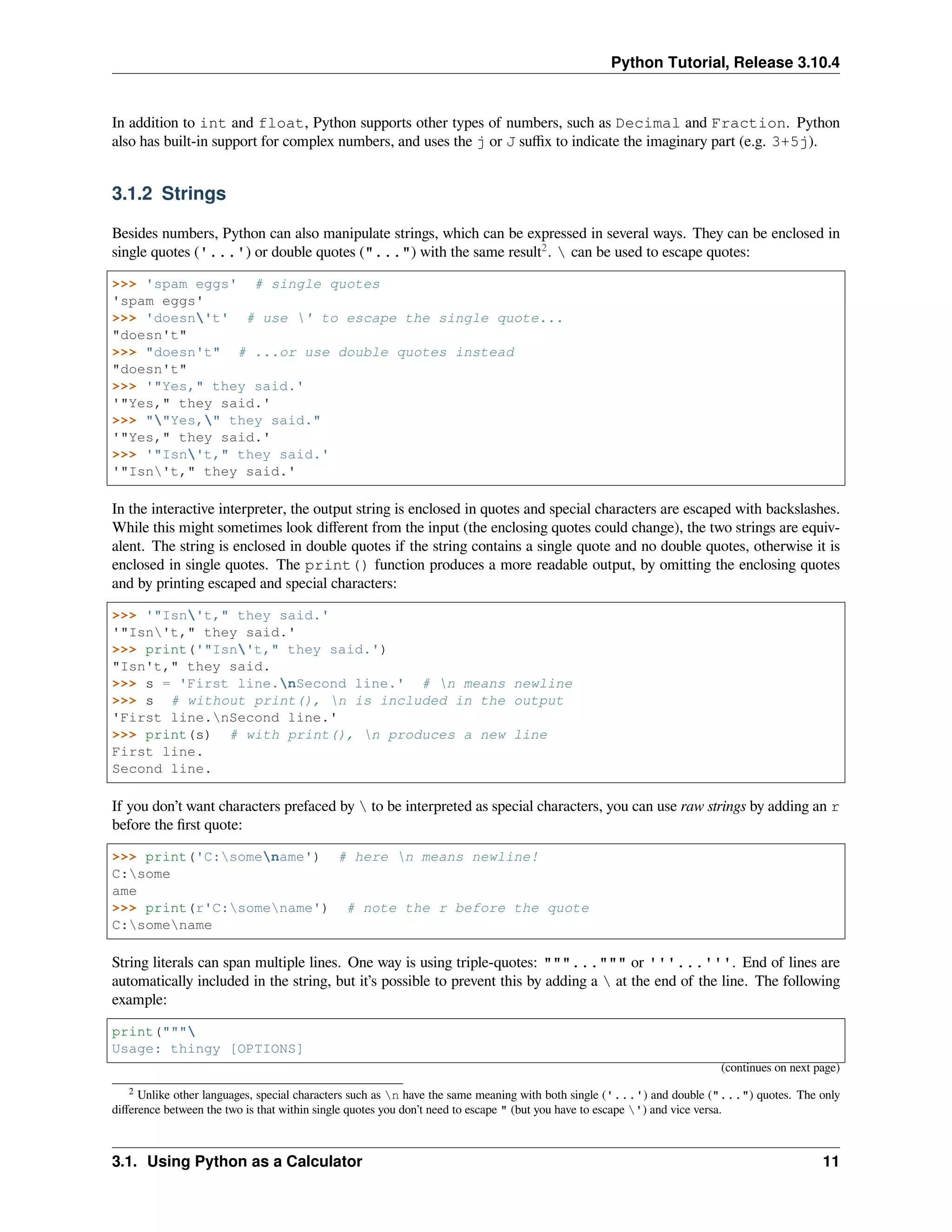 Python Tutorial, Release 3.10.4
In addition to int and float, Python supports other types of numbers, such as Decimal and Fraction. Python
also has built-in support for complex numbers, and uses the j or J suﬃx to indicate the imaginary part (e.g. 3+5j).
3.1.2 Strings
Besides numbers, Python can also manipulate strings, which can be expressed in several ways. They can be enclosed in
single quotes ('...') or double quotes ("...") with the same result2
.  can be used to escape quotes:
>>> 'spam eggs' # single quotes
'spam eggs'
>>> 'doesn't' # use ' to escape the single quote...
"doesn't"
>>> "doesn't" # ...or use double quotes instead
"doesn't"
>>> '"Yes," they said.'
'"Yes," they said.'
>>> ""Yes," they said."
'"Yes," they said.'
>>> '"Isn't," they said.'
'"Isn't," they said.'
In the interactive interpreter, the output string is enclosed in quotes and special characters are escaped with backslashes.
While this might sometimes look diﬀerent from the input (the enclosing quotes could change), the two strings are equiv-
alent. The string is enclosed in double quotes if the string contains a single quote and no double quotes, otherwise it is
enclosed in single quotes. The print() function produces a more readable output, by omitting the enclosing quotes
and by printing escaped and special characters:
>>> '"Isn't," they said.'
'"Isn't," they said.'
>>> print('"Isn't," they said.')
"Isn't," they said.
>>> s = 'First line.nSecond line.' # n means newline
>>> s # without print(), n is included in the output
'First line.nSecond line.'
>>> print(s) # with print(), n produces a new line
First line.
Second line.
If you don’t want characters prefaced by  to be interpreted as special characters, you can use raw strings by adding an r
before the ﬁrst quote:
>>> print('C:somename') # here n means newline!
C:some
ame
>>> print(r'C:somename') # note the r before the quote
C:somename
String literals can span multiple lines. One way is using triple-quotes: """...""" or '''...'''. End of lines are
automatically included in the string, but it’s possible to prevent this by adding a  at the end of the line. The following
example:
print("""
Usage: thingy [OPTIONS]
(continues on next page)
2 Unlike other languages, special characters such as n have the same meaning with both single ('...') and double ("...") quotes. The only
diﬀerence between the two is that within single quotes you don’t need to escape " (but you have to escape ') and vice versa.
3.1. Using Python as a Calculator 11
 