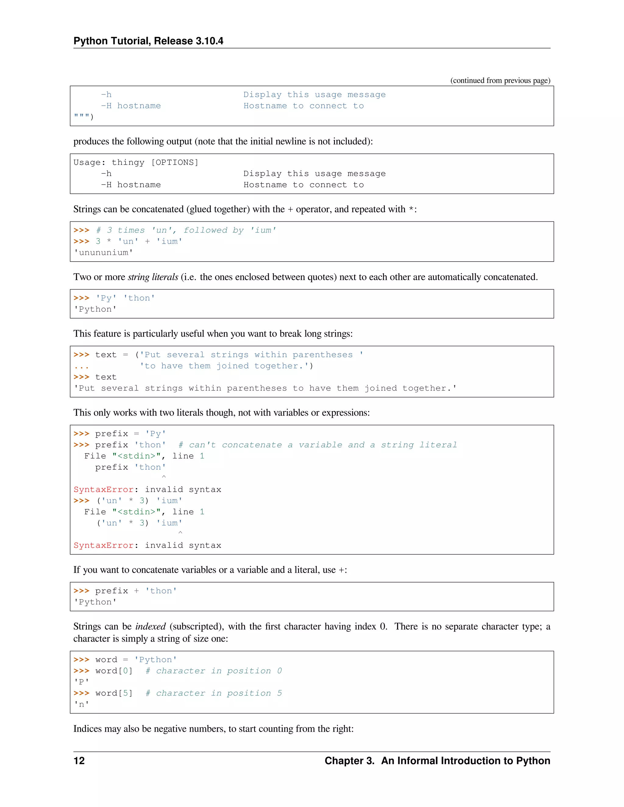 Python Tutorial, Release 3.10.4
(continued from previous page)
-h Display this usage message
-H hostname Hostname to connect to
""")
produces the following output (note that the initial newline is not included):
Usage: thingy [OPTIONS]
-h Display this usage message
-H hostname Hostname to connect to
Strings can be concatenated (glued together) with the + operator, and repeated with *:
>>> # 3 times 'un', followed by 'ium'
>>> 3 * 'un' + 'ium'
'unununium'
Two or more string literals (i.e. the ones enclosed between quotes) next to each other are automatically concatenated.
>>> 'Py' 'thon'
'Python'
This feature is particularly useful when you want to break long strings:
>>> text = ('Put several strings within parentheses '
... 'to have them joined together.')
>>> text
'Put several strings within parentheses to have them joined together.'
This only works with two literals though, not with variables or expressions:
>>> prefix = 'Py'
>>> prefix 'thon' # can't concatenate a variable and a string literal
File "<stdin>", line 1
prefix 'thon'
^
SyntaxError: invalid syntax
>>> ('un' * 3) 'ium'
File "<stdin>", line 1
('un' * 3) 'ium'
^
SyntaxError: invalid syntax
If you want to concatenate variables or a variable and a literal, use +:
>>> prefix + 'thon'
'Python'
Strings can be indexed (subscripted), with the ﬁrst character having index 0. There is no separate character type; a
character is simply a string of size one:
>>> word = 'Python'
>>> word[0] # character in position 0
'P'
>>> word[5] # character in position 5
'n'
Indices may also be negative numbers, to start counting from the right:
12 Chapter 3. An Informal Introduction to Python
 