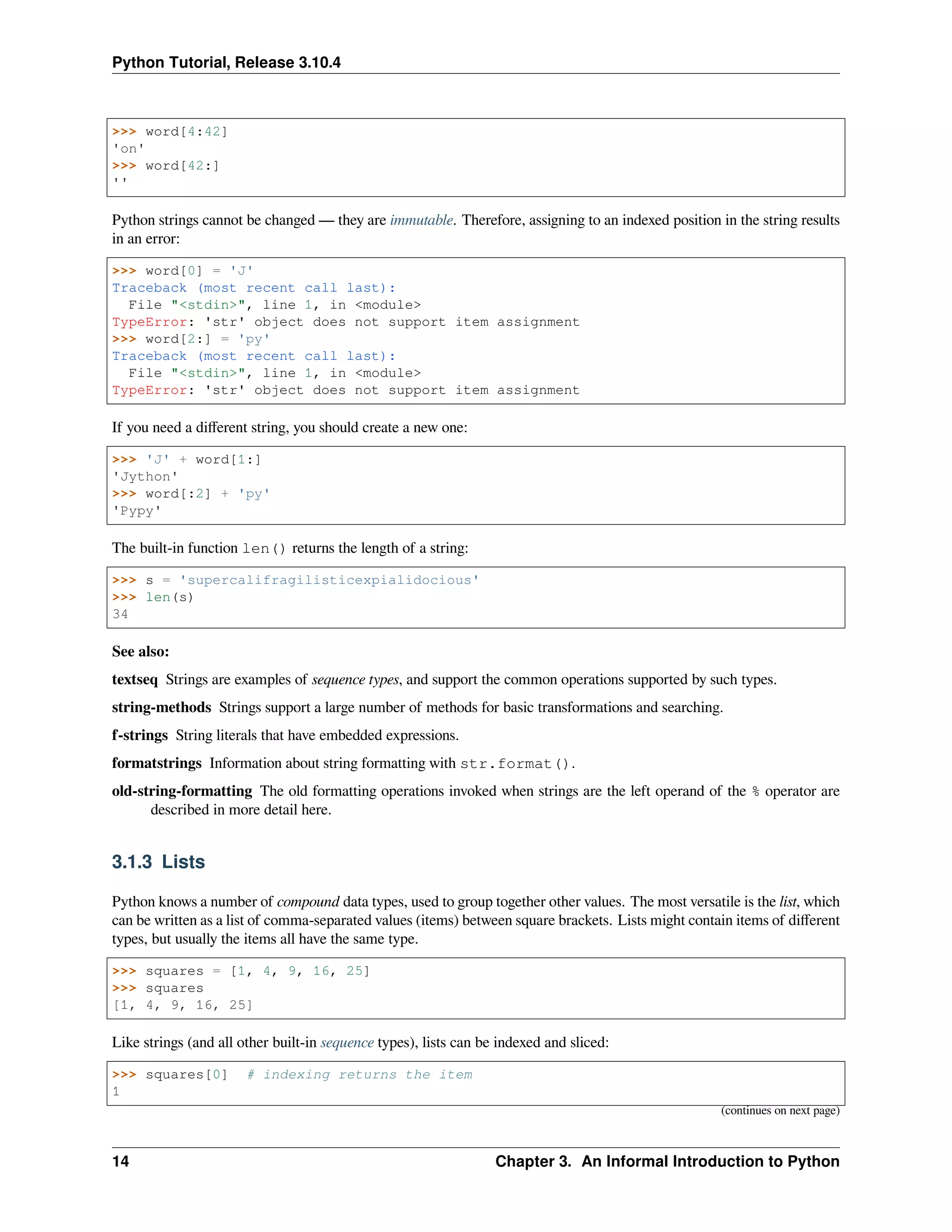 Python Tutorial, Release 3.10.4
>>> word[4:42]
'on'
>>> word[42:]
''
Python strings cannot be changed — they are immutable. Therefore, assigning to an indexed position in the string results
in an error:
>>> word[0] = 'J'
Traceback (most recent call last):
File "<stdin>", line 1, in <module>
TypeError: 'str' object does not support item assignment
>>> word[2:] = 'py'
Traceback (most recent call last):
File "<stdin>", line 1, in <module>
TypeError: 'str' object does not support item assignment
If you need a diﬀerent string, you should create a new one:
>>> 'J' + word[1:]
'Jython'
>>> word[:2] + 'py'
'Pypy'
The built-in function len() returns the length of a string:
>>> s = 'supercalifragilisticexpialidocious'
>>> len(s)
34
See also:
textseq Strings are examples of sequence types, and support the common operations supported by such types.
string-methods Strings support a large number of methods for basic transformations and searching.
f-strings String literals that have embedded expressions.
formatstrings Information about string formatting with str.format().
old-string-formatting The old formatting operations invoked when strings are the left operand of the % operator are
described in more detail here.
3.1.3 Lists
Python knows a number of compound data types, used to group together other values. The most versatile is the list, which
can be written as a list of comma-separated values (items) between square brackets. Lists might contain items of diﬀerent
types, but usually the items all have the same type.
>>> squares = [1, 4, 9, 16, 25]
>>> squares
[1, 4, 9, 16, 25]
Like strings (and all other built-in sequence types), lists can be indexed and sliced:
>>> squares[0] # indexing returns the item
1
(continues on next page)
14 Chapter 3. An Informal Introduction to Python
 
