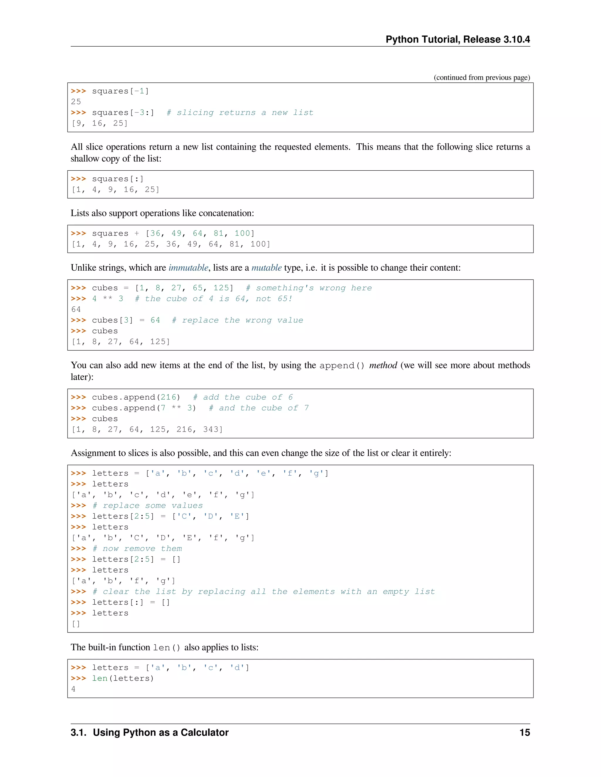 Python Tutorial, Release 3.10.4
(continued from previous page)
>>> squares[-1]
25
>>> squares[-3:] # slicing returns a new list
[9, 16, 25]
All slice operations return a new list containing the requested elements. This means that the following slice returns a
shallow copy of the list:
>>> squares[:]
[1, 4, 9, 16, 25]
Lists also support operations like concatenation:
>>> squares + [36, 49, 64, 81, 100]
[1, 4, 9, 16, 25, 36, 49, 64, 81, 100]
Unlike strings, which are immutable, lists are a mutable type, i.e. it is possible to change their content:
>>> cubes = [1, 8, 27, 65, 125] # something's wrong here
>>> 4 ** 3 # the cube of 4 is 64, not 65!
64
>>> cubes[3] = 64 # replace the wrong value
>>> cubes
[1, 8, 27, 64, 125]
You can also add new items at the end of the list, by using the append() method (we will see more about methods
later):
>>> cubes.append(216) # add the cube of 6
>>> cubes.append(7 ** 3) # and the cube of 7
>>> cubes
[1, 8, 27, 64, 125, 216, 343]
Assignment to slices is also possible, and this can even change the size of the list or clear it entirely:
>>> letters = ['a', 'b', 'c', 'd', 'e', 'f', 'g']
>>> letters
['a', 'b', 'c', 'd', 'e', 'f', 'g']
>>> # replace some values
>>> letters[2:5] = ['C', 'D', 'E']
>>> letters
['a', 'b', 'C', 'D', 'E', 'f', 'g']
>>> # now remove them
>>> letters[2:5] = []
>>> letters
['a', 'b', 'f', 'g']
>>> # clear the list by replacing all the elements with an empty list
>>> letters[:] = []
>>> letters
[]
The built-in function len() also applies to lists:
>>> letters = ['a', 'b', 'c', 'd']
>>> len(letters)
4
3.1. Using Python as a Calculator 15
 