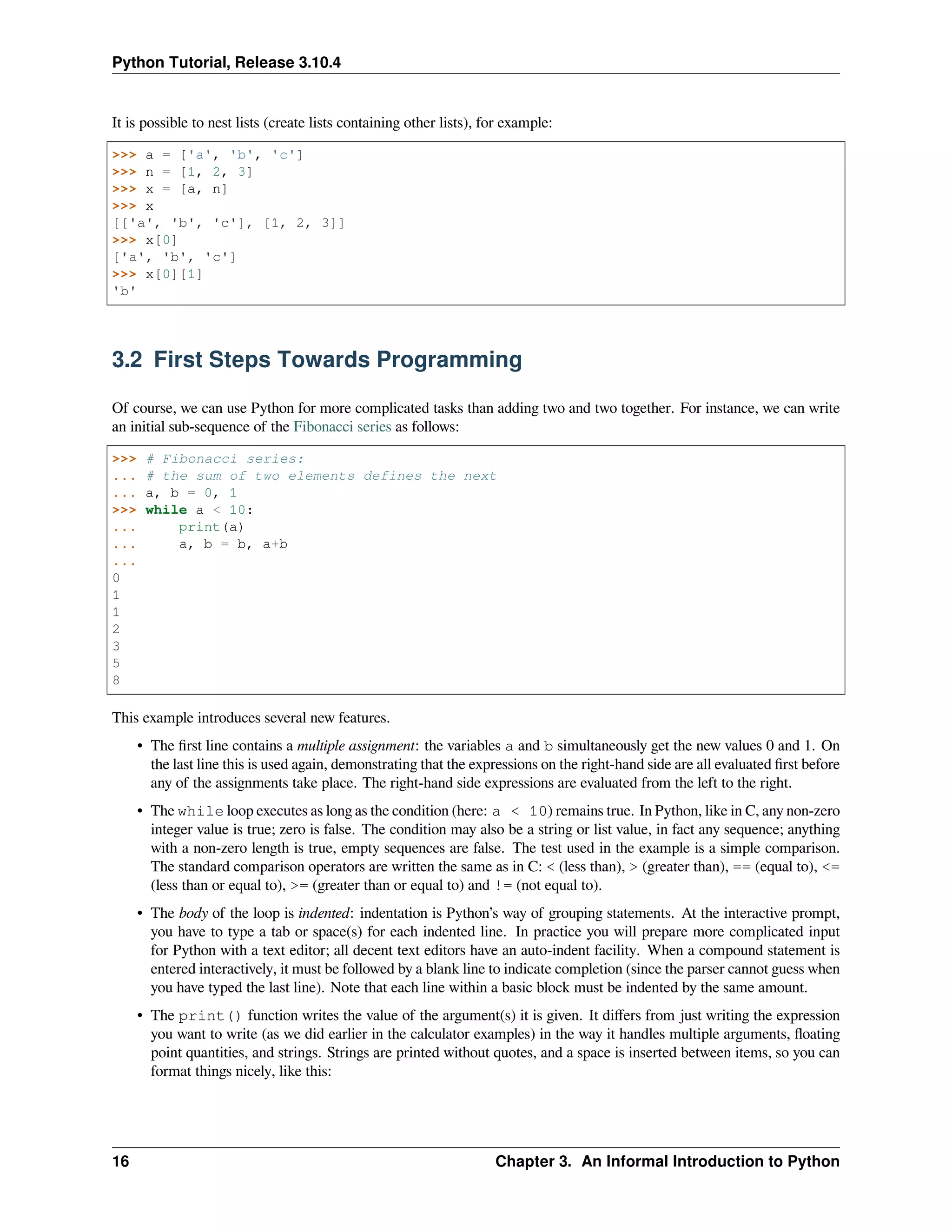 Python Tutorial, Release 3.10.4
It is possible to nest lists (create lists containing other lists), for example:
>>> a = ['a', 'b', 'c']
>>> n = [1, 2, 3]
>>> x = [a, n]
>>> x
[['a', 'b', 'c'], [1, 2, 3]]
>>> x[0]
['a', 'b', 'c']
>>> x[0][1]
'b'
3.2 First Steps Towards Programming
Of course, we can use Python for more complicated tasks than adding two and two together. For instance, we can write
an initial sub-sequence of the Fibonacci series as follows:
>>> # Fibonacci series:
... # the sum of two elements defines the next
... a, b = 0, 1
>>> while a < 10:
... print(a)
... a, b = b, a+b
...
0
1
1
2
3
5
8
This example introduces several new features.
• The ﬁrst line contains a multiple assignment: the variables a and b simultaneously get the new values 0 and 1. On
the last line this is used again, demonstrating that the expressions on the right-hand side are all evaluated ﬁrst before
any of the assignments take place. The right-hand side expressions are evaluated from the left to the right.
• The while loop executes as long as the condition (here: a < 10) remains true. In Python, like in C, any non-zero
integer value is true; zero is false. The condition may also be a string or list value, in fact any sequence; anything
with a non-zero length is true, empty sequences are false. The test used in the example is a simple comparison.
The standard comparison operators are written the same as in C: < (less than), > (greater than), == (equal to), <=
(less than or equal to), >= (greater than or equal to) and != (not equal to).
• The body of the loop is indented: indentation is Python’s way of grouping statements. At the interactive prompt,
you have to type a tab or space(s) for each indented line. In practice you will prepare more complicated input
for Python with a text editor; all decent text editors have an auto-indent facility. When a compound statement is
entered interactively, it must be followed by a blank line to indicate completion (since the parser cannot guess when
you have typed the last line). Note that each line within a basic block must be indented by the same amount.
• The print() function writes the value of the argument(s) it is given. It diﬀers from just writing the expression
you want to write (as we did earlier in the calculator examples) in the way it handles multiple arguments, ﬂoating
point quantities, and strings. Strings are printed without quotes, and a space is inserted between items, so you can
format things nicely, like this:
16 Chapter 3. An Informal Introduction to Python
 