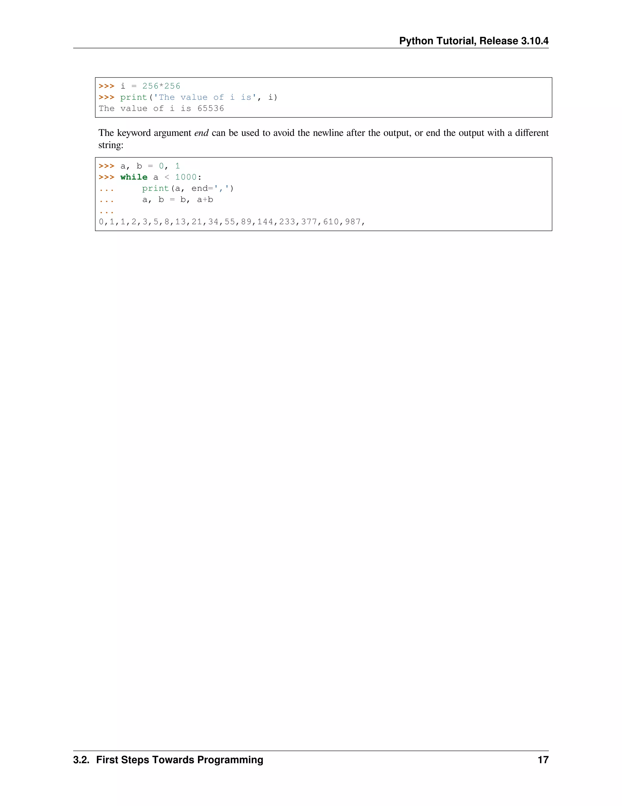 Python Tutorial, Release 3.10.4
>>> i = 256*256
>>> print('The value of i is', i)
The value of i is 65536
The keyword argument end can be used to avoid the newline after the output, or end the output with a diﬀerent
string:
>>> a, b = 0, 1
>>> while a < 1000:
... print(a, end=',')
... a, b = b, a+b
...
0,1,1,2,3,5,8,13,21,34,55,89,144,233,377,610,987,
3.2. First Steps Towards Programming 17
 