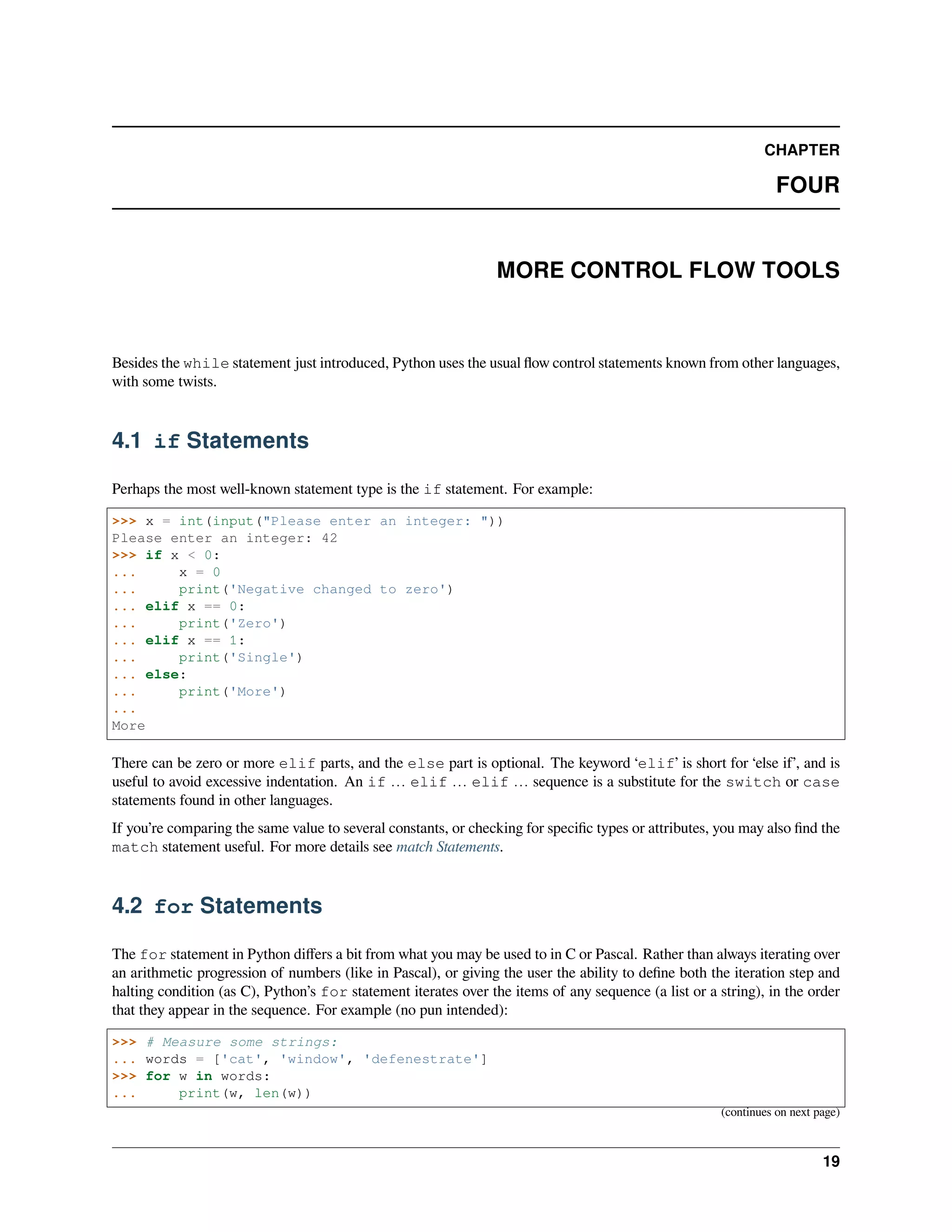 CHAPTER
FOUR
MORE CONTROL FLOW TOOLS
Besides the while statement just introduced, Python uses the usual ﬂow control statements known from other languages,
with some twists.
4.1 if Statements
Perhaps the most well-known statement type is the if statement. For example:
>>> x = int(input("Please enter an integer: "))
Please enter an integer: 42
>>> if x < 0:
... x = 0
... print('Negative changed to zero')
... elif x == 0:
... print('Zero')
... elif x == 1:
... print('Single')
... else:
... print('More')
...
More
There can be zero or more elif parts, and the else part is optional. The keyword ‘elif’ is short for ‘else if’, and is
useful to avoid excessive indentation. An if … elif … elif … sequence is a substitute for the switch or case
statements found in other languages.
If you’re comparing the same value to several constants, or checking for speciﬁc types or attributes, you may also ﬁnd the
match statement useful. For more details see match Statements.
4.2 for Statements
The for statement in Python diﬀers a bit from what you may be used to in C or Pascal. Rather than always iterating over
an arithmetic progression of numbers (like in Pascal), or giving the user the ability to deﬁne both the iteration step and
halting condition (as C), Python’s for statement iterates over the items of any sequence (a list or a string), in the order
that they appear in the sequence. For example (no pun intended):
>>> # Measure some strings:
... words = ['cat', 'window', 'defenestrate']
>>> for w in words:
... print(w, len(w))
(continues on next page)
19
 