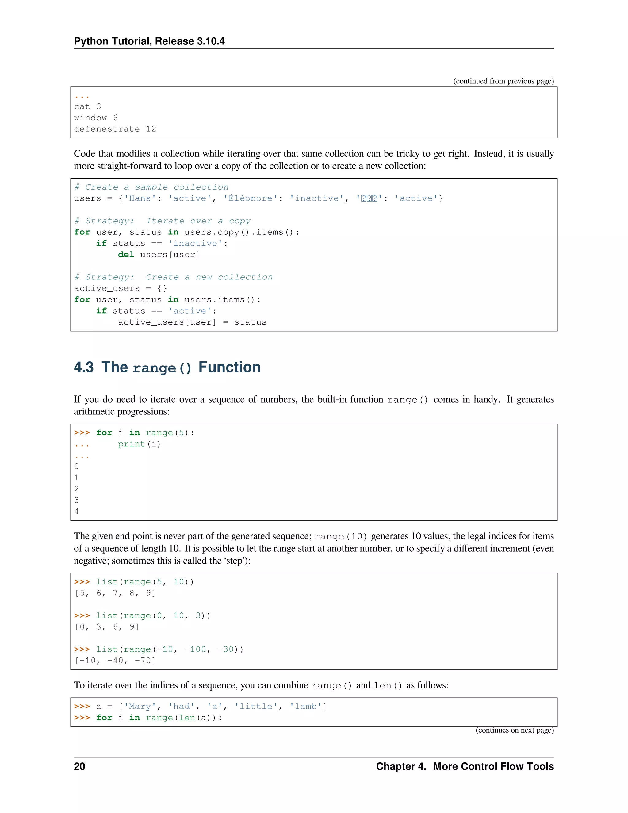 Python Tutorial, Release 3.10.4
(continued from previous page)
...
cat 3
window 6
defenestrate 12
Code that modiﬁes a collection while iterating over that same collection can be tricky to get right. Instead, it is usually
more straight-forward to loop over a copy of the collection or to create a new collection:
# Create a sample collection
users = {'Hans': 'active', 'Éléonore': 'inactive', ' ': 'active'}
# Strategy: Iterate over a copy
for user, status in users.copy().items():
if status == 'inactive':
del users[user]
# Strategy: Create a new collection
active_users = {}
for user, status in users.items():
if status == 'active':
active_users[user] = status
4.3 The range() Function
If you do need to iterate over a sequence of numbers, the built-in function range() comes in handy. It generates
arithmetic progressions:
>>> for i in range(5):
... print(i)
...
0
1
2
3
4
The given end point is never part of the generated sequence; range(10) generates 10 values, the legal indices for items
of a sequence of length 10. It is possible to let the range start at another number, or to specify a diﬀerent increment (even
negative; sometimes this is called the ‘step’):
>>> list(range(5, 10))
[5, 6, 7, 8, 9]
>>> list(range(0, 10, 3))
[0, 3, 6, 9]
>>> list(range(-10, -100, -30))
[-10, -40, -70]
To iterate over the indices of a sequence, you can combine range() and len() as follows:
>>> a = ['Mary', 'had', 'a', 'little', 'lamb']
>>> for i in range(len(a)):
(continues on next page)
20 Chapter 4. More Control Flow Tools
 