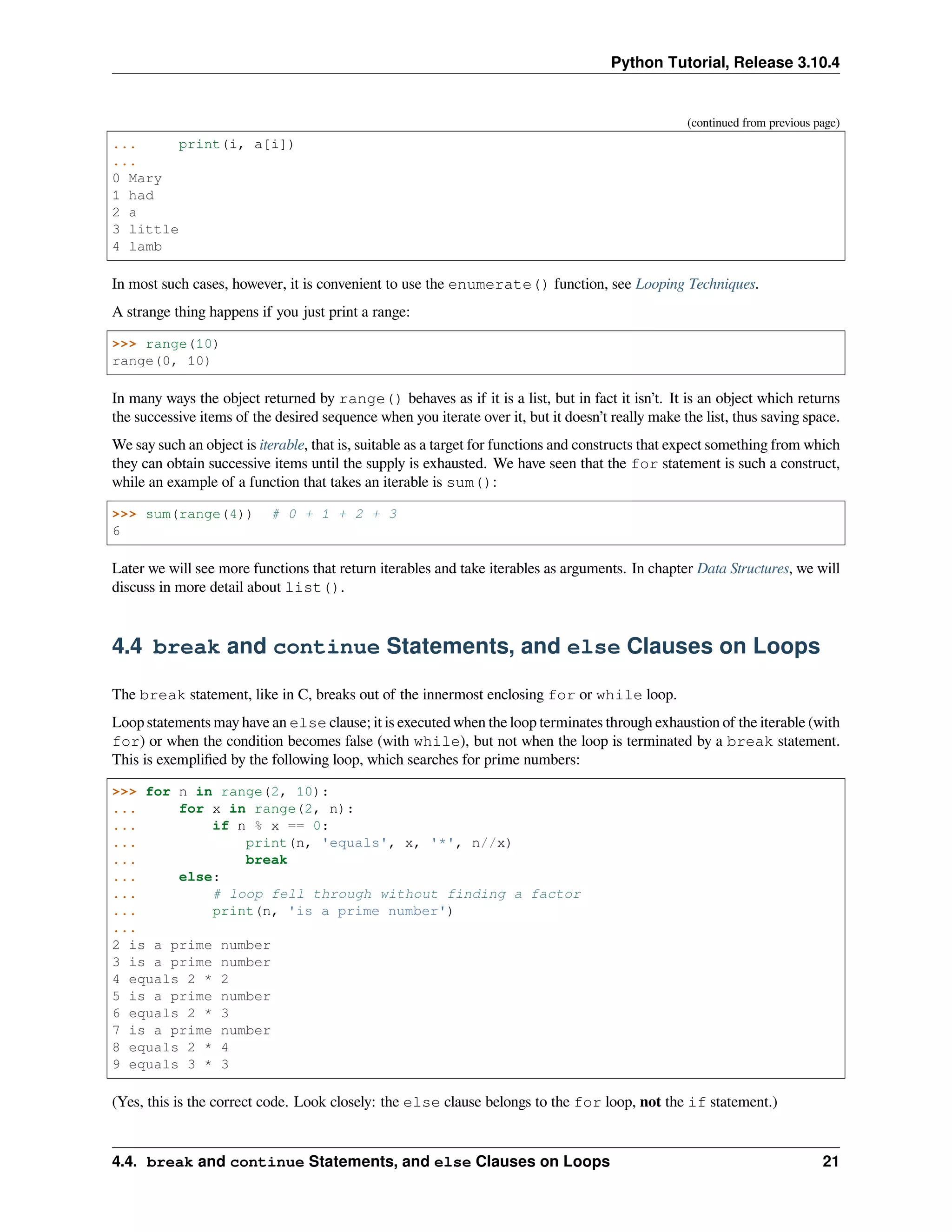 Python Tutorial, Release 3.10.4
(continued from previous page)
... print(i, a[i])
...
0 Mary
1 had
2 a
3 little
4 lamb
In most such cases, however, it is convenient to use the enumerate() function, see Looping Techniques.
A strange thing happens if you just print a range:
>>> range(10)
range(0, 10)
In many ways the object returned by range() behaves as if it is a list, but in fact it isn’t. It is an object which returns
the successive items of the desired sequence when you iterate over it, but it doesn’t really make the list, thus saving space.
We say such an object is iterable, that is, suitable as a target for functions and constructs that expect something from which
they can obtain successive items until the supply is exhausted. We have seen that the for statement is such a construct,
while an example of a function that takes an iterable is sum():
>>> sum(range(4)) # 0 + 1 + 2 + 3
6
Later we will see more functions that return iterables and take iterables as arguments. In chapter Data Structures, we will
discuss in more detail about list().
4.4 break and continue Statements, and else Clauses on Loops
The break statement, like in C, breaks out of the innermost enclosing for or while loop.
Loop statements may have an else clause; it is executed when the loop terminates through exhaustion of the iterable (with
for) or when the condition becomes false (with while), but not when the loop is terminated by a break statement.
This is exempliﬁed by the following loop, which searches for prime numbers:
>>> for n in range(2, 10):
... for x in range(2, n):
... if n % x == 0:
... print(n, 'equals', x, '*', n//x)
... break
... else:
... # loop fell through without finding a factor
... print(n, 'is a prime number')
...
2 is a prime number
3 is a prime number
4 equals 2 * 2
5 is a prime number
6 equals 2 * 3
7 is a prime number
8 equals 2 * 4
9 equals 3 * 3
(Yes, this is the correct code. Look closely: the else clause belongs to the for loop, not the if statement.)
4.4. break and continue Statements, and else Clauses on Loops 21
 