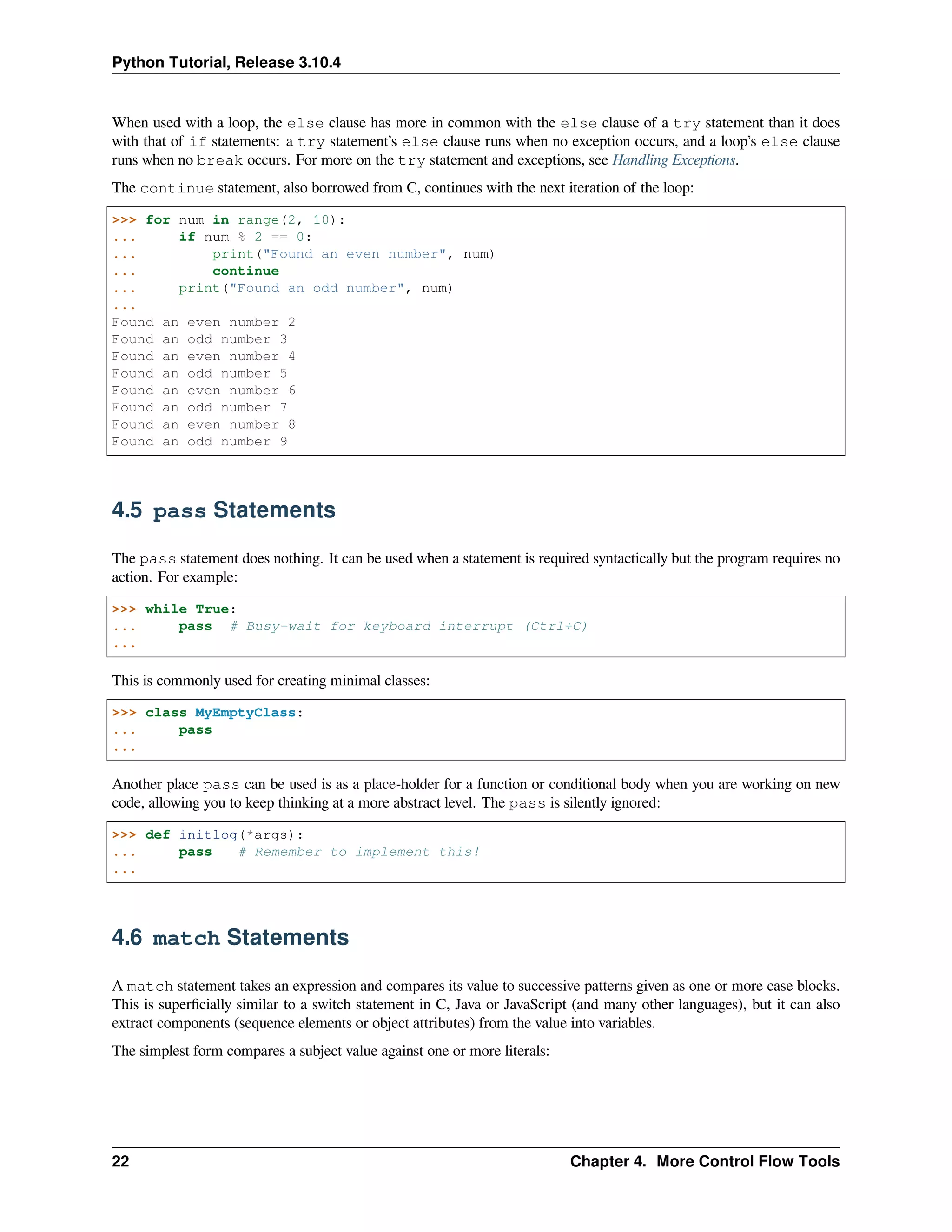 Python Tutorial, Release 3.10.4
When used with a loop, the else clause has more in common with the else clause of a try statement than it does
with that of if statements: a try statement’s else clause runs when no exception occurs, and a loop’s else clause
runs when no break occurs. For more on the try statement and exceptions, see Handling Exceptions.
The continue statement, also borrowed from C, continues with the next iteration of the loop:
>>> for num in range(2, 10):
... if num % 2 == 0:
... print("Found an even number", num)
... continue
... print("Found an odd number", num)
...
Found an even number 2
Found an odd number 3
Found an even number 4
Found an odd number 5
Found an even number 6
Found an odd number 7
Found an even number 8
Found an odd number 9
4.5 pass Statements
The pass statement does nothing. It can be used when a statement is required syntactically but the program requires no
action. For example:
>>> while True:
... pass # Busy-wait for keyboard interrupt (Ctrl+C)
...
This is commonly used for creating minimal classes:
>>> class MyEmptyClass:
... pass
...
Another place pass can be used is as a place-holder for a function or conditional body when you are working on new
code, allowing you to keep thinking at a more abstract level. The pass is silently ignored:
>>> def initlog(*args):
... pass # Remember to implement this!
...
4.6 match Statements
A match statement takes an expression and compares its value to successive patterns given as one or more case blocks.
This is superﬁcially similar to a switch statement in C, Java or JavaScript (and many other languages), but it can also
extract components (sequence elements or object attributes) from the value into variables.
The simplest form compares a subject value against one or more literals:
22 Chapter 4. More Control Flow Tools
 