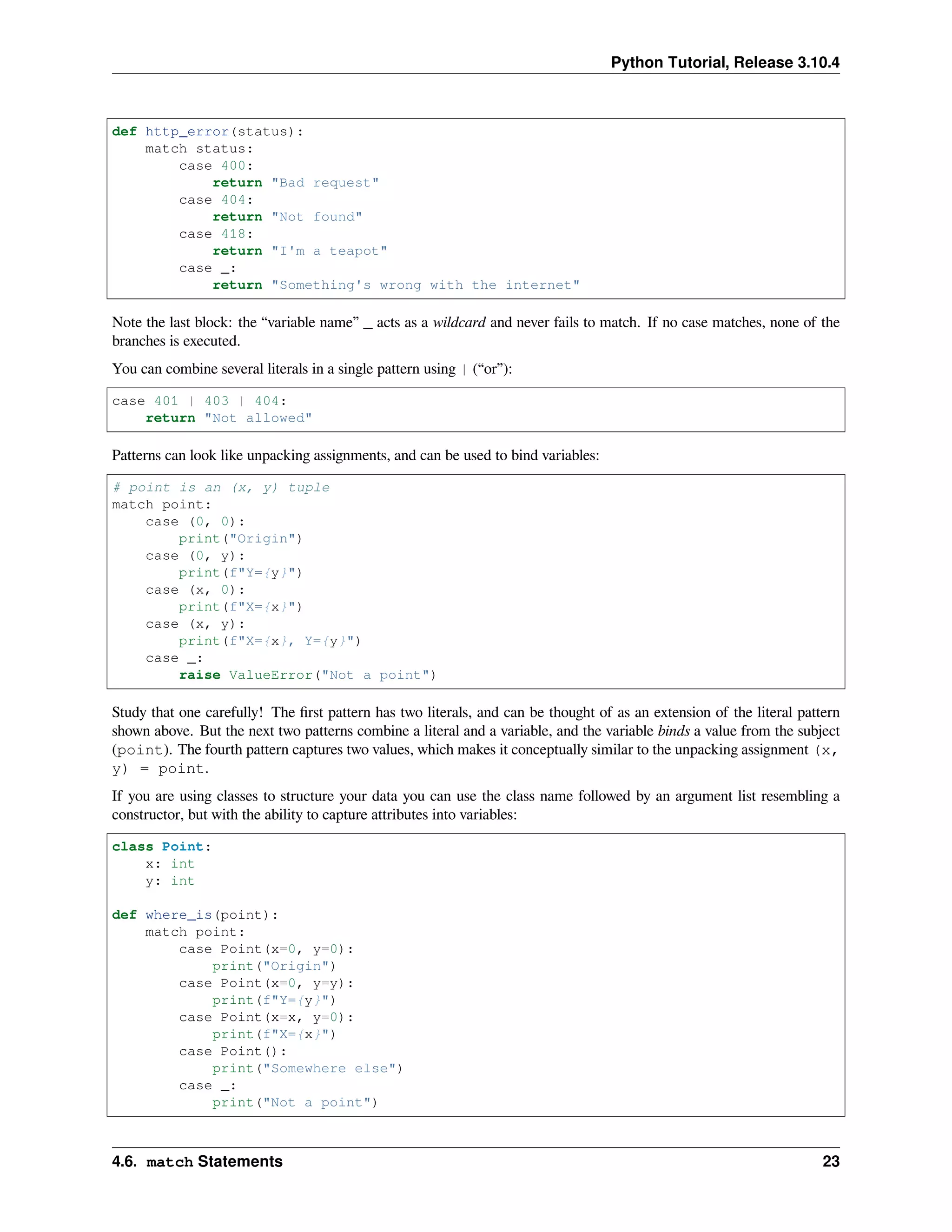 Python Tutorial, Release 3.10.4
def http_error(status):
match status:
case 400:
return "Bad request"
case 404:
return "Not found"
case 418:
return "I'm a teapot"
case _:
return "Something's wrong with the internet"
Note the last block: the “variable name” _ acts as a wildcard and never fails to match. If no case matches, none of the
branches is executed.
You can combine several literals in a single pattern using | (“or”):
case 401 | 403 | 404:
return "Not allowed"
Patterns can look like unpacking assignments, and can be used to bind variables:
# point is an (x, y) tuple
match point:
case (0, 0):
print("Origin")
case (0, y):
print(f"Y={y}")
case (x, 0):
print(f"X={x}")
case (x, y):
print(f"X={x}, Y={y}")
case _:
raise ValueError("Not a point")
Study that one carefully! The ﬁrst pattern has two literals, and can be thought of as an extension of the literal pattern
shown above. But the next two patterns combine a literal and a variable, and the variable binds a value from the subject
(point). The fourth pattern captures two values, which makes it conceptually similar to the unpacking assignment (x,
y) = point.
If you are using classes to structure your data you can use the class name followed by an argument list resembling a
constructor, but with the ability to capture attributes into variables:
class Point:
x: int
y: int
def where_is(point):
match point:
case Point(x=0, y=0):
print("Origin")
case Point(x=0, y=y):
print(f"Y={y}")
case Point(x=x, y=0):
print(f"X={x}")
case Point():
print("Somewhere else")
case _:
print("Not a point")
4.6. match Statements 23
 