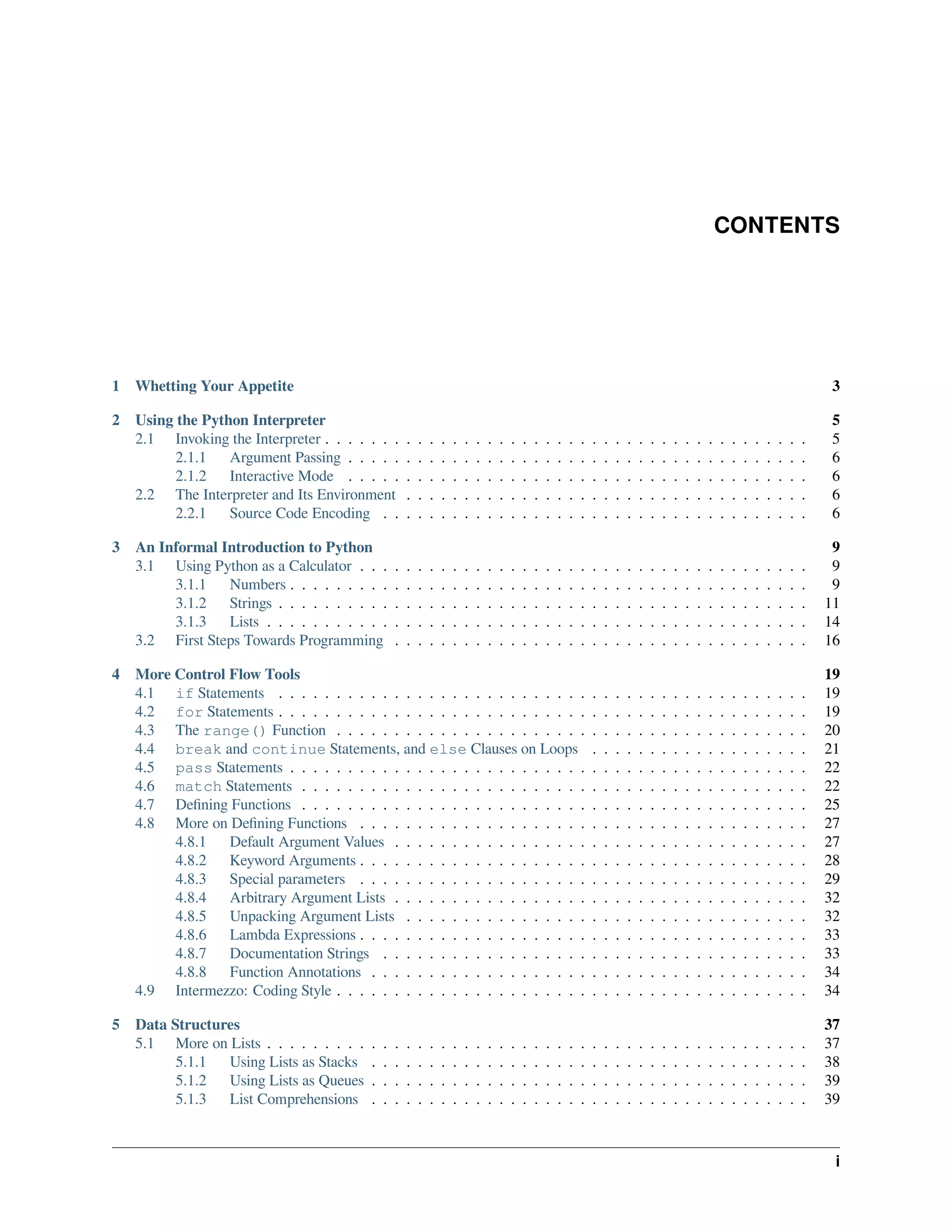 CONTENTS
1 Whetting Your Appetite 3
2 Using the Python Interpreter 5
2.1 Invoking the Interpreter . . . . . . . . . . . . . . . . . . . . . . . . . . . . . . . . . . . . . . . . . . 5
2.1.1 Argument Passing . . . . . . . . . . . . . . . . . . . . . . . . . . . . . . . . . . . . . . . . 6
2.1.2 Interactive Mode . . . . . . . . . . . . . . . . . . . . . . . . . . . . . . . . . . . . . . . . 6
2.2 The Interpreter and Its Environment . . . . . . . . . . . . . . . . . . . . . . . . . . . . . . . . . . . 6
2.2.1 Source Code Encoding . . . . . . . . . . . . . . . . . . . . . . . . . . . . . . . . . . . . . 6
3 An Informal Introduction to Python 9
3.1 Using Python as a Calculator . . . . . . . . . . . . . . . . . . . . . . . . . . . . . . . . . . . . . . . 9
3.1.1 Numbers . . . . . . . . . . . . . . . . . . . . . . . . . . . . . . . . . . . . . . . . . . . . . 9
3.1.2 Strings . . . . . . . . . . . . . . . . . . . . . . . . . . . . . . . . . . . . . . . . . . . . . . 11
3.1.3 Lists . . . . . . . . . . . . . . . . . . . . . . . . . . . . . . . . . . . . . . . . . . . . . . . 14
3.2 First Steps Towards Programming . . . . . . . . . . . . . . . . . . . . . . . . . . . . . . . . . . . . 16
4 More Control Flow Tools 19
4.1 if Statements . . . . . . . . . . . . . . . . . . . . . . . . . . . . . . . . . . . . . . . . . . . . . . 19
4.2 for Statements . . . . . . . . . . . . . . . . . . . . . . . . . . . . . . . . . . . . . . . . . . . . . . 19
4.3 The range() Function . . . . . . . . . . . . . . . . . . . . . . . . . . . . . . . . . . . . . . . . . 20
4.4 break and continue Statements, and else Clauses on Loops . . . . . . . . . . . . . . . . . . . 21
4.5 pass Statements . . . . . . . . . . . . . . . . . . . . . . . . . . . . . . . . . . . . . . . . . . . . . 22
4.6 match Statements . . . . . . . . . . . . . . . . . . . . . . . . . . . . . . . . . . . . . . . . . . . . 22
4.7 Deﬁning Functions . . . . . . . . . . . . . . . . . . . . . . . . . . . . . . . . . . . . . . . . . . . . 25
4.8 More on Deﬁning Functions . . . . . . . . . . . . . . . . . . . . . . . . . . . . . . . . . . . . . . . 27
4.8.1 Default Argument Values . . . . . . . . . . . . . . . . . . . . . . . . . . . . . . . . . . . . 27
4.8.2 Keyword Arguments . . . . . . . . . . . . . . . . . . . . . . . . . . . . . . . . . . . . . . . 28
4.8.3 Special parameters . . . . . . . . . . . . . . . . . . . . . . . . . . . . . . . . . . . . . . . 29
4.8.4 Arbitrary Argument Lists . . . . . . . . . . . . . . . . . . . . . . . . . . . . . . . . . . . . 32
4.8.5 Unpacking Argument Lists . . . . . . . . . . . . . . . . . . . . . . . . . . . . . . . . . . . 32
4.8.6 Lambda Expressions . . . . . . . . . . . . . . . . . . . . . . . . . . . . . . . . . . . . . . . 33
4.8.7 Documentation Strings . . . . . . . . . . . . . . . . . . . . . . . . . . . . . . . . . . . . . 33
4.8.8 Function Annotations . . . . . . . . . . . . . . . . . . . . . . . . . . . . . . . . . . . . . . 34
4.9 Intermezzo: Coding Style . . . . . . . . . . . . . . . . . . . . . . . . . . . . . . . . . . . . . . . . . 34
5 Data Structures 37
5.1 More on Lists . . . . . . . . . . . . . . . . . . . . . . . . . . . . . . . . . . . . . . . . . . . . . . . 37
5.1.1 Using Lists as Stacks . . . . . . . . . . . . . . . . . . . . . . . . . . . . . . . . . . . . . . 38
5.1.2 Using Lists as Queues . . . . . . . . . . . . . . . . . . . . . . . . . . . . . . . . . . . . . . 39
5.1.3 List Comprehensions . . . . . . . . . . . . . . . . . . . . . . . . . . . . . . . . . . . . . . 39
i
 