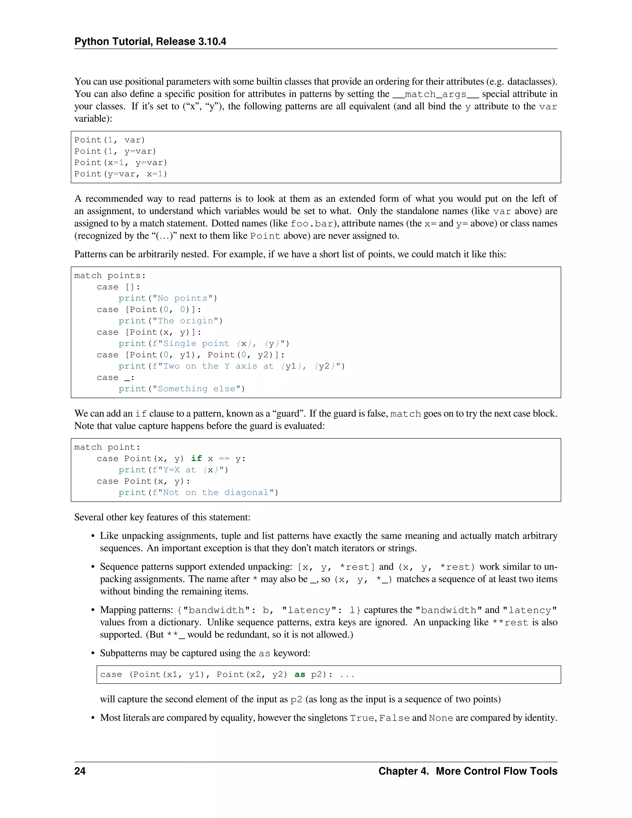 Python Tutorial, Release 3.10.4
You can use positional parameters with some builtin classes that provide an ordering for their attributes (e.g. dataclasses).
You can also deﬁne a speciﬁc position for attributes in patterns by setting the __match_args__ special attribute in
your classes. If it’s set to (“x”, “y”), the following patterns are all equivalent (and all bind the y attribute to the var
variable):
Point(1, var)
Point(1, y=var)
Point(x=1, y=var)
Point(y=var, x=1)
A recommended way to read patterns is to look at them as an extended form of what you would put on the left of
an assignment, to understand which variables would be set to what. Only the standalone names (like var above) are
assigned to by a match statement. Dotted names (like foo.bar), attribute names (the x= and y= above) or class names
(recognized by the “(…)” next to them like Point above) are never assigned to.
Patterns can be arbitrarily nested. For example, if we have a short list of points, we could match it like this:
match points:
case []:
print("No points")
case [Point(0, 0)]:
print("The origin")
case [Point(x, y)]:
print(f"Single point {x}, {y}")
case [Point(0, y1), Point(0, y2)]:
print(f"Two on the Y axis at {y1}, {y2}")
case _:
print("Something else")
We can add an if clause to a pattern, known as a “guard”. If the guard is false, match goes on to try the next case block.
Note that value capture happens before the guard is evaluated:
match point:
case Point(x, y) if x == y:
print(f"Y=X at {x}")
case Point(x, y):
print(f"Not on the diagonal")
Several other key features of this statement:
• Like unpacking assignments, tuple and list patterns have exactly the same meaning and actually match arbitrary
sequences. An important exception is that they don’t match iterators or strings.
• Sequence patterns support extended unpacking: [x, y, *rest] and (x, y, *rest) work similar to un-
packing assignments. The name after * may also be _, so (x, y, *_) matches a sequence of at least two items
without binding the remaining items.
• Mapping patterns: {"bandwidth": b, "latency": l} captures the "bandwidth" and "latency"
values from a dictionary. Unlike sequence patterns, extra keys are ignored. An unpacking like **rest is also
supported. (But **_ would be redundant, so it is not allowed.)
• Subpatterns may be captured using the as keyword:
case (Point(x1, y1), Point(x2, y2) as p2): ...
will capture the second element of the input as p2 (as long as the input is a sequence of two points)
• Most literals are compared by equality, however the singletons True, False and None are compared by identity.
24 Chapter 4. More Control Flow Tools
 