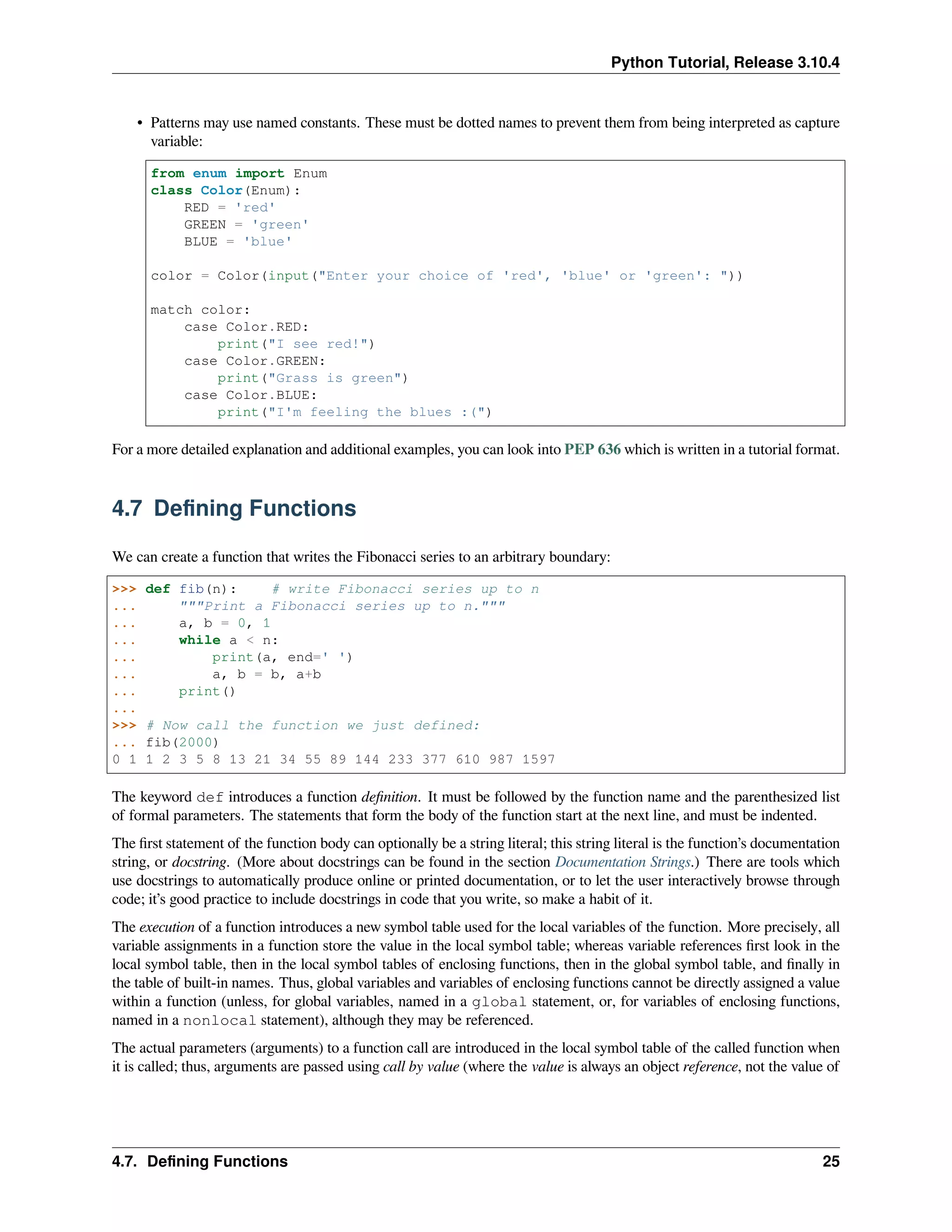 Python Tutorial, Release 3.10.4
• Patterns may use named constants. These must be dotted names to prevent them from being interpreted as capture
variable:
from enum import Enum
class Color(Enum):
RED = 'red'
GREEN = 'green'
BLUE = 'blue'
color = Color(input("Enter your choice of 'red', 'blue' or 'green': "))
match color:
case Color.RED:
print("I see red!")
case Color.GREEN:
print("Grass is green")
case Color.BLUE:
print("I'm feeling the blues :(")
For a more detailed explanation and additional examples, you can look into PEP 636 which is written in a tutorial format.
4.7 Deﬁning Functions
We can create a function that writes the Fibonacci series to an arbitrary boundary:
>>> def fib(n): # write Fibonacci series up to n
... """Print a Fibonacci series up to n."""
... a, b = 0, 1
... while a < n:
... print(a, end=' ')
... a, b = b, a+b
... print()
...
>>> # Now call the function we just defined:
... fib(2000)
0 1 1 2 3 5 8 13 21 34 55 89 144 233 377 610 987 1597
The keyword def introduces a function deﬁnition. It must be followed by the function name and the parenthesized list
of formal parameters. The statements that form the body of the function start at the next line, and must be indented.
The ﬁrst statement of the function body can optionally be a string literal; this string literal is the function’s documentation
string, or docstring. (More about docstrings can be found in the section Documentation Strings.) There are tools which
use docstrings to automatically produce online or printed documentation, or to let the user interactively browse through
code; it’s good practice to include docstrings in code that you write, so make a habit of it.
The execution of a function introduces a new symbol table used for the local variables of the function. More precisely, all
variable assignments in a function store the value in the local symbol table; whereas variable references ﬁrst look in the
local symbol table, then in the local symbol tables of enclosing functions, then in the global symbol table, and ﬁnally in
the table of built-in names. Thus, global variables and variables of enclosing functions cannot be directly assigned a value
within a function (unless, for global variables, named in a global statement, or, for variables of enclosing functions,
named in a nonlocal statement), although they may be referenced.
The actual parameters (arguments) to a function call are introduced in the local symbol table of the called function when
it is called; thus, arguments are passed using call by value (where the value is always an object reference, not the value of
4.7. Deﬁning Functions 25
 