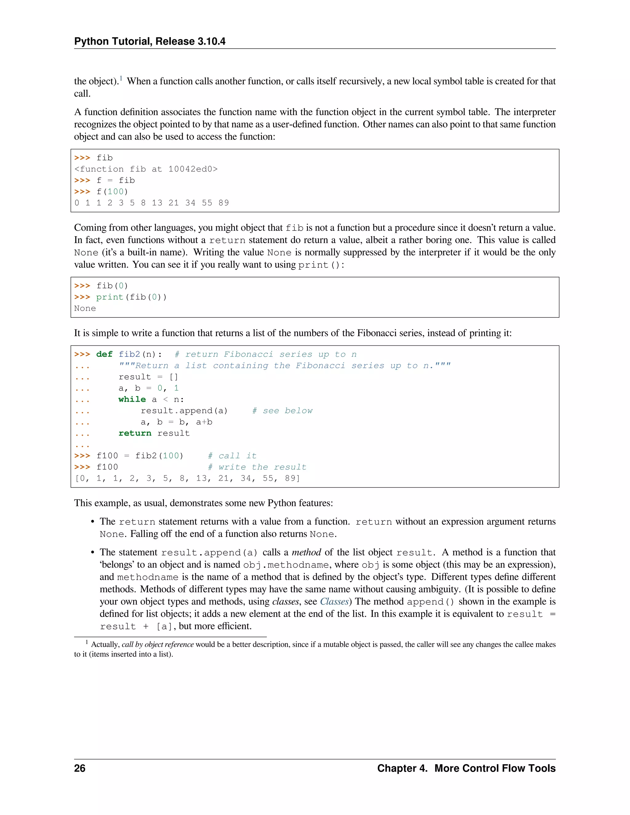 Python Tutorial, Release 3.10.4
the object).1
When a function calls another function, or calls itself recursively, a new local symbol table is created for that
call.
A function deﬁnition associates the function name with the function object in the current symbol table. The interpreter
recognizes the object pointed to by that name as a user-deﬁned function. Other names can also point to that same function
object and can also be used to access the function:
>>> fib
<function fib at 10042ed0>
>>> f = fib
>>> f(100)
0 1 1 2 3 5 8 13 21 34 55 89
Coming from other languages, you might object that fib is not a function but a procedure since it doesn’t return a value.
In fact, even functions without a return statement do return a value, albeit a rather boring one. This value is called
None (it’s a built-in name). Writing the value None is normally suppressed by the interpreter if it would be the only
value written. You can see it if you really want to using print():
>>> fib(0)
>>> print(fib(0))
None
It is simple to write a function that returns a list of the numbers of the Fibonacci series, instead of printing it:
>>> def fib2(n): # return Fibonacci series up to n
... """Return a list containing the Fibonacci series up to n."""
... result = []
... a, b = 0, 1
... while a < n:
... result.append(a) # see below
... a, b = b, a+b
... return result
...
>>> f100 = fib2(100) # call it
>>> f100 # write the result
[0, 1, 1, 2, 3, 5, 8, 13, 21, 34, 55, 89]
This example, as usual, demonstrates some new Python features:
• The return statement returns with a value from a function. return without an expression argument returns
None. Falling oﬀ the end of a function also returns None.
• The statement result.append(a) calls a method of the list object result. A method is a function that
‘belongs’ to an object and is named obj.methodname, where obj is some object (this may be an expression),
and methodname is the name of a method that is deﬁned by the object’s type. Diﬀerent types deﬁne diﬀerent
methods. Methods of diﬀerent types may have the same name without causing ambiguity. (It is possible to deﬁne
your own object types and methods, using classes, see Classes) The method append() shown in the example is
deﬁned for list objects; it adds a new element at the end of the list. In this example it is equivalent to result =
result + [a], but more eﬃcient.
1 Actually, call by object reference would be a better description, since if a mutable object is passed, the caller will see any changes the callee makes
to it (items inserted into a list).
26 Chapter 4. More Control Flow Tools
 