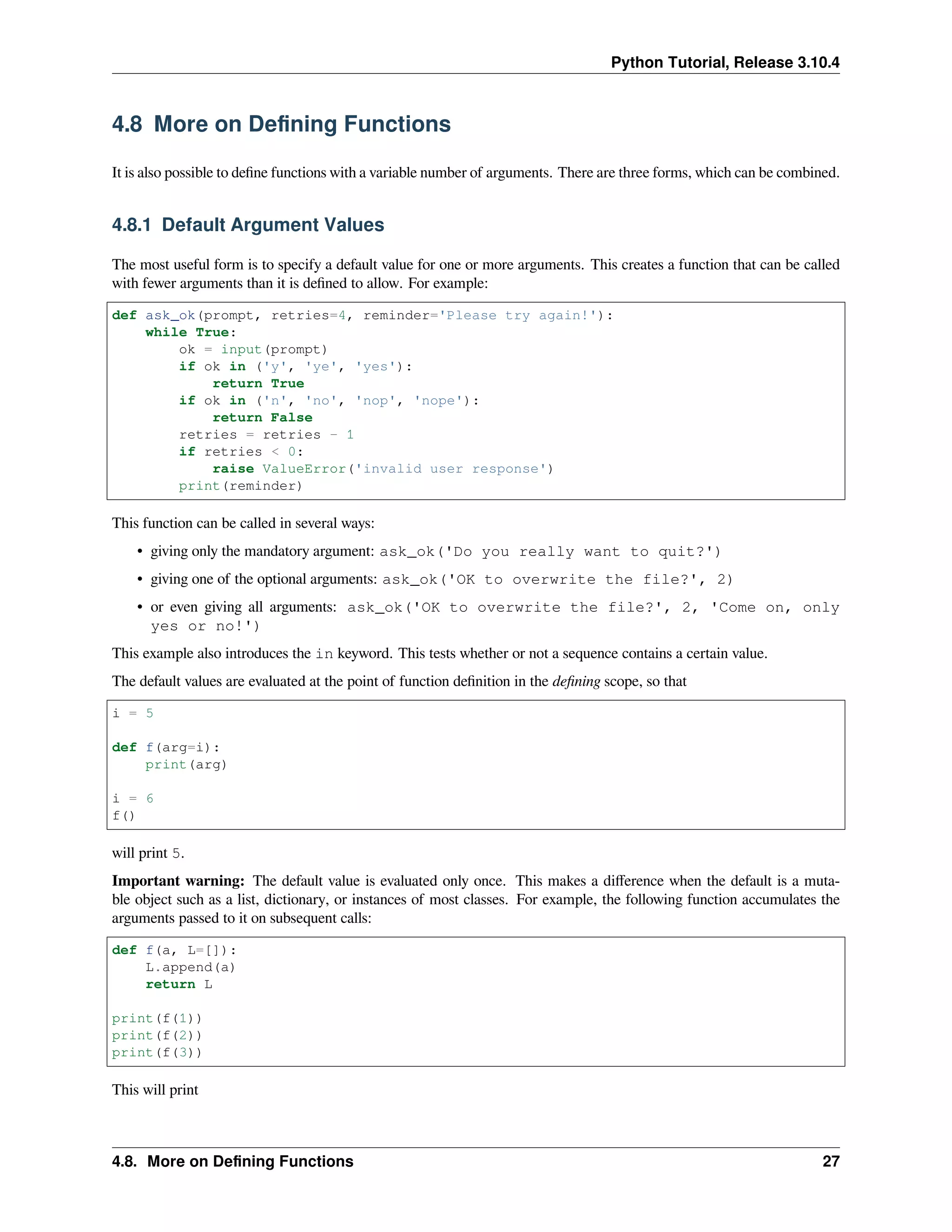 Python Tutorial, Release 3.10.4
4.8 More on Deﬁning Functions
It is also possible to deﬁne functions with a variable number of arguments. There are three forms, which can be combined.
4.8.1 Default Argument Values
The most useful form is to specify a default value for one or more arguments. This creates a function that can be called
with fewer arguments than it is deﬁned to allow. For example:
def ask_ok(prompt, retries=4, reminder='Please try again!'):
while True:
ok = input(prompt)
if ok in ('y', 'ye', 'yes'):
return True
if ok in ('n', 'no', 'nop', 'nope'):
return False
retries = retries - 1
if retries < 0:
raise ValueError('invalid user response')
print(reminder)
This function can be called in several ways:
• giving only the mandatory argument: ask_ok('Do you really want to quit?')
• giving one of the optional arguments: ask_ok('OK to overwrite the file?', 2)
• or even giving all arguments: ask_ok('OK to overwrite the file?', 2, 'Come on, only
yes or no!')
This example also introduces the in keyword. This tests whether or not a sequence contains a certain value.
The default values are evaluated at the point of function deﬁnition in the deﬁning scope, so that
i = 5
def f(arg=i):
print(arg)
i = 6
f()
will print 5.
Important warning: The default value is evaluated only once. This makes a diﬀerence when the default is a muta-
ble object such as a list, dictionary, or instances of most classes. For example, the following function accumulates the
arguments passed to it on subsequent calls:
def f(a, L=[]):
L.append(a)
return L
print(f(1))
print(f(2))
print(f(3))
This will print
4.8. More on Deﬁning Functions 27
 