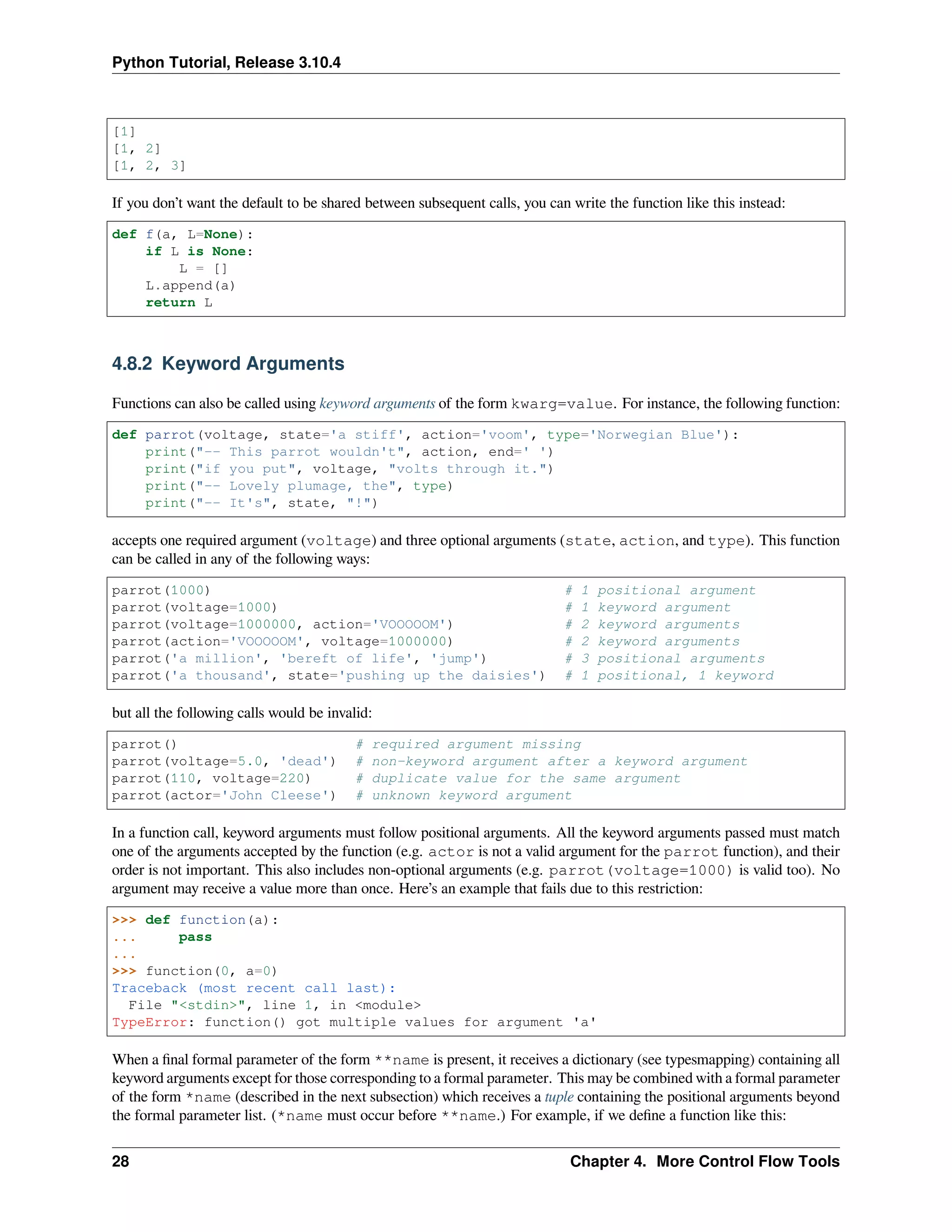 Python Tutorial, Release 3.10.4
[1]
[1, 2]
[1, 2, 3]
If you don’t want the default to be shared between subsequent calls, you can write the function like this instead:
def f(a, L=None):
if L is None:
L = []
L.append(a)
return L
4.8.2 Keyword Arguments
Functions can also be called using keyword arguments of the form kwarg=value. For instance, the following function:
def parrot(voltage, state='a stiff', action='voom', type='Norwegian Blue'):
print("-- This parrot wouldn't", action, end=' ')
print("if you put", voltage, "volts through it.")
print("-- Lovely plumage, the", type)
print("-- It's", state, "!")
accepts one required argument (voltage) and three optional arguments (state, action, and type). This function
can be called in any of the following ways:
parrot(1000) # 1 positional argument
parrot(voltage=1000) # 1 keyword argument
parrot(voltage=1000000, action='VOOOOOM') # 2 keyword arguments
parrot(action='VOOOOOM', voltage=1000000) # 2 keyword arguments
parrot('a million', 'bereft of life', 'jump') # 3 positional arguments
parrot('a thousand', state='pushing up the daisies') # 1 positional, 1 keyword
but all the following calls would be invalid:
parrot() # required argument missing
parrot(voltage=5.0, 'dead') # non-keyword argument after a keyword argument
parrot(110, voltage=220) # duplicate value for the same argument
parrot(actor='John Cleese') # unknown keyword argument
In a function call, keyword arguments must follow positional arguments. All the keyword arguments passed must match
one of the arguments accepted by the function (e.g. actor is not a valid argument for the parrot function), and their
order is not important. This also includes non-optional arguments (e.g. parrot(voltage=1000) is valid too). No
argument may receive a value more than once. Here’s an example that fails due to this restriction:
>>> def function(a):
... pass
...
>>> function(0, a=0)
Traceback (most recent call last):
File "<stdin>", line 1, in <module>
TypeError: function() got multiple values for argument 'a'
When a ﬁnal formal parameter of the form **name is present, it receives a dictionary (see typesmapping) containing all
keyword arguments except for those corresponding to a formal parameter. This may be combined with a formal parameter
of the form *name (described in the next subsection) which receives a tuple containing the positional arguments beyond
the formal parameter list. (*name must occur before **name.) For example, if we deﬁne a function like this:
28 Chapter 4. More Control Flow Tools
 