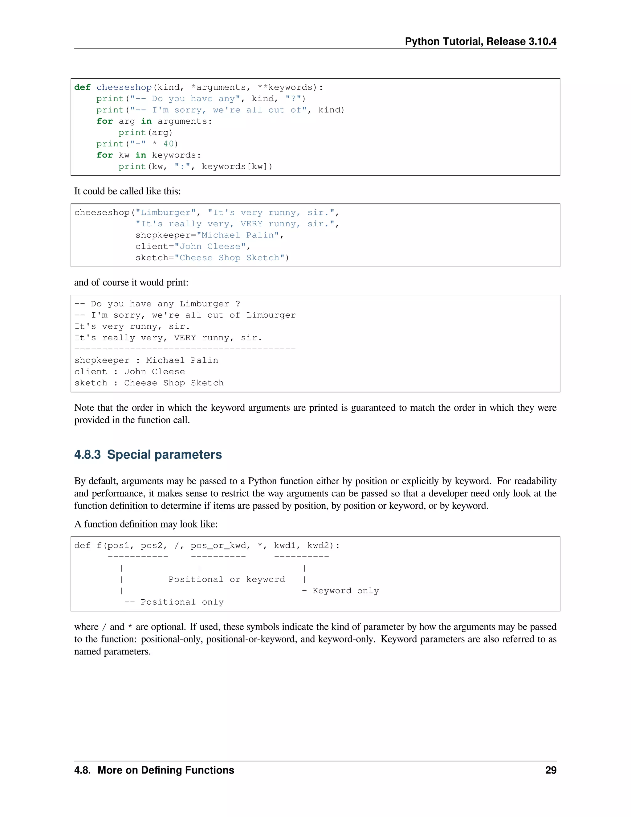Python Tutorial, Release 3.10.4
def cheeseshop(kind, *arguments, **keywords):
print("-- Do you have any", kind, "?")
print("-- I'm sorry, we're all out of", kind)
for arg in arguments:
print(arg)
print("-" * 40)
for kw in keywords:
print(kw, ":", keywords[kw])
It could be called like this:
cheeseshop("Limburger", "It's very runny, sir.",
"It's really very, VERY runny, sir.",
shopkeeper="Michael Palin",
client="John Cleese",
sketch="Cheese Shop Sketch")
and of course it would print:
-- Do you have any Limburger ?
-- I'm sorry, we're all out of Limburger
It's very runny, sir.
It's really very, VERY runny, sir.
----------------------------------------
shopkeeper : Michael Palin
client : John Cleese
sketch : Cheese Shop Sketch
Note that the order in which the keyword arguments are printed is guaranteed to match the order in which they were
provided in the function call.
4.8.3 Special parameters
By default, arguments may be passed to a Python function either by position or explicitly by keyword. For readability
and performance, it makes sense to restrict the way arguments can be passed so that a developer need only look at the
function deﬁnition to determine if items are passed by position, by position or keyword, or by keyword.
A function deﬁnition may look like:
def f(pos1, pos2, /, pos_or_kwd, *, kwd1, kwd2):
----------- ---------- ----------
| | |
| Positional or keyword |
| - Keyword only
-- Positional only
where / and * are optional. If used, these symbols indicate the kind of parameter by how the arguments may be passed
to the function: positional-only, positional-or-keyword, and keyword-only. Keyword parameters are also referred to as
named parameters.
4.8. More on Deﬁning Functions 29
 