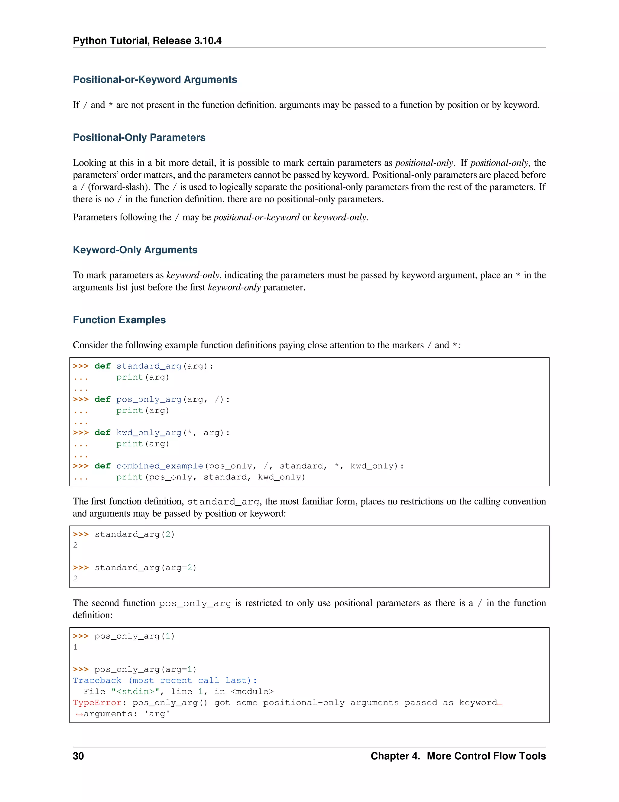 Python Tutorial, Release 3.10.4
Positional-or-Keyword Arguments
If / and * are not present in the function deﬁnition, arguments may be passed to a function by position or by keyword.
Positional-Only Parameters
Looking at this in a bit more detail, it is possible to mark certain parameters as positional-only. If positional-only, the
parameters’ order matters, and the parameters cannot be passed by keyword. Positional-only parameters are placed before
a / (forward-slash). The / is used to logically separate the positional-only parameters from the rest of the parameters. If
there is no / in the function deﬁnition, there are no positional-only parameters.
Parameters following the / may be positional-or-keyword or keyword-only.
Keyword-Only Arguments
To mark parameters as keyword-only, indicating the parameters must be passed by keyword argument, place an * in the
arguments list just before the ﬁrst keyword-only parameter.
Function Examples
Consider the following example function deﬁnitions paying close attention to the markers / and *:
>>> def standard_arg(arg):
... print(arg)
...
>>> def pos_only_arg(arg, /):
... print(arg)
...
>>> def kwd_only_arg(*, arg):
... print(arg)
...
>>> def combined_example(pos_only, /, standard, *, kwd_only):
... print(pos_only, standard, kwd_only)
The ﬁrst function deﬁnition, standard_arg, the most familiar form, places no restrictions on the calling convention
and arguments may be passed by position or keyword:
>>> standard_arg(2)
2
>>> standard_arg(arg=2)
2
The second function pos_only_arg is restricted to only use positional parameters as there is a / in the function
deﬁnition:
>>> pos_only_arg(1)
1
>>> pos_only_arg(arg=1)
Traceback (most recent call last):
File "<stdin>", line 1, in <module>
TypeError: pos_only_arg() got some positional-only arguments passed as keyword␣
,
→arguments: 'arg'
30 Chapter 4. More Control Flow Tools
 