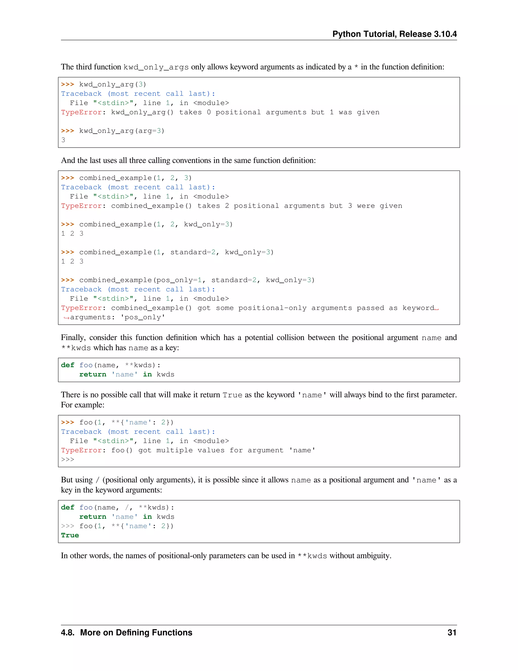 Python Tutorial, Release 3.10.4
The third function kwd_only_args only allows keyword arguments as indicated by a * in the function deﬁnition:
>>> kwd_only_arg(3)
Traceback (most recent call last):
File "<stdin>", line 1, in <module>
TypeError: kwd_only_arg() takes 0 positional arguments but 1 was given
>>> kwd_only_arg(arg=3)
3
And the last uses all three calling conventions in the same function deﬁnition:
>>> combined_example(1, 2, 3)
Traceback (most recent call last):
File "<stdin>", line 1, in <module>
TypeError: combined_example() takes 2 positional arguments but 3 were given
>>> combined_example(1, 2, kwd_only=3)
1 2 3
>>> combined_example(1, standard=2, kwd_only=3)
1 2 3
>>> combined_example(pos_only=1, standard=2, kwd_only=3)
Traceback (most recent call last):
File "<stdin>", line 1, in <module>
TypeError: combined_example() got some positional-only arguments passed as keyword␣
,
→arguments: 'pos_only'
Finally, consider this function deﬁnition which has a potential collision between the positional argument name and
**kwds which has name as a key:
def foo(name, **kwds):
return 'name' in kwds
There is no possible call that will make it return True as the keyword 'name' will always bind to the ﬁrst parameter.
For example:
>>> foo(1, **{'name': 2})
Traceback (most recent call last):
File "<stdin>", line 1, in <module>
TypeError: foo() got multiple values for argument 'name'
>>>
But using / (positional only arguments), it is possible since it allows name as a positional argument and 'name' as a
key in the keyword arguments:
def foo(name, /, **kwds):
return 'name' in kwds
>>> foo(1, **{'name': 2})
True
In other words, the names of positional-only parameters can be used in **kwds without ambiguity.
4.8. More on Deﬁning Functions 31
 